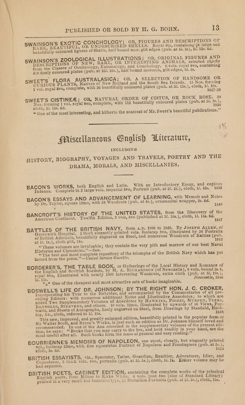 aad ed eee eee SWAINSON'S EXOTIC CONCHOLOGY; OR, FIGURES AND DESCRIPTIONS OF RARE, BEAUTIFUL, OR UNDESCRIBED SHELLS. Royal 4to, contaiaing 94 large and beautifully coloured figures of Shells, half bound mor. gilt edges (pub. at 51. 5s), 2/, 128. 6d. SWAINSON'S ZOOLOGICAL ILLUSTRATIONS; OR, ORIGINAL FIGURES AND DESCRIPTIONS OF NEW, RARE, OR INTERESTING ANIMALS, selected chiefly from the Classes of Ornithology; Entomology, and Conchology. 6 vols. royal 8vo, containing 318 finely coloured plates (pub. at 162. 16s.), half bound morocco, gilt edges, 94. 9s, EET’S FLORA AUSTRALASICA; OR. A SELECTION OF HANDSOME OR CURIOUS PLANTS, Natives of New Holland and the South Sea Islands. 15 Nos. forming 1 vol. royal 8vo, complete, with 56 beautifully coloured plates (pub. at 3/. 15s.), cloth, 1/. 16s. 1827-28 SWEET'S CISTINEZ; OR, NATURAL ORDER OF CISTUS, OR ROCK ROSE. 30 Nos. forming 1 vol. royal 8vo, complete, with 112 beautifully coloured plates (pub. at Ble OSs \ly cloth, 2/. 12s. 6d. 1828 « One of the most interesting, and hitherto the scarcest of Mr. Sweet’s beautiful publications.” i ‘e oh tek PMiscellancous English Witerature, gh INCLUDING HISTORY, BIOGRAPHY, VOYAGES AND TRAVELS, POETRY AND THE DRAMA, MORALS, AND MISCELLANIKES. BACON'S WORKS, both English and Latin. ‘With an Introductory Essay, and copious Indexes. Complete in 2 large vols. imperial 8vo, Portrait (pub. at 20. 2s.), cloth, 14, 16s. 1838 BACON'S ESSAYS AND ADVANCEMENT OF LEARNING, with Memoir and Notes by Dr. Taylor, square 12mo, with 34 Woodcuts (pub. at 4s.), ornamental wrapper, 2s. 6d. : 1840 BANCROFT'S HISTORY OF_ THE UNITED STATES, from the Discovery of the ‘American Continent. Twelfth Edition, 3 vols, 8vo (published at 2/. 10s.), cloth, 1d. 11s. 6d. 1847 BATTLES OF THE BRITISH NAVY, from a.p. 1000 to 1840. By JosEPH ALLEN, of Greenwich Hospital. 2 thick elegantly printed vols. foolscap 8vo, illustrated by 24 Portraits of British Admirals, beautifully engraved on Steel, and numerous Woodcuts of Battles (pub. at 1/. 1s.), cloth gilt, 14s. 1842 «These volumes are invaluable; they contain the very pith and marrow of our best Naval Tistories and Chronicles.’’—Sun. “The best and most complete repository of the triumphs of the British Navy which has yet issued from the press.’’—United Service Gazetle. BORDERER’S, THE TABLE BOOK, or Gatherings of the Local History and Romance of the English and Scottish borders, by M. A. RicHaRrnpson (of Newcastle), 8 vols. bound in 4, royal 8vo, Illustrated with nearly 1000 interesting Woodcuts, extra cloth (pub. at 3d. 10s.), 1. 11s. ; Newcastle, 184 %,* One of the cheapest and most attractive sets of books imaginable. BOSWELL’S LIFE OF DR. JOHNSON; BY THE RIGHT HON. J. C. CROKER, Incorporating his Tour to the Hebrides, and accompanied by the Commentaries of all pre- ceding Editors: with numerous additional Notes and Illustrative Anecdotes; to which are added Two Supplementary Volumes of Anecdotes by Hawkins, Piozz1, Murpiy, TYERs, REYNOLDS, STEEVENS, and others. 10 vols. 12m0, illustrated by upwards of 50 Views, Por- traits, and Sheets of Autographs, finely engraved on Steel, from Drawings by Stanfield, Hard- ing, &amp;c., cloth, reduced to 1/. 10s. 1848 This new, improved, and greatly enlarged edition, beautifully printed in the popular form ot Sir Walter Scott, and Byron’s Works, is just such an edition as Dr. Johnson himself loved and recommended. In one of the Ana recorded in the supplementary volumes of the present edi- tion, he says: ‘‘ Books that you may carry to the fire, and hold readily in your hand, are the most useful after all. Such books form the mass of general and easy reading.”’ BOURRIENNE’S MEMOIRS OF NAPOLEON, one stout, closely, but elegantly printed Vola, foolscap 12mo, with fine equestrian Portrait of Napoleon and Frontispiece (pub. at 5s.) cloth, 38. 6d. 131d BRITISH ESSAYISTS, viz., Spectator, Tatler, Guardian, Rambler, Adventurer, Idler, and Lae ied 3 thick vols. 8yo, portraits (pub. at 2/. 5s.), cloth, 1. 7s. Bither volume may be ad separate. BRITISH POETS, CABINET EDITION, containing the complete works of the principal English poets, from Milton to Kirke White. 4 vols. post 8vo (size of Standard Library) printed in a very sma!l but beautilul type, £2 Medallion Portraits (pub. at 2/. 2s.), cloth, lis. 4