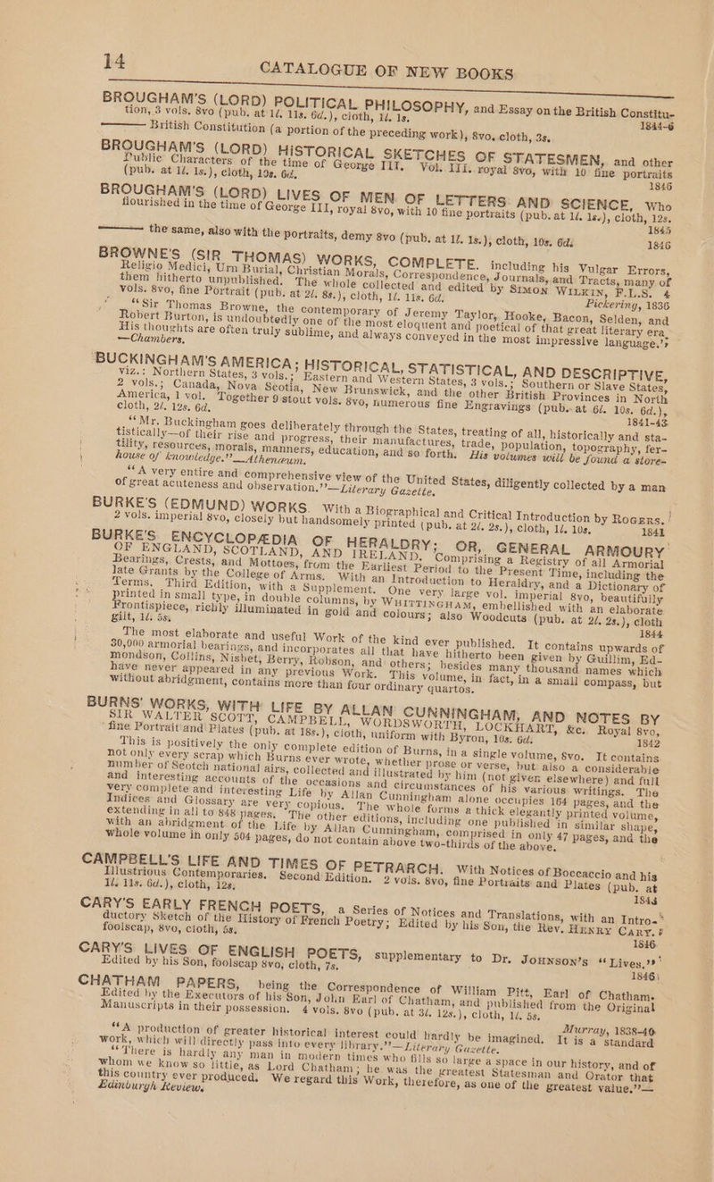 BROUGHAM'S (LORD) POLITICAL PHILOSOPHY, and Essay onthe British Constitu- tion, 3 vols. 8vo (pub. at 14, lls. 6¢.), cloth, 1d. 1s, 1844-6 British Constitution (a portion of the preceding work), 8vo, cloth, 3s. BROUGHAM'S (LORD) HISTORICAL SKETCHES OF STATESMEN, ana other Public Characters of the time of George IIT. Vol. IIL.. royal! 8vo, with 10) fine portraits (pub. at 12, Is.), cloth, 198. 6, 1846 BROUGHAM'’S (LORD) LIVES OF MEN OF LETT ERS: AND SCIENCE, who flourished in the time of George III, roya! 8vo, with 10 fine portraits (pub. at 1d. 1s.), pat or 845 the same, also with the portraits, demy 8vo (pub. at 17, 1s.), cloth, 10s. Gd. 1846 BROWNE'S (SIR THOMAS) WORKS, COMPLETE. including his Vulgar Errors, Religio Medici, Urn Burial, Christian Morals, Correspondence, Journals, and Tracts, many. of them hitherto unpublished. The whole collected and edited by Simon WILKIN, F.L.S. 4 vols. 8vo, fine Portrait (pub. at 2d. 8s.), cloth, 1/. 11s. 6d. Pickering, 1836 “Sir Thomas Browne, the contemporary of Jeremy Taylor, Hooke, Bacon, Selden, and Robert Burton, is undoubtedly one of the most eloquent and poetical of that great literary era, His thoughts are often truly sublime, and always conveyed in the most impressive language.’s ‘BUCKINGHAM'S AMERICA; HISTORICAL, STATISTICAL, AND DESCRIPTIVE, viz.: Northern States, 3 vols.;\ Eastern and Western States, 3 vols.; Southern or Slave States, 2 vols.; Canada, Nova Scotia, New Brunswick, and the other British Provinces in North America, 1 vol. Together 9 stout vols. 8vo, humerous fine Engravings (pub. at 62. 10s. 6d.), cloth, 2/. 12s. 6d. 1841-43. “Mr. Buckingham goes deliberately through the States, treating of all, historically and sta- tistically—of their rise and progress, their manufactures, trade, population, topography, fer- tility, resources, morals, manners, education, and so forth. His volumes will be Sound a store- house of knowledge.” _Athenaun. “A very entire and comprehensive view of the United States, diligently collected by a man of great acuteness and observation.”’—Literary Gazette BURKE'S (EDMUND) wor KS. With a Biographical and Critical Introduction by Rocsns. | 2 vols. imperial 8vo, closely but handsomely printed (pub, at 2/, 2s.), cloth, 12. 10s. 1841 BURKE'S ENCYCLOPEDIA OF HERALDRY; OR, GENERAL ARMOURY OF ENGLAND, SCOTLAND, AND IRELAND, Comprising a Registry of all Armorial Bearings, Crests, and Mottoes, frum the Earliest Period to the Present Time, including the late Grants by the College of Arms. With an Introduction to Heraldry, and a Dictionary of Terms. Third Edition, with a Supplement. One very large vol. imperial 8vo, beautifully printed in small type, in double columns, by WHITTINGHAM, embellished with an elaborate Frontispiece, richly illuminated in gold and colours; also Woodcuts (pub. at 2/, 2s.), cloth gilt, 1d: 5s, 1844 The most elaborate and useful Work of the kind ever published. It contains upwards of 30,000 armorial bearings, and incorporates all that have hitherto been given by Guillim, Ed- mondson, Collins, Nisbet, Berry, Robson, and others; besides many thousand names which have never appeared in any previous Work. This volume, in fact, in a small compass, but without abridgment, contains more than four ordinary quartos. BURNS’ WORKS, WITH LIFE BY ALLAN CUNNINGHAM, AND NOTES BY SIR WALTER SCOTT, CAMPBELL, WORDS WORTH, LOCKHART, &amp;c. Royal 8yo, fine Portrait'and Plates (pub. at 18s.), cloth, uniform with Byron, 10s: 6d: 1842 This is positively the only complete edition of Burns, in a single volume, $vo. It contains not only every scrap which Burns ever wrote, whether prose or verse, but also a considerable number of Seotch national airs, collected and illustrated by him (not given elsewhere) and full and interesting accounts of the occasions and circumstances of his various writings. The very complete and interesting Life by Allan Cunningham alone occupies 164 pages, and the Indices and Glossary are very copious. The whole forms a thick elegantly printed volume, extending in all to $48 pages, The other editions, including one published in similar shape, with an abridgment of the Life by Allan Cunningham, comprised in only 47 pages, and the whole volume in only 504 pages, do not contain above two-thirds of the above. CAMPBELL’S LIFE AND TIMES OF PETRARCH. With Notices of Boccaccio and his Illustrious Contemporaries, Second Edition. 2 vois, 8vo, fine Portraits and Plates (pub. at Id. 11s. 6d.), cloth, 12s, 1844 CARY'S EARLY FRENCH POETS, a Series of Notices and Translations, with an Intro- ductory Sketch of the History of French Poetry; Edited by his Son, the Rey, Hunxry Cary. ¢ foolseap, 8vo, cloth, 5s, 1846. CARY’'S LIVES OF ENGLISH POETS, supplementary to Dr, JOHNSON’s “Lives. ' Edited by his Son, foolscap 8vo, cloth, 7s. 1846) CHATHAM PAPERS, being the Correspondence of William Pitt, Earl of Chatham: Edited by the Executors of his Son, John Earl of Chatham, and published from the Original Manuscripts in their possession, 4 vols. 8vo (pub. at 34. 12s.), cloth, 1d. 5s, Murray, 1838-46. fA production of greater historical interest could hardly be imagined. It is a standard work, which will directly pass into every library.”’—Literary Guzette, “There is hard ly any man in modern times who fills so large a space in our history, and of whom we know so little, as Lord Chatham; he was the greatest Statesman and Orator that this country ever produced, We regard this Work, therefore, as one of the greatest value,?’— Lidinburgh Review,