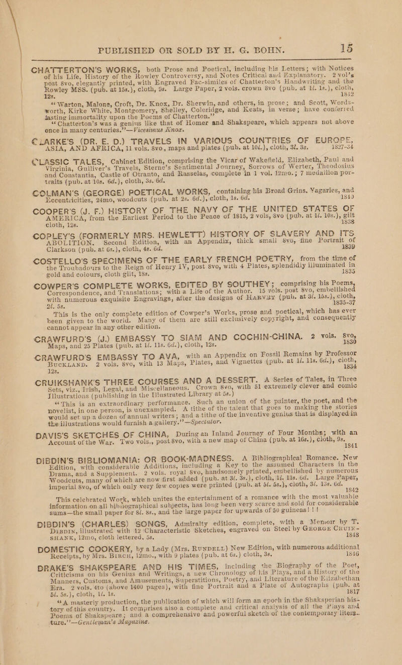 CHATTERTON’'S WORKS, both Prose and Poetical, including his Letters; with Notices of his Life, History of the Rowley Controversy, and Notes Critical and Explanatory. 2 vol’s ost 8vo, elegantly printed, with Engraved Fac-similes of Chatterton’s Handwriting and the igs MSS. (pub. at 15s.), cloth, 9s. Large Paper, 2 vols. crown 8vo (pub. at id. 1s.), cloth, Se 1842 “© Warton, Malone, Croft, Dr. Knox, Dr. Sherwin, and others, in prose; and Scott, Words- worth, Kirke White, Montgomery, Shelley, Coleridge, and Keats, in verse; have conferred fasting immortality upon the Poems of Chatterton.” “ Chatterton’s was a genius like that of Homer and Shakspeare, which appears not above once in many centuries.’’—Vicesimus nox. €LARKE'S (DR. E. D.) TRAVELS IN VARIOUS COUNTRIES OF EUROPE, ASIA, AND AFRICA, 11 vols. 8vo, maps and plates (pub. at 10/.), cloth, 32. 3s. 1827-34 €LASSIC TALES, Cabinet Edition, comprising the Vicar of Wakefield, Elizabeth, Paul and Virginia, Gulliver’s Travels, Sterne’s Sentimental Journey, Sorrows of Werter, Theodosius and Constantia, Castle of Otranto, and Rasselas, complete in 1 vol. 12mo.; 7 medallion por- traits (pub. at 10s. 6d.), cloth, 3s, 6d. COLMAN’S (GEORGE) POETICAL WORKS, containing his Broad Grins, Yagaries, and Eccentiicities, 24mo, woodcuts (pub. at 2s. 6d.), cloth, 1s. 6d. 1849 COOPER'S (J. F.) HISTORY OF THE NAVY OF THE UNITED STATES OF china from the Earliest Period to the Peace of 1815, 2 vols, 8vo (pub. at 1. a cloth, 12s. g COPLEY’S (FORMERLY MRS. HEWLET T) HISTORY OF SLAVERY AND ITS ABOLITION. Second Edition, with an Appendix, thick small 8yo, fine Portrait of Clarkson (pub. at 6s.), cloth, 48. 6d. 1839 COSTELLO'S SPECIMENS OF THE EARLY FRENCH POETRY, from the time of the Troubadonrs to the Reign of Henry LY, post 8vo, with 4 Plates, splendidly illuminated in gold and colours, cloth gilt, 18s. ; 1835 COWPER’S COMPLETE WORKS, EDITED BY SOUTHEY; comprising his Poems, Correspondence, and Translations; with a Life of the Author. 15 vols. post 8vo, embellished with numerous exquisite Engravings, after the designs of Harvey (pub. at 3/. 15s.), cloth, 21.53. 1835-37 This is the only complete edition of Cowper’s Works, prose and poetical, which has ever been given to the world. Many of them are still exclusively copyright, and consequently cannot appear in any other edition. CRAWFURD'S (J.) EMBASSY TO SIAM AND COCHIN-CHINA. 2 vols. 8v0, Maps, and 25 Plates (pub. at 1/. 11s. 6d.), cloth, 12s. 1830 CRAWFURD'S EMBASSY TO AVA, with an Appendix on Fossil Remains by Professor BucKLAND. 2 vols, 8vo, with 13 Maps, Plates, and Vignettes (pub. at 1, lls. 6d.), vey 12s. 3 CRUIKSHANK'S THREE COURSES AND A DESSERT. A Series of Tales, in Three Sets, viz., Irish, Legal, and Miscellaneous. Crown 8vo, with 51 extremely clever and comic Jllustrations (publishing in the I!ustrated Library at 58.) “This is an extraordinary performance. Such an union of the painter, the poet, and the novelist, in one person, is unexampled. A tithe of the talent that goes to making the stories would set up a dozen of annual writers; and a tithe of the inventive genius that is displayed in the illustrations would furnish a gallery.’’ Spectator. DAVIS'S SKETCHES OF CHINA, During an Inland Journey of Four Months; with an Account of the War. Two vols., post 8vo, with a new map of China (pub, at 16s.), cloth, 9s. DIBDIN'S BIBLIOMANIA: OR BOOK-MADNESS. A Bibliographical Romance. New Edition, with considerable Additions, including a Key to the assumed Characters in the Drama, and a Supplement. 2 vols. roya] 8vo, handsomely printed, embellished by numerous Woodcuts, many of which are now first added (pub. at 3/. 3s.), cloth, 1/. lls. 6d. Large Paper, imperial 8vo, of which only very few copies were printed (pub. at 5/. 5s.), cloth, 3/, 13s. 6d. ; 1842 This celebrated Work, which unites the entertainment of a romance with the most valuable information on all bibiographica! subjects, has long heen very scarce and sold for considerable sums—the small paper for 8/. 8s., and the large paper for upwards of 50 guineas!!! DIBDIN’S (CHARLES) SONGS, Admiralty edition, complete, with a Memoir by T. Dispin, illustrated with 12 ‘Characteristic Sketches, engraved on Steel by GEORGE CRUIK- SHANK, 12mo, cloth lettered, 5s, 1848 DOMESTIC COOKERY, by a Lady (Mrs. RuNDELL) New Edition, with numerous additional Receipts, by Mrs. Bircu, 12mo., with 9 plates (pub. at 6s.) cloth, 3s. 1846 DRAKE'S SHAKSPEARE AND HIS TIMES, including the Biography of the Poet, Criticisms on his Genius and Writings, a new Chronology of his Plays, and a History of the Manners, Customs, and Amusements, Superstitions, Poetry, and Literature of the Elizabethan Bra. 2 vols. 4to (above 1400 pages), with fine Portrait and a Plate of Autographs (pub. at 5l. 58.), cloth, 1. 1s. 181 } A masterly production, the publication of which will form an epoch in the Shaksperian his- tory of this country. It comprises also a complete and critical analysis of all the Piays and Poems of Shakspeare; and a comprehensive and powerful sketch of the contemporary litera.. ture.’’—Genileman’s Magazine.