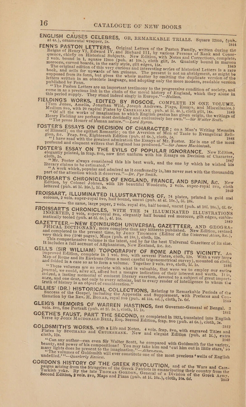 SR a a ENGLISH CAUSES CELEBRES, OR, REMARKABLE TRIALS, Square 12mo, (pub. at 4s.), ornamental wrapper, 2s. 1844 FENN'S PASTON LETTERS, Original Letters of the Paston Family, written during the Reigns of Henry VI, Edward IV, and Richard III, by various Persons of Rank and Conse- quence, chiefly on Historical Subjects. New Edition, with Notes and Corrections, complete, 2 vols. bound in 1, square 12mo (pub. at 10s.), cloth gilt, 5s. Quaintly bound in maroon morocco, carved boards, in the early Style, gilt edges, 15s. 1849 The original edition of this very curious and interesting series of historical Letters is a rare book, and sells for upwards of ten guineas. The present is not an abridgment, as might be supposed from its form, but gives the whole matter by omitting the duplicate version of the letters written in an obsolete language, and adopting only the more modern, readable version published by Fenn. ‘“The Paston Letters are an important testimony to the progressive condition of society, and come in as a precious link in the chain of the moral history of England, which they alone in this period supply. They stand indeed singly in Europe.’’—Hallam. FIELDING’S WORKS, EDITED BY ROSCOE, COMPLETE IN ONE VOLUME. (Yom Jones, Amelia, Jonathan Wild, Joseph Andrews, Plays, Essays, and Miscellanies.) Medium 8yo, with 20 capital Plates by CrurKsHANK .pub, at 14. 4s.), cloth gilt, 14s, 1848 “Of all the works of imagination to which English genius has given origin, the writings of Henry Fielding are perhaps most decidedly and exclusively her own.’?—Sir Walter Scott. “The prose Homer of human nature.’’—Lord Byron. FOSTER’S ESSAYS ON DECISION OF CHARACTER; ona Man’s Writing Memoirs of Himself; on the epithet Romantic; on the Aversion of Men of Taste to Evangelical Reli- gion, &amp;c. Feap. 8vo, Eighteenth Edition (pub. at 6s.), cloth, 5s. 1848 ‘TY have read with the greatest admiration the Essays of Mr. Foster. He is one of the most profound and eloquent writers that England has produced.”—Sir James Mackintosh. FOSTER’S ESSAY ON THE EVILS OF POPULAR IGNORANCE. New Edition, elegantly printed, in fcap. 8vo, now first uniform with his Essays on Decision of Character, cloth, 5s. 1847 “Mr. Foster always considered this his best work, and the one by which he wished his literary claims to be estimated.” “A work which, popular and admired as it confessedly is, has never met with the thousandtk part of the attention which it deserves.’’—pDr. Pye Smith. FROISSART'’S CHRONICLES OF ENGLAND, FRANCE, AND SPAIN, &amp;c. New Edition, by Colonel Johnes, with 120 beautiful Woodcuts, 2 vols. super-royal 8vo, cloth lettered (pub. at 1/. 16s.), 1d. 8s. 1849 FROISSART, ILLUMINATED ILLUSTRATIONS OF, 74 plates, printed in gold and colours, 2 vols. super-royal S8vo, half bound, uncut (pub. at 41. 10s.), 3d. 10s. the same, large paper, 2 vols. royal 4to, half bound, uncut (pub. at 102. 108.), 62. 6s, FROISSART’S CH RONICLES, WITH THE 74 ILLUMINATED ILLUSTRATIONS INSERTED, 2 vols, super-royal 8vo, elegantly half bound red morocco, gilt edges, emble- matically tooled (pub. at 61. 6s.), 42. 10s. 1849 GAZETTEER.—NEW EDINBURGH UNIVERSAL GAZETTEER, AND GEOGRA- PHICAL DICTIONARY, more complete than any hitherto published. New Edition, revised and completed to the present time, by JonN THOMSON (Editor of the Universat Atias, &amp;e.), very thick 8vo (1040 pages), Maps (pub. at 18s.), cloth, 12s, This comprehensive yolume is the latest, and by far the best Universal Gazetteer of its size. It includes a full account of Affghanistan, New Zealand, &amp;c. &amp;c. GELL’S (SIR WILLIAM) TOPOGRAPHY OF ROME AND ITS VICINITY. An improved Edition, complete in 1 vol. 8vo, with several Plates, cloth, 12s. With a very large Map of Rome and its Environs (from a most careful trigonometrical survey), mounted on cloth, and folded in a case so as to form avolume. Together 2 vols. 8vo, cloth, 1/. 1s. 1846 . ‘‘These volumes are so replete with what is valuable, that were we to employ our entire Journal, we could, after all, afford but a meagre indication of their interest and worth. It is, indged, a lasting memorial of eminent literary exertion, devoted to a subject of great import- ance, and one dear, not only to every scholar, but to every reader of intelligence to whom the truth of history is an object of consideration.?? GILLIES’ (DR.) HISTORICAL COLLECTIONS, Relating to Remarkable Periods of the Success of the Gospel, including the Appendix and Supplement, with Prefaces and Con- tinuation by the Rey. H. Bonar, royal 8yo (pub. at 15s. od.), cloth, 7s. 6d. 1545 GLEIG’S MEMOIRS OF WARREN HASTINCS, first Governor-General of Bengal. 3 vols. 8vo, fine Portrait (pub. at 2d. 5s.), cloth, 12. 1s. 1841 GOETHE'S FAUST, PART THE SECOND, as completed in 1831, translated into English Verse by Joun MAacponaLp BELL, Esq. Second Edition, feap. syo (pub. at 6s.), cloth, 3s, 1842 GOLDSMITH'S WORKS, with a Life and Notes. 4 vols. feap. 8vo, with engraved Titles and oe by StorHARD and CRUIKSHANK, New and elegant Edition (pub, at 1/.), extra cloth, 12s. 1848 ‘Can any author—can even Sir Walter Scott, be compared with Goldsmith for the varicty, beauty, and power of his compositions? You may take him and ‘cut him out in little stars,’ so many lights does he present to the imagination.”’—Atheneun. “The volumes of Goldsmith will ever constitute one of the most precious ‘wells of English undefiled.’ ”— Quarterly Review, GORDON’S HISTORY OF THE GREEK REVOLUTION, and of the Wars and Cam- poten arising from the Struggles of the Greek Patriots in emancipating their country from the urkish yoke. By the late Tuomas Gorpon, General of a Division of the Greek Army. Second Edition, 2 vols. 8vo, Maps and Plans (pub, at 14, 10s.) cloth, 10s. 6d. 1842