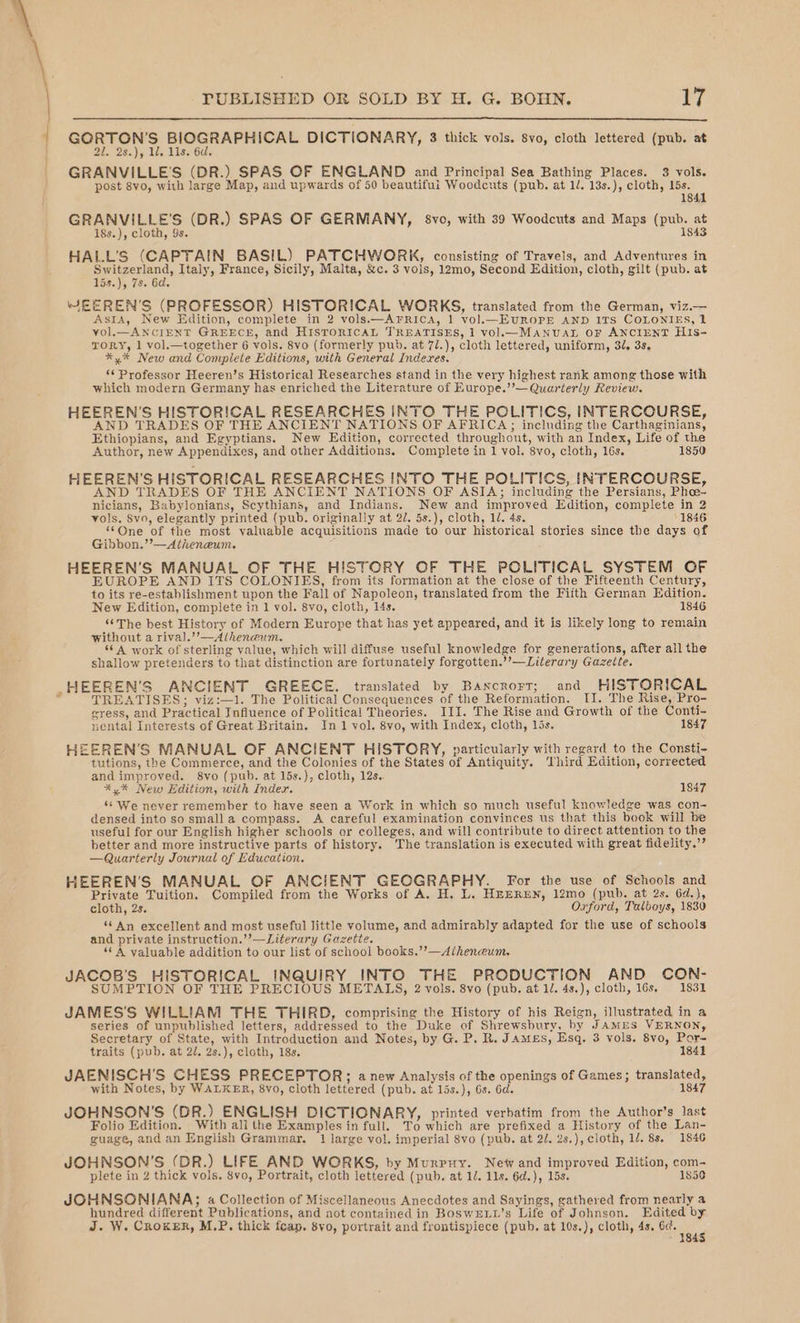 bie gy Be SCRE ECRt DICTIONARY, 3 thick vols. 8vo, cloth lettered (pub. at 21. 28.), 1. 11s. 6d. GRANVILLE'S (DR.) SPAS OF ENGLAND and Principal Sea Bathing Places. 3 vols. post 8vo, with large Map, and upwards of 50 beautiful Woodcuts (pub. at 1/. 13s.), cloth, 15s. 1841 GRANVILLE’S (DR.) SPAS OF GERMANY, 8vo, with 39 Woodcuts and Maps (pub. at i8s.), cloth, 9s. 1843 HALL’S (CAPTAIN BASIL) PATCHWORK, consisting of Travels, and Adventures in Le ae Italy, France, Sicily, Malta, &amp;c. 3 vols, 12mo, Second Edition, cloth, gilt (pub. at 15s.), 7s. 6d. WEEREN’'S (PROFESSOR) HISTORICAL WORKS, translated from the German, viz.— Asia, New Edition, complete in 2 vols.—AFrRICA, 1 vol.—EUROPE AND ITS COLONIES, 1 vol. ANCIENT GREECE, and HISTORICAL TREATISES, 1 vol—MANUAL OF ANCIENT HIs- TORY, 1 vol.—together 6 vols. 8vo (formerly pub. at 7/.), cloth lettered, uniform, 3, 3s, *y%* New and Complete Editions, with General Indexes. ‘¢ Professor Heeren’s Historical Researches stand in the very highest rank among those with which modern Germany has enriched the Literature of Europe.”’— Quarterly Review. HEEREN’S HISTORICAL RESEARCHES INTO THE POLITICS, INTERCOURSE, AND TRADES OF THE ANCIENT NATIONS OF AFRICA; including the Carthaginians, Ethiopians, and Egyptians. New Edition, corrected throughout, with an Index, Life of the Author, new Appendixes, and other Additions. Complete in 1 vol. 8vo, cloth, 16s. 1850 HEEREN’S HISTORICAL RESEARCHES INTO THE POLITICS, INTERCOURSE, AND TRADES OF THE ANCIENT NATIONS OF ASIA; including the Persians, Phee- nicians, Babylonians, Scythians, and Indians. New and improved Edition, complete in 2 vols. 8vo, elegantly printed (pub. originally at 2/. 5s.), cloth, 1. 4s. 1846 ‘One of the most valuable acquisitions made to our historical stories since the days of Gibbon.’’—Atheneum. ‘ HEEREN’S MANUAL OF THE HISTORY OF THE POLITICAL SYSTEM OF EUROPE AND ITS COLONIES, from its formation at the close of the Fifteenth Century, to its re-establishment upon the Fall of Napoleon, translated from the Fifth German Edition. New Edition, complete in 1 vol. 8vo, cloth, I4s. 1846 ‘“‘The best History of Modern Europe that has yet appeared, and it is likely long to remain without a riva].’’—Alheneum. ‘6A work of sterling value, which will diffuse useful knowledge for generations, after all the shallow pretenders to that distinction are fortunately forgotten.’’—Literary Gazette. _HEEREN'S ANCIENT GREECE. translated by Bancrort; and HISTORICAL ; TREATISES; viz:—1. The Political Consequences of the Reformation. II. The Rise, Pro- eress, and Practical Jnfiuence of Political Theories. III. The Rise and Growth of the Conti- nental Interests of Great Britain. In 1 vol. 8vo, with Index, cloth, lis. 1847 HEEREN’S MANUAL OF ANCIENT HISTORY, particularly with regard to the Consti- tutions, the Commerce, and the Colonies of the States of Antiquity. ‘Third Edition, corrected and improved. 8vo (pub. at 15s.), cloth, 12s.. %y%* New Edition, with Index. 1847 ‘s We never remember to have seen a Work in which so much useful knowledge was con- densed into sosmalla compass. &lt;A careful examination convinces us that this book will be useful for our English higher schools or colleges, and will contribute to direct attention to the better and more instructive parts of history. The translation is executed with great fidelity.”’ —Quarterly Journal of Education. HEEREN’S MANUAL OF ANCIENT GEOGRAPHY. For the use of Schools and Private Tuition. Compiled from the Works of A. H. L. HEEREN, 12mo (pub. at 2s. 64.}, cloth, 2s. Oxford, Talboys, 1830 ‘An excellent and most useful little volume, and admirably adapted for the use of schools and private instruction.’’—Literary Gazette. “A valuable addition to our list of school books.’’—Alheneum. JACOB'S HISTORICAL INQUIRY INTO THE PRODUCTION AND CON- SUMPTION OF THE PRECIOUS METALS, 2 vols. 8vo (pub. at 1. 48.), cloth, 16s. 1831 JAMES'S WILLIAM THE THIRD, comprising the History of his Reign, illustrated in a series of unpublished letters, addressed to the Duke of Shrewsbury, by JAMES VERNON, Secretary of State, with Introduction and Notes, by G. P. R. JAmes, Esq. 3 vols. 8vo, Por- traits (pub. at 2/. 2s.), cloth, 18s. 1841 JAENISCH’S CHESS PRECEPTOR;; anew Analysis of the openings of Games; translated, with Notes, by WALKER, 8vo, cloth lettered (pub. at lis.), 6s. 6d. 1847 JOHNSON’S (DR.) ENGLISH DICTIONARY, printed verbatim from the Author’s last Folio Edition. With all the Examples in full. To which are prefixed a History of the Lan- guage, and an English Grammar. 1 large vol. imperial 8vo (pub. at 2/. 2s.), cloth, 1/. 8s. 1846 JOHNSON’S (DR.) LIFE AND WORKS, by Murpty. New and improved Edition, com- plete in 2 thick vols. $vo, Portrait, cloth lettered (pub. at 1/. 11s. 6d.), 15s. 1856 JOHNSONIANA; a Collection of Miscellaneous Anecdotes and Sayings, gathered from nearly a hundred different Publications, and aot contained in BoswELw’s Life of Johnson. Edited by J. W. CROKER, M.P, thick fcap. 8vo, portrait and frontispiece (pub. at 10s.), cloth, 4s. 6c. ee