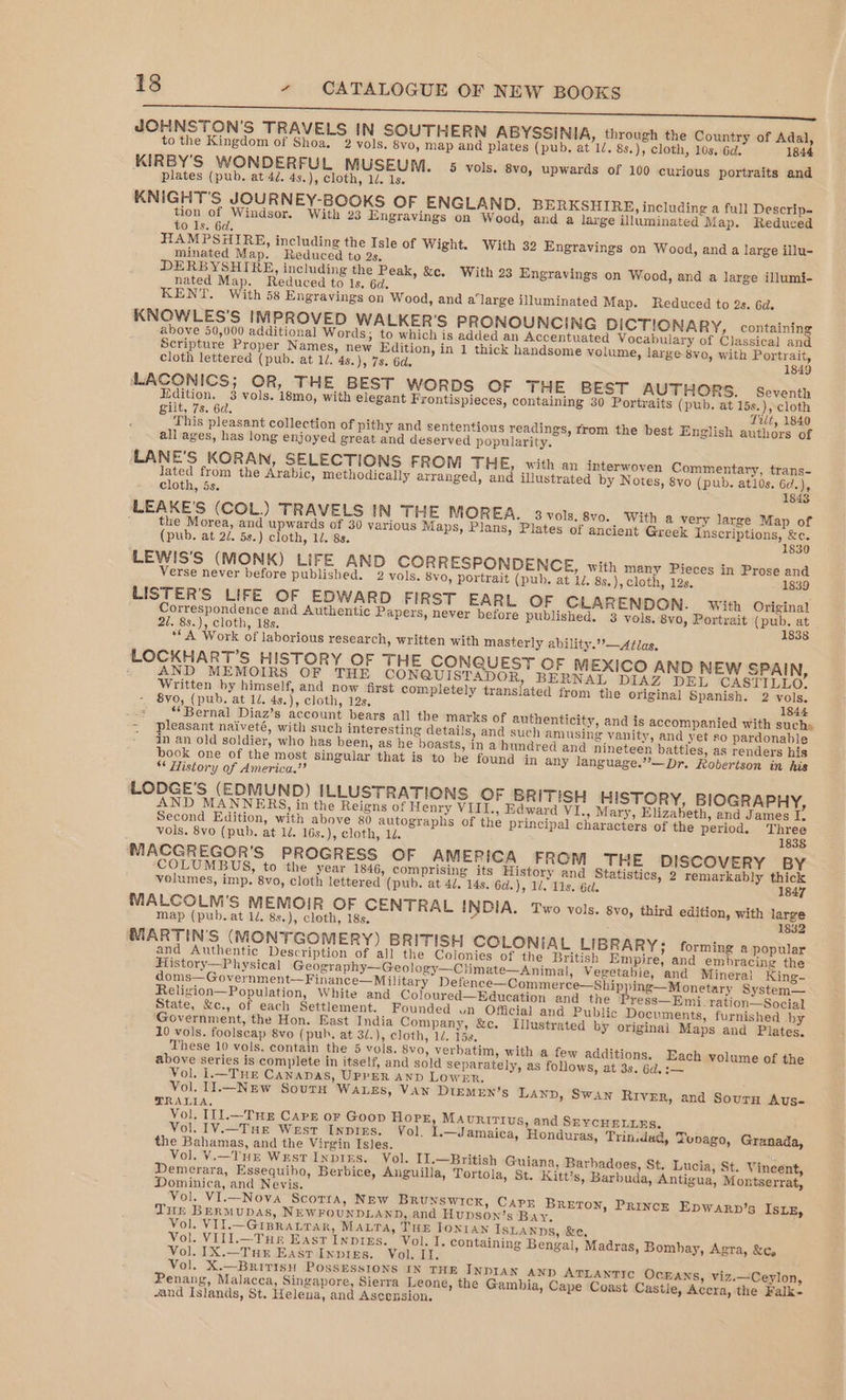UMA &lt;cidme ee JOHNSTON'S TRAVELS IN SOUTHERN ABYSSINIA, through the Country of Adal, to the Kingdom of Shoa. 2 vols. 8vo, map and plates (pub, at 1/. 8s.), cloth, 10s, 6d. 1844 KIRBY'S WONDERFUL MUSEUM. 5 vols. 8vo, upwards of 100 curious portraits and ' plates (pub. at 4d. 4s.), cloth, 1/. 1s. KNIGHT'S JOURNEY-BOOKS OF ENGLAND. BERKSHIRE, including a full Descrip- tion of Windsor. With 23 Engravings on Wood, and a large illuminated Map. Reduced to ls. 6d. HAMPSHIRE, including the Isle of Wight. With 32 Engravings on Wood, and a large illu- minated Map. Reduced to 2s, DERBYSHIRE, including the Peak, &amp;c. With 23 Engravings on Wood, and a large illumi- nated Map. Reduced to Is. 6d. KENT. With 58 Engravings on Wood, and a'large illuminated Map. Reduced to 2s. Gd. KNOWLES'S IMPROVED WALKER'S PRONOUNCING DICTIONARY, containing above 50,000 additional Words; to which is added an Accentuated Vocabulary of Classical and Scripture Proper Names, new Edition, in 1 thick handsome volume, large 8vo, with Portrait, cloth lettered (pub. at 1. 4s.), 7s. 6d. 1849 LACONICS; OR, THE BEST worRDS OF THE BEST AUTHORS. seventh Edition. 3 vols. 18mo, with elegant Frontispieces, containing 30 Portraits (pub. at 15s.), cloth gilt, 7s. 6d. Tilt, 1840 This pleasant collection of pithy and sententious readings, from the best English authors of all ages, has long enjoyed great and deserved popularity. LANE’S KORAN, SELECTIONS FROM Tite, with an interwoven Commentary, trans- lated from the Arabic, methodically arranged, and illustrated by Notes, 8vo (pub. atlos. 6d.), cloth, 5s. 1843 ALEAKE'S (COL.) TRAVELS IN THE MOREA. 3 vols, 8vo. With a very large Map of the Morea, and upwards of 30 various Maps, Plans, Plates of ancient Greek Inscriptions, &amp;¢. (pub. at 2/. 5s.) cloth, 1/. 8s. 1830 LEWIS'S (MONK) LIFE AND CORRESPONDENCE, with many Pieces in Prose and Verse never before published. 2 vols. 8vo, portrait (pub. at 1. 8s.), cloth, 12s. 1839 LISTER’S LIFE OF EDWARD FIRST EARL OF CLARENDON. With Original Correspondence and Authentic Papers, never before published. 3 vols. 8v0, Portrait (pub. at 21. 8s.), cloth, 18s. 1838 ** A Work of laborious research, written with masterly ability.’’—Atlas, LOCKHART’S HISTORY OF THE CON UEST OF MEXICO AND NEW SPAIN, i AND MEMOIRS OF THE CONQUISTA OR, BERNAL DIAZ DEL CASTILLO. Written by himself, and now first completely translated from the original Spanish. 2 vols. - 8yo, (pub. at 1/. 4s.), cloth, 12s. 1844 os ‘Bernal Diaz’s account bears all the marks of authenticity, and is accompanied with such» = pleasant naiveté, with such interesting details, and such amusing vanity, and yet 20 pardonable - In an old soldier, who has been, as he boasts, in a hundred and nineteen battles, as renders his book one of the most singular that is to be found in any language.”’—Dr. Robertson in his * History of America.”? LODGE’S (EDMUND) ILLUSTRATIONS OF BRITISH HISTORY, BIOGRAPHY, AND MANNERS, in the Reigns of Henry VIII., Edward VI., Mary, Elizabeth, and James U. Second Edition, with above 80 autographs of the principal characters of the period. Three vols. 8vo (pub. at 1d. 16s.), cloth, 1. 1838 MACGREGOR'S PROGRESS OF AMERICA FROM THE DISCOVERY BY ‘COLUMBUS, to the year 1846, comprising its History and Statistics, 2 remarkably thick volumes, imp. 8vo, cloth lettered (pub. at 4/. 14s. 6d.), 12, 11s. 6d. 1847 MALCOLM’S MEMOIR OF CENTRAL INDIA. Two vols. 8vo, third edition, with large map (pub.at 1d. 8s.), cloth, 18s. 1832 MARTIN'S (MONTGOMERY) BRITISH COLONIAL LIBRARY; forming a popular and Authentic Description of all the Colonies of the British Empire, and embracing the History—P hysical Geography—Geology—Climate—Animal, Vegetabie, and Mineral King- doms—Government—Finance—M ilitary Detence—Commerce—Shipping—Monetary System— Religion—Population, White and Coloured—Education and the Pre ss—Emi. ration—Social State, &amp;c., of each Settlement. Founded on Official and Public Documents, furnished hy Government, the Hon. East India Company, &amp;c. Tilustrated by original Maps and Plates. 10 vols. foolscap 8vo (pub, at 3/.), cloth, 1d. 158, These 10 vols. contain the 5 vols. 8vo, verbatim, with a few additions. Each volume of the above series is complete in itself, and sold separately, as follows, at 3s. 6d, Vol. I1.—Tur Canapas, UPPER AND Lowen. ; Vol. Il1.—Nzuw Sour WALES, VAN DIEMEN’S LanD, Swan RIVER, and Soury Aus- TRALIA, Vol, [11.—TuEe Carr or Goop Hope, Mauririus, and SEYCHELLES. Vol. 1V.—Tue West Inpins. Vol. I.—Jamaica, Honduras, Trindad, Tonago, Granada, the Bahamas, and the Virgin Isles. Vol. V.—TuE West Inpixzs. Vol. II.—British Guiana, Barhadoes, St. Lucia, St. Vincent, Demerara, Essequibo, Berbice, Anguilla, Tortola, St. Kitt’s, Barbuda, Antigua, Montserrat, Dominica, and Nevis. Vol. VI.—Nova Scorta, New BRUNSWICK, CAPE Breton, Princ—k EpwArp Tur BERMUDAS, NEWFOUNDLAND, and Hupson’s Bay, Vol. VII.—GispraLrar, Maura, THE Tonian IsLANns, &amp;e, Vol. VIIl.—Tur East Inpies. Vol. I, containing Bengal, Madras, Bombay, Agra, &amp;c, Vol. IX.—TuE EasrInptes. Vol. II. Vol. X.—BritisHw PossEsstons IN THE INDIAN AND ATLANTIC OcEANs, viz.—Ceylon, Penang, Malacca, Singapore, Sierra Leone, the Gambia, Cape Coast Castle, Accra, the Falk -and Islands, St. Helena, and Ascension. ’s IsLE,