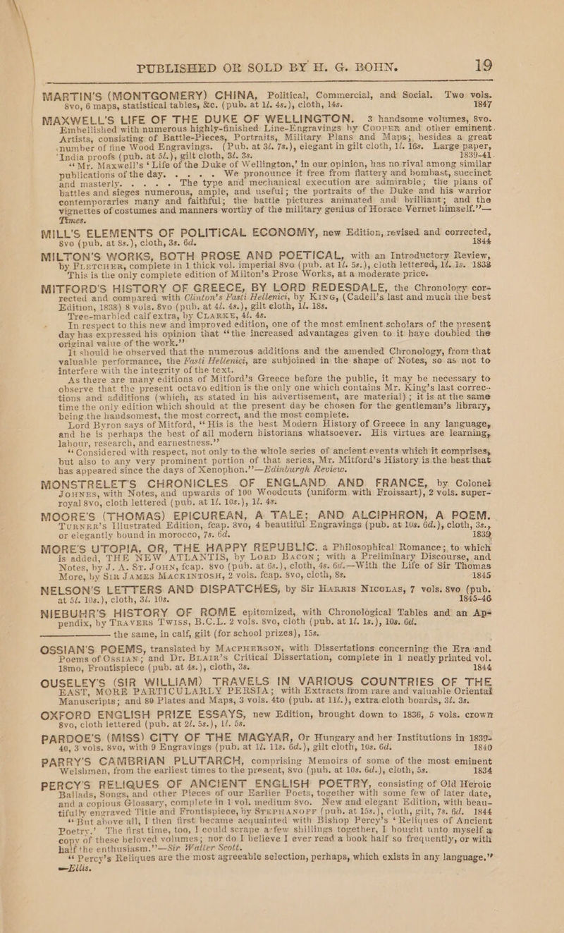 We See ee ee ee ee eo ge NMARTIN’S (MONTGOMERY) CHINA, Political, Commercial, and Social. Two vols. Svo, 6 maps, statistical tables, &amp;c. (pub. at 1. 4s.), cloth, 14s. 1847 NMAXWELL’S LIFE OF THE DUKE OF WELLINGTON. 3 handsome volumes, 8vo. Embellished with numerous highly-finished Line-Engravings by Coopur and other eminent. Artists, consisting of Battle-Pieces, Portraits, Military: Plans and Maps; besides a great cmumber of fine Wood Engravings. (Pub. at 3/. 7s.), elegant in gilt cloth, 1/. 16s, Large paper, India proofs (pub. at 5/.), gilt cloth, '3/. 3s. 1839-41. “Mr. Maxwell’s ‘ Life of the Duke of Wellington,’ in our opinion, has no rival among similar publications of the day. . . . . We pronounce it free from flattery and bombast, suecinct and masterly. . . . . The type and mechanical execution are admirable; the plans of battles and sieges numerous, ample, and useful; the portraits of the Duke and his warrior contemporaries many and faithful; the battle pictures animated and’ brilliant; and the vignettes of costumes and manners worthy of the military genius of Horace Vernet himself.’?— Ss. MILL’S ELEMENTS OF POLITICAL ECONOMY, new Edition, revised and corrected, 8vo (pub. at 8s.), cloth, 3s. 6d. 1844 MILTON’S WORKS, BOTH PROSE AND POETICAL, with an Introductory Review, by FrercuER, complete in 1 thick vol. imperial 8vo (pub. at 1/. 5s.), cloth lettered, 12.18. 1838 This is the only complete edition of Milton’s Prose Works, at a moderate price. MITFORD'S HISTORY OF GREECE, BY LORD REDESDALE, the Chronology cor- rected and compared with Clinton’s Fusti Hellenici, by Kine, (Cadell’s last and much the best Edition, 1838) 8 vols. 8vo (pub. at 4/. 4s.), gilt eloth, 1d. 18s. Tree-marbled calf extra, hy CLARKE, 41. 4s. In respect to this new and improved edition, one of the most eminent scholars of the present day has expressed his opinion that ‘the increased advantages given to it haye doubled the original value of the work.” It should be observed that the numerous additions and the amended Chronology, from that valuable performance, the Fasti Helienici, are subjoined in the shape of Notes, so as not to interfere with the integrity of the text. : As there are many editions of Mitford’s Greece before the public, it may be necessary to observe that the present octavo edition is the only one which contains Mr. King’s last correc- tions and additions (which, as stated in his advertisement, are material); it is at the same time the only edition which should at the present day be chosen for the gentleman’s library, being the handsomest, the most correct, and the most complete. Lord Byron says of Mitford, ** His is the hest Modern History of Greece in any language, and he is perhaps the best of all modern historians whatsoever. His virtues are learning, labour, research, and earnestness.”’ i “‘ Considered with respect, not only to the whole series of ancient events which it comprises, but also to any very prominent portion of that series, Mr. Mitford’s History is the best that has appeared since the days of Xenophon.” —LHdimburgh Review. MONSTRELET'S CHRONICLES OF ENGLAND AND FRANCE, by Colonel JONES, with Notes, and upwards of 100 Woodcuts (uniform with Froissart), 2 vols. super- royal 8vo, cloth lettered (pub. at 1/. 10s.), Ll. 48. MOORE'S (THOMAS) EPICUREAN, A TALE; AND ALCIPHRON, A POEM. TURNER’S Illustrated Edition, feap. 8vo, 4 beautiful Engravings (pub. at 10s. 6d.), cloth, 3s., or elegantly bound in morocco, 7s. 6d. 1839 MOORE'S UTOPIA, OR, THE HAPPY REPUBLIC. a Philosophical Romance; to which is added, THE NEW ATLANTIS, by Lornp Bacon; with a Preliminary Discourse, and Notes, by J. A. Sr. Joun, feap. 8vo (pub. at 6s.), cloth, 4s. 6d. —With the Life of Sir Thomas | More, by Sin JAMES Mackin Tosh, 2 vols. fcap. $vo, cloth, 8s. 1845 NELSON’S LETTERS AND DISPATCHES, by Sir Harris Niconas, 7 vols. 8vo (pub. at 5/. 10s.), cloth, 3d. 10s. 1845-46. NIEBUHR’S HISTORY OF ROME epitomized, with Chronological Tables and an Apé pendix, by TRavERS Twiss, B.C.L. 2 vols. 8vo, cloth (pub. at 1/, 1s.), 10s. 6d. the same, in calf, gilt (for school prizes), 15s. OSSIAN’S POEMS, translated by Macpurnson, with Dissertations concerning the Era ‘and Poems of Osstan; and Dr. Buarr’s Critical Dissertation, complete in 1 neatly printed vol. 18mo, Frontispiece (pub. at 4s.), cloth, 3s. 1844 OUSELEY'S (SIR WILLIAM) TRAVELS IN VARIOUS COUNTRIES OF THE EAST, MORE PARTICULARLY PERSIA; with Extracts from rare and valuable Oriental Manuscripts; and 80 Plates and Maps, 3 vols. 4to (pub. at 11/.), extra cloth boards, 31. 3s. OXFORD ENGLISH PRIZE ESSAYS, new Edition, brought down to 1836, 5 vols. crown 8vo, cloth lettered (pub. at 2/. 5s.), L/. 5s. PARDOE’S (MISS) CITY OF THE MAGYAR, Or Hungary and her Institutions in 1839- 40, 3 vols. 8vo, with 9 Engravings (pub, at 1/. 11s. 6d.), gilt cloth, 10s. 6d. 1840 PARRY'S CANIBRIAN PLUTARCH, comprising Memoirs of some of the most eminent Welshmen, from the earliest times to the present, 8vo (pub. at 10s. 6d.), cloth, 5s. 1834 PERCY'S RELIQUES OF ANCIENT ENGLISH POETRY, consisting of Old Heroic Ballads, Songs, and other Pieces of our Earlier Poets, together with some few of later date and a copious Glossary, complete in 1 vol. medium 8vo. New and elegant Edition, with beau tifully engraved Title and Frontispiece, by SrmPHANOFF (pub, at 15s.), cloth, gilt, 7s. 6d. 1844 * But above all, I then first became acquainted with Bishop Percy’s ‘ Reliques of Ancient Poetry.’ The first time, too, I could scrape a-few shillings together, I bought unto myself a copy of these beloved volumes; nor do I believe I ever read a book half so frequently, or with half the enthusiasm.”’—Sir Walter Scott. ‘“‘ Percy’s Reliques are the most agreeable selection, perhaps, which exists in any language.” Ellis.