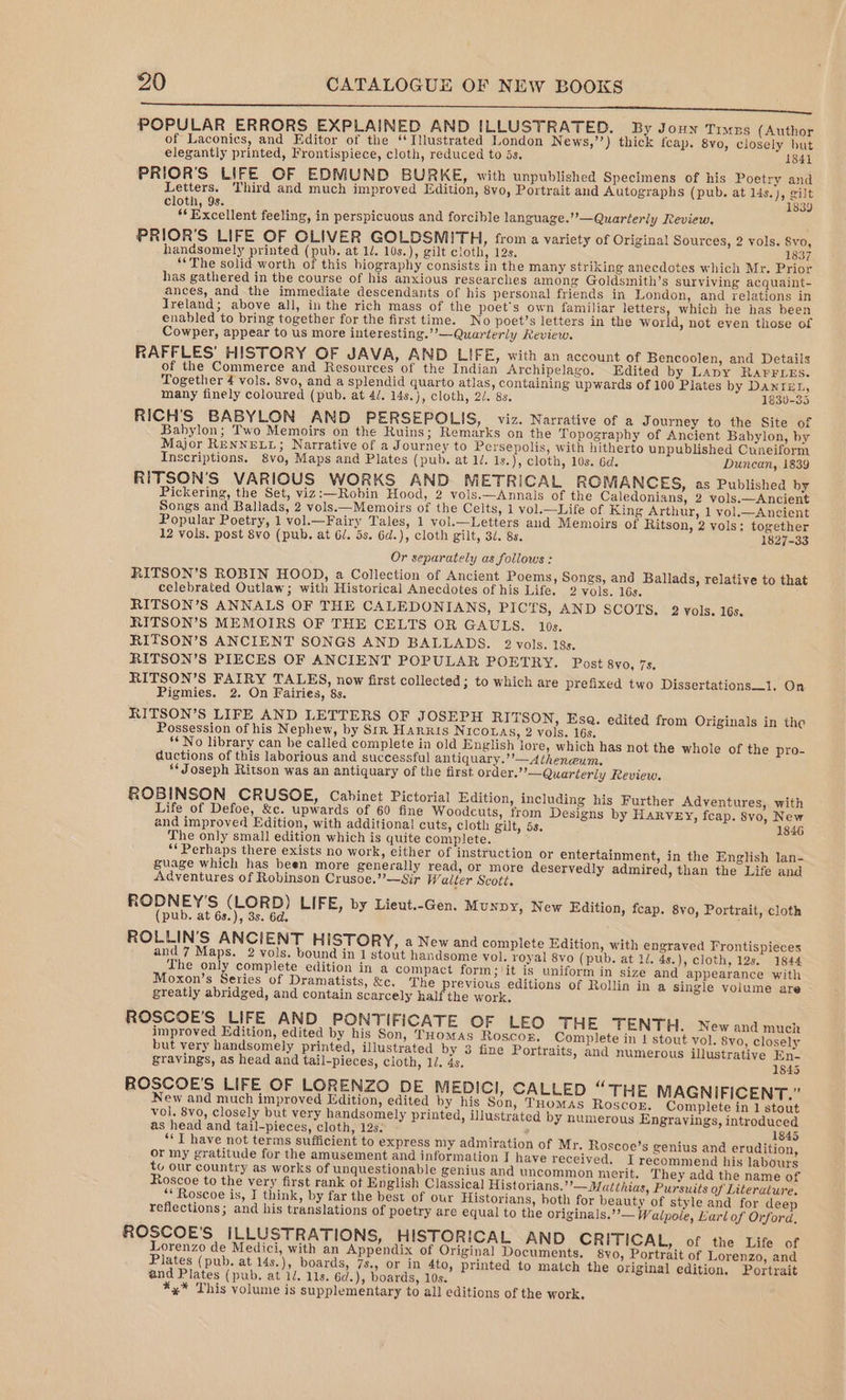 Hs POPULAR ERRORS EXPLAINED AND ILLUSTRATED. By Jouy Timzs (Author of Laconics, and Editor of the ‘Illustrated London News,’’) thick feap. 8vo, closely but elegantly printed, Frontispiece, cloth, reduced to 5s. 1841 PRIOR’S LIFE OF EDMUND BURKE, with unpublished Specimens of his Poetry and Letters. Third and much improved Edition, 8yo, Portrait and Autographs (pub. at l4s.), gilt cloth, 9s. 1839 ** Excellent feeling, in perspicuous and forcible language.’’—Quarterly Review. PRIOR’S LIFE OF OLIVER GOLDSMITH, froma variety of Original Sources, 2 vols. Syo, handsomely printed (pub. at 1/. 10s.), gilt cloth, 12s. 18: “The solid worth of this biography consists in the many striking anecdotes which Mr. Prior has gathered in the course of his anxious researches among Goldsmith’s surviving acquaint- ances, and the immediate descendants of his personal friends in London, and relations in Ireland; above all, in the rich mass of the poet's own familiar letters, which he has been enabled to bring together for the first time. No poet’s letters in the world, not even those of Cowper, appear to us more interesting.”’—Quarterly Review. RAFFLES’ HISTORY OF JAVA, AND LIFE, with an account of Bencoolen, and Details of the Commerce and Resources of the Indian Archipelago. Edited by Lapy RArrLEs. Together 4 vols. 8vo, and a splendid quarto atlas, containing upwards of 100 Plates by DANIEL, many finely coloured (pub. at 4/, 14s.), cloth, 2/. 8s. 1830-35 RICH'S BABYLON AND PERSEPOLIS, viz. Narrative of a Journey to the Site of Babylon; Two Memoirs on the Ruins; Remarks on the Topography of Ancient Babylon, by Major RENNELL; Narrative of a Journey to Persepolis, with hitherto unpublished Cuneiform Inscriptions. 8vo, Maps and Plates (pub. at 1/. Is.), cloth, 10s. 6d. Duncan, 1839 RITSON'S VARIOUS WORKS AND METRICAL ROMANCES, as Published by Pickering, the Set, viz:—Robin Hood, 2 vols.—Annals of the Caledonians, 2 vols.—Ancient Songs and Ballads, 2 vols.—Memoirs of the Celts, 1 vol.—Life of King Arthur, 1 vol.—Ancient Popular Poetry, 1 vol.—Fairy Tales, 1 vol.—Letters and Memoirs of Ritson, 2 vols: together 12 vols. post 8vo (pub. at 6/. 5s. 6d.), cloth gilt, 3/. 85. 1827-33 Or separately as follows : RITSON’S ROBIN HOOD, a Collection of Ancient Poems, Songs, and Ballads, relative to that celebrated Outlaw; with Historical Anecdotes of his Life. 2 vols. 16s. RITSON’S ANNALS OF THE CALEDONIANS, PICTS, AND SCOTS, 2 vols. 16s. RITSON’S MEMOIRS OF THE CELTS OR GAULS. 10s. RITSON’S ANCIENT SONGS AND BALLADS. 2 vols. 18s. RITSON’S PIECES OF ANCIENT POPULAR POETRY. Post 8v0, 7s, RITSON’S FAIRY TALES, now first collected; to which are prefixed two Dissertations_l. On Pigmies. 2. On Fairies, 8s. RITSON’S LIFE AND LETTERS OF JOSEPH RITSON, Esa. edited from Originals in the Possession of his Nephew, by Srr HARRIS NicoLas, 2 vols. 16s. ** No library can be called complete in old English lore, which has not the whole of the pro- auctions of this laborious and successful antiquary.’’—A‘heneum. §* Joseph Ritson was an antiquary of the first order.”’—Quarterly Review. ROBINSON CRUSOE, Cabinet Pictorial Edition, including his Further Adventures, with Life of Defoe, &amp;c. upwards of 60 fine Woodcuts, from Designs by HARVEY, feap. 8vo, New and improved Edition, with additional cuts, cloth gilt, 5s. 1846 The only small edition which is quite complete. ‘‘ Perhaps there exists no work, either of instruction or entertainment, in the English lan- guage which has been more generally read, or more deservedly admired, than the Life and Adventures of Robinson Crusoe.” —Sir Waiter Scott. RODNEY’S (LORD) LIFE, by Lieut.-Gen. Munpy, New Edition, fcap. 8vo, Portrait, cloth (pub. at 6s.), 3s. 6d. F ROLLIN’S ANCIENT HISTORY, a New and complete Edition, with engraved Frontispieces and 7 Maps. 2 vols. bound in 1 stout handsome vol. royal 8vo (pub. at 1/. 4s.), cloth, 12s. 1844 The only complete edition in a compact form; it is uniform in size and appearance with Moxon’s Series of Dramatists, &amp;c. The previous editions of Rollin in a single volume are greatly abridged, and contain scarcely half the work. ROSCOE'S LIFE AND PONTIFICATE OF LEO THE TENTH. New and much improved Edition, edited by his Son, Tuomas Roscop. Complete in 1 stout vol. 8yo, closely but very handsomely printed, illustrated by 8 fine Portraits, and numerous illustrative En- gravings, as head and tail-pieces, cloth, 1/. 4s. 1845 ROSCOE'S LIFE OF LORENZO DE MEDICI, CALLED “THE MAGNIFICENT.” New and much improved Edition, edited by his Son, Tuomas Roscor. Complete in 1 stout vol. 8vo, closely but very handsomely printed, illustrated by numerous Engravings, introduced as head and tail-pieces, cloth, 12s. - F) 1845 “T have not terms sufficient to express my admiration of Mr. Roscoe’s genius and erudition, or my gratitude for the amusement and information I have received. I recommend his labours to our country as works of unquestionable genius and uncommon merit. They add the name of Roscoe to the very first rank ot English Classical Historians.’’—Matthias, Pursuits of Literature. “Roscoe is, I think, by far the best of our Historians, hoth for beauty of style and for dee reflections; and his translations of poetry are equal to the originals,’’— Walpole, Earl of Orford, ROSCOE'S ILLUSTRATIONS, HISTORICAL AND CRITICAL, of the Life of Lorenzo de Medici, with an Appendix of Original Documents. 8vo, Portrait of Lorenzo, and Plates (pub. at 14s.), boards, 7s., or in 4to, printed to match the original edition, Portrait and Plates (pub. at 1/. 11s. 6d.), boards, 10s. %y* This volume is supplementary to all editions of the work.