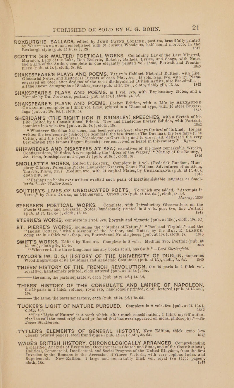 DE ee ae ROXBURGHE BALLADS, edited by Jonn Paynr Courier, post 4to, beautifully printed by WHITTINGHAM, and embellished with 50 curious Woodcuts, half bound morocco, in the Roxburgh style (pub. at 1/. 4s.), 12s. 1847 SCOTT'S (SIR WALTER) POETICAL WORKS. Containing Lay of the Last Minstrel, Marmion, Lady of the Lake, Don Roderic, Rokeby, Ballads, Lyrics, and Songs, with Notes and a Life of the Author, complete in one elegantly printed vol. 18mo, Portrait and Frontis- piece (pub. at 5s.), cloth, 3s. 6d. 1843 SHAKESPEARE'S PLAYS AND POEMS. Vatry’s Cabinet Pictorial Edition, with Life, Glossarial Notes, and Historica] Digests of each Play, &amp;c. 15 vols. feap. 8vo, with 171 Plates engraved on Steel after designs of the most distinguished British Artists, also Fac-similes ». ail the known Autographs of Shakespeare (pub. at 3/. 15s.), cloth, richly gilt, 2/, 5s. 1843 SHAKSPEARE'S PLAYS AND POEMS, in 1 vol. 8vo, with Explanatory Notes, and a Memoir by Dr. JoHNSON, portrait (pub. at 15s.), cloth, 7s. 6d. SHAKSPEARE’S PLAYS AND POEMS, Pocket Edition, with a Life by ALEXANDER CHALMERS, complete in 1 thick vol. 12mo, printed in a Diamond type, with 40 steel Engrav- ings (pub. at 10s. 6d.), cloth, 5s. 1848 SHERIDAN’S (THE RIGHT HON. R. BRINSLEY) SPEECHES, with a Sketch of his Life, Edited by a Constitutional Friend. New and handsome library Edition, with Portrait, complete in 3 vols. 8vo (pub. at 2/. 5s.), cloth, 18s. 1842 “Whatever Sheridan has done, has been par excellence, always the best of its kind. He has written the best comedy (School for Scandal), the best drama (The Duenna), the bes? farce (The Critic), and the best address (Monologue on Garrick); and to crown all, delivered the very best oration (the famous Begum Speech) ever conceived or heard in this country.’’—Byron. SHIPWRECKS AND DISASTERS AT SEA; narratives of the most remarkable Wrecks, Conflagrations, Mutinies, &amp;c. comprising the ‘‘ Loss of the Wager,” ‘‘ Mutiny of the Bounty,”’ &amp;c. 12mo, frontispiece and vignette (pub. at 6s.), cloth, 3s. 1846 SMOLLETT’S WORKS, Edited by Roscoz. Complete in 1 vol. (Roderick Random, Hum- phrey Clinker, Peregrine Pickle, Launcelot Greaves Count Fathom, Adventures of an Atom, Travels, Plays, &amp;c.) Medium 8vo, with 21 capital Plates, by CrUIKSHANK (pub. at lJ. 4s.), cloth gilt, 14s. 1845 ‘‘ Perhaps no books ever written excited such peals of inextinguishable laughter as Smol- lett’s.”’—Sir Walter Scott. SOUTHEY’'S LIVES OF UNEDUCATED POETS. To which are added, ‘Attempts in Verse,” by JoHN JONES, an OldServant. Crown 8vo (pub. at 10s. 6d.), cloth, 4s. 6d. Murray, 1836 SPENSER’S POETICAL WORKS. Complete, with Introductory Observations on the Faerie Queen, and Glossarial Notes, handsomely grinted in 5 vols. post 8vo, fine Portrait (pub. at 2/. 12s. 6d.), cloth, 14. 1s. 1845 STERNE’S WORKS, complete in 1 vol. 8vo, Fortrait and vignette (pub. at 18s.), cloth, 10s. 6d, ST. PIERRE’S WORKS, including the ‘Studies of Nature,” ‘Paul and Virginia,’ and the ‘Indian Cottage,” with a Memoir of the Author, and Notes, by the Rv. E. CLARKE, complete in 2 thick vols. feap. $vo, Portrait and Frontispieces (pub. at 16s.), cloth, 7s. 1846 SWIFT’S WORKS, Edited by Roscor. Complete in 2 vols, Medium 8yo, Portrait (pub. at 1/. 12s.), cloth gilt, 12. 4s. 1848 «Whoever in the three kingdoms has any books at all, has Swift.’’—Lord Chesterfield. TAYLOR'S (W. B. S.) HISTORY OF THE UNIVERSITY OF DUBLIN, numerous Wood Engravings ofits Buildings and Academic Costumes (pub. at 1/.), cloth, 7s. 6d. 1845 THIERS’ HISTORY OF THE FRENCH REVOLUTION, the 10 parts in 1 thick vol. royal Svo, handsomely printed, cloth lettered (pub. at 1/, 5s.), 108. the same, the parts separately, each (pub. at 2s. Gd.) 1s. 64, THIERS' HISTORY OF THE CONSULATE AND EMPIRE OF NAPOLEON, ae 10 parts in 1 thick volume, royal 8vo, handsomely printed, cloth lettered (pub. at 1/. 5s.), S. the same, the parts separately, each (pub. at 2s. 6d.) 1s. 6d. TUCKER'S LIGHT OF NATURE PURSUED. Complete in 2 vols. 8vo (pub. at 1/. 10s.), cloth, 15s. 1842 “The ‘Light of Nature’ is a work which, after much consideration, I think myself autho- rized to call the most original and profound that has ever appeared on moral philosophy.”—Sir James Mackintosh. _TYTLER’S ELEMENTS OF GENERAL HISTORY, New Edition, thick 12mo (526 closely printed pages), steel frontispiece (pub. at 5s.) cloth, 3s. 6d. 1847 WADE’'S BRITISH HISTORY, CHRONOLOGICALLY ARRANGED. Comprehending a classified Analysis of Events and Occurrences in Church and State, and of the Constitutional, Political, Commercial, Intellectual, and Social Progress of the United Kingdom, from the first Invasion by the Romans tn-the Accession of Queen Victoria, with very copious Index and Supplement. New Eaition. 1 large and remarkably thick vol, royal 8yo (1200 pages),