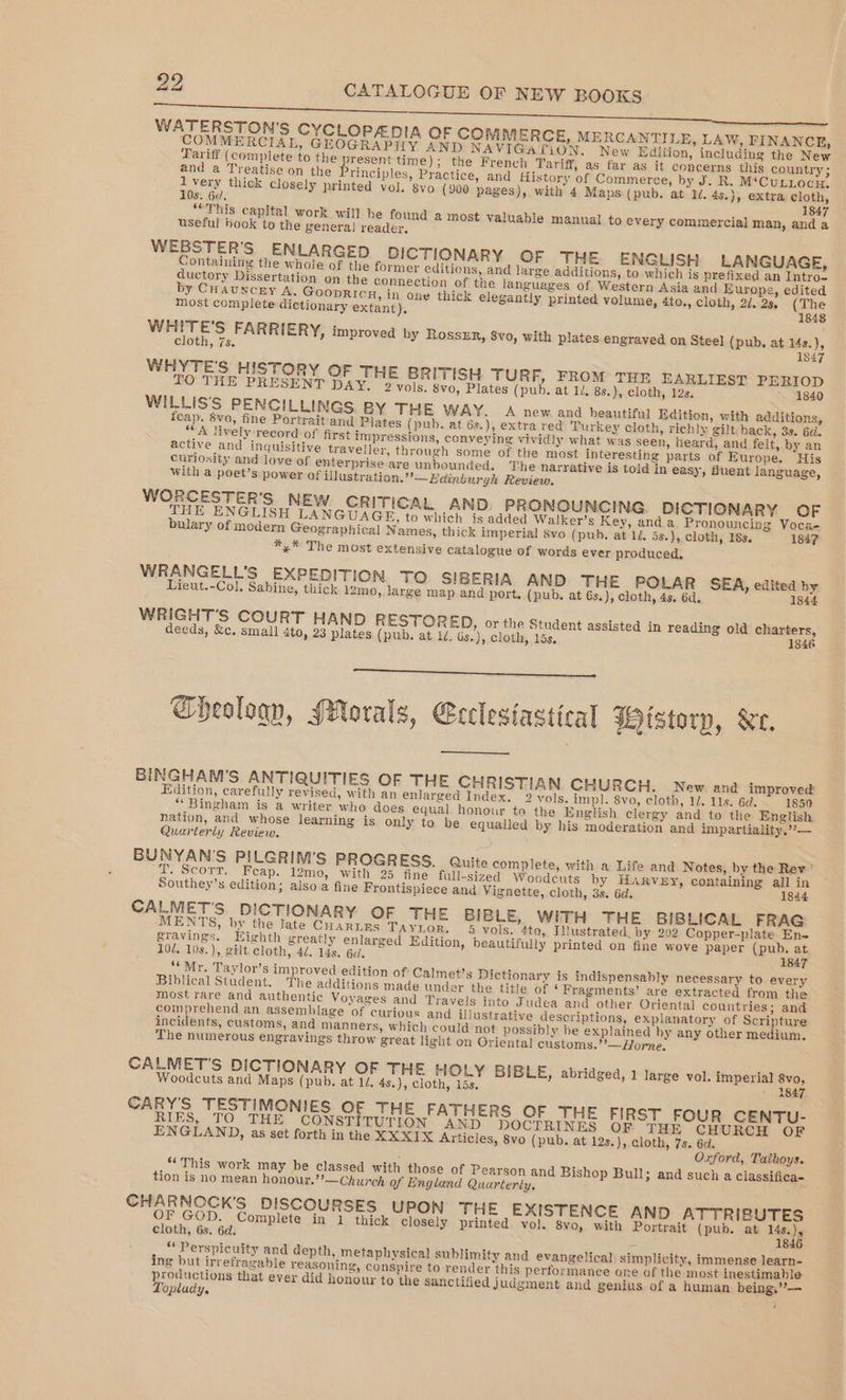 Fe i es WATERSTON'S CYCLOPEADIA OF COMMERCE, MERCANTILE, LAW, FINANCE, COMMERCIAL, GEOGRAPHY AND NAVIGATION. New Edition, including the New Tariff (complete to the present time); the French Tariff, as far as it concerns this country ; and a Treatise on the rinciples, Practice, and History of Commerce, by J. BR. M‘CuLLociz, Mies thick closely printed vol. 8yo (900 pages), with 4 Maps (pub. at 1d. 45.}, extra cloth, IS. Od, 1847 “‘This capital work will be found a most valuable manual to every commercial man, anda useful book to the genera] reader, WEBSTER'S ENLARGED DICTIONARY OF THE ENGLISH LANGUAGE, Containing the whole of the former editions, and large additions, to which is prefixed an Intro, ductory Dissertation on the connection of the languages of Western Asia and Europe, edited by CHauncey A. Goopricu, in one thick elegantly printed volume, 4to., cloth, 2d. 23. (The most complete dictionary extant). — vanes FARRIERY, improved by RossER, 8vo, with plates engraved on Steel (pub. at i4s.), cloth, 7s. 1847 WHYTE'S HISTORY OF THE BRITISH TURF, FROM THE EARLIEST PERIOD TO THE PRESENT DAY. 2 vols. 8vo, Plates (pub, at 1/. 8s.), cloth, 12s. 1840 WILLIS'S PENCILLINGS BY THE WAY. A new and beautiful Edition, with additions, fcap. 8vo, fine Portrait and Plates (pub. at 6s.), extra red Turkey cloth, richly gilt back, 3s. 6d. “A lively record of first impressions, conveying vividly what was seen, heard, and felt, by an active and inquisitive traveller, through some of the most interesting parts of Europe. His curiosity and love of enterprise are unbounded. The narrative is told in easy, fluent language, with a poet’s power of illustration.”’— Edinburgh Review. WORCESTER’S NEW CRITICAL AND. PRONOUNCING DICTIONARY OF THE ENGLISH LA NGUAGE, to which js added Walker’s Key, anda Pronouncing Voca- bulary of modern Geographical Names, thick imperial 8vo (pub. at 1/. 5s.), cloth, 18s. 1847 *,* The most extensive catalogue of words ever produced. WRANGELL’S EXPEDITION TO SIBERIA AND THE POLAR SEA, edited by Lieut.-Col. Sabine, thick i2mo, large map and port. (pub. at 6s.), cloth, 4s, 6d. 1844 WRIGHT'S COURT HAND RESTORED, or the Student assisted in reading old charters, deeds, &amp;c. small 4to, 23 plates (pub. at 1d. 6s..), cloth, 15s. 1846 Theology, Morals, Ceelesiastical HHistorp, Ke, BINGHAM’S ANTIQUITIES OF THE CHRISTIAN. CHURCH. New and improved Edition, carefully revised, with an enlarged Index. 2 vols. impl. 8vo, cloth, 1. 11s. 6d. 1850 “Bingham is a writer who does equal honour ta the English clergy and to the English nation, and whose learning is only to be equalled by his moderation and impartiality.??— Quarterly Review, BUNYAN’S PILGRIM’S PROGRESS. Quite complete, with a Life and Notes, by the Rev’ ‘T. Scorr. Feap. 12mo, with 25 fine full-sized Woodcuts by HARVEY, containing all in Southey’s edition; alsoa fine Frontispiece and Vignette, cloth, 3s. 6d. 1844 CALMET'S. DICTIONARY OF THE BIBLE, WITH THE BIBLICAL FRAG MENTS, by the late CHaRLRs TAYLOR. 4 vols. 4to, Illustrated, by 202 Copper-plate En- gravings. Eighth greatly enlarged Edition, beautifully printed on fine wove paper (pub. at 10d. 10s.), gilt cloth, 4/. 14s. 6. 1847 ‘Mr. Taylor’s improved edition of Calmet’s Dictionary is indispensably necessary to every Biblical Student. The additions made under the title of ‘ Fragments’ are extracted from the most rare and authentic Voyages and Travels into Judea and other Oriental countries; and comprehend an assemblage of curious and illustrative descriptions, explanatory of Scripture incidents, customs, and manners, which could not possibly be explained by any other medium. The numerous engravings throw great light on Oriental customs.’’—Horne. CALMET’S DICTIONARY OF THE HOLY BIBLE, abridged, 1 large vol. imperial 8vo, Woodcuts and Maps (pub. at 1d. 4s.), cloth, 15s. ' 3847. CARY'S TESTIMONIES oF THE FATHERS OF THE FIRST FOUR CENTU- RIES, TO THE CONST TUTION AND DOCTRINES OF THE CHURCH OF ENGLAND, as set forth in the XXXIX Articles, 8vo (pub. at 12s.), cloth, 7s. 6d. . Oxford, Taiboys. “This work may be classed with those of Pearson and Bishop Bull; and sucha classifica- tion is no mean honour.’*—Church of England Quarterly, CHARNOCK'S DISCOURSES UPON THE EXISTENCE AND ATTRIBUTES OF GOD. Complete in 1 thick closely printed vol. 8vo, with Portrait (pub. at 14s.), cloth, 6s. 6d. Z 1846 “ Perspicuity and depth, metaphysical sublimity and evangelical simplicity, immense learn- ing but irrefragable reasoning, conspire to render this performance one of the most inestimable om aa that ever did honour to the sanctified judgment and genius of a human being,’’— opludy, ;