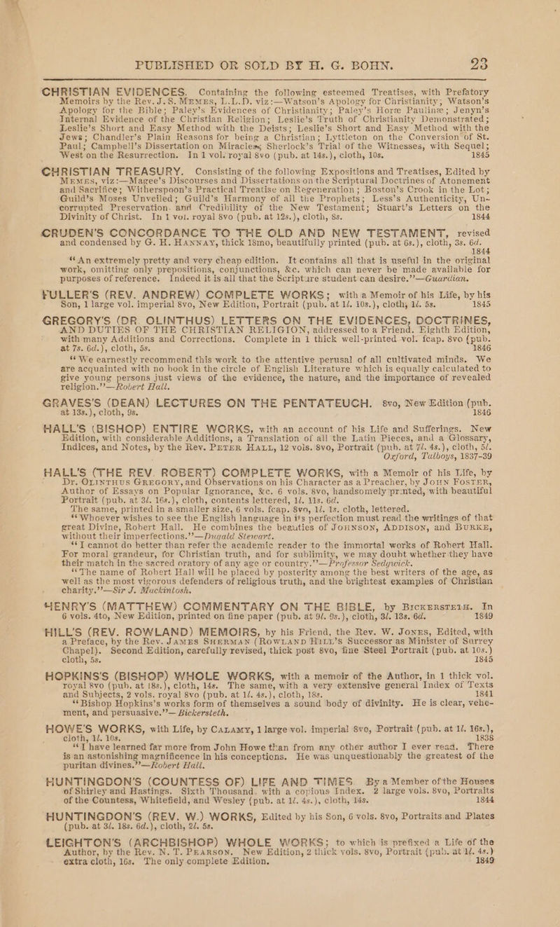 CHRISTIAN EVIDENCES. Containing the following esteemed Treatises, with Prefatory Memoirs by the Rev. J.S. MEMEs, L.L. PD. viz:—Watson’s Apology for Christianity ; Watson’s Apology for the Bible; Paley’s Evidences of Christianity; Paley’s Horse Pauline ; Jenyn’s Internal Evidence of the Christian Religion; Leslie’s Truth of Christianity Demonstrated ; Leslie’s Short and Easy Method with the Deists; Leslie’s Short and Easy Method with the Jews; Chandler’s Plain Reasons for being a Christian ; Lyttleton on the Conversion of St. Paul; Camphell’s Dissertation on Miracles Sherlock’s Trial of the Witnesses, with Sequel; West on the Resurrection. In 1 vol. royal 8vo (pub. at 14s.), cloth, 10s. 1845 CHRISTIAN TREASURY. Consisting of the following Expositions and Treatises, Edited by Memes, viz:—Magee’s Discourses and Dissertations on the Scriptural Doctrines of Atonement and Sacrifice; Witherspoon’s Practical Treatise on Regeneration ; Boston’s Crook in the Lot; Guild’s Moses Unveiled; Guild's Harmony of all the Prophets; Less’s Authenticity, Un~ corrupted Preservation. and Credibility of the New Testament; Stuart’s Letters on the Divinity of Christ. In 1 vol. royal 8vo (pub. at 12s.), cloth, 8s. 1844 CRUDEN’S CONCORDANCE TO THE OLD AND NEW TESTAMENT, revised and condensed by G. H. Hannay, thick 18mo, beautifully printed (pub. at 6s.), cloth, 3s. 6d. 1844 “An extremely pretty and very cheap edition. It contains all that is useful in the original work, omitting only prepositions, conjunctions, &amp;c. which can never be made available for purposes of reference. Indeed it is all that the Scripture student can desire.””—Guardian. FULLER'S (REV. ANDREW) COMPLETE WORKS; with a Memoir of his Life, by Me Son, 1 large vol. imperial 8vo, New Edition, Portrait (pub. at 1d. 108. ), clothy 1d. 5s. 184 GREGORY'S (DR. OLINTHUS) LETTERS ON THE EVIDENCES, DOCTRINES, AND DUTIES OF THE CHRISTIAN RELIGION, addressed to a Friend. Eighth Edition, with many Additions and Corrections. Complete in 1 thick well- -printed vol. feap. 8vo (pub. at 7s. 6d.), cloth, 5s. 1846 ‘* We earnestly recommend this work to the attentive perusal of all cultivated minds. We are acquainted with no book in the circle of English Literature which is equally calculated to give young bie just views of the evidence, the nature, and the importance of revealed religion.’’ overt Hail. GRAVES’S (DEAN) LECTURES ON THE PENTATEUCH. 8vo, New Edition (pub. at 13s.), cloth, 9s. 1846 HALL'S (BISHOP) ENTIRE WORKS, with an account of his Life and Sufferings. New Edition, with considerable Additions, a Translation of all the Latin Pieces, and a Glossary, Indices, and Notes, bie the Rev. PETER HALL, 12 vols. 8vo, Portrait (pub. at 7/. 4s.), cloth, 5/. Oxford, Tulboys, 1837-39 HALL’S (THE REV. ROBERT) COMPLETE WORKS, with a Memoir of his Life, by Dr. OLINTHUS GREGORY, and Observations on his Character as a Preacher, by Joun FosTER, Author of Essays on Popular Ignorance, &amp;c. 6 vols. 8vo, handsomely pr:nted, with beautiful Portrait (pub. at 31. 16s. ), cloth, contents lettered, 1/, lis. 6d. The same, printed in a smaller size, 6 vols. feap. 8va, lJ. 1s. cloth, lettered. ‘Whoever wishes to see the English language in its perfection must read the writings of that great Divine, Robert Hall. He combines the beauties of JonuNsoN, ADDISON, and BURKE, without their imperfections.’’—Dugald Stewart. **T cannot do better than refer the academic reader to the immortal works of Robert Hall. For moral grandeur, for Christian truth, and for sublimity, we may doubt whether they have their match in the sacred oratory of any age or country.’’— Professor Sedgwick. “The name of Robert Hall will be placed by posterity among the best writers of the age, as well as the most vigorous defenders of religious truth, and the brightest examples of Christian charity.’’—Sir J. Mackintosh. HENRY'S (MATTHEW) COMMENTARY ON THE BIBLE, by BrcxersretH. In 6 vols. 4to, New Edition, printed on fine paper (pub. at 9/. 9s.), cloth, 3. 13s. 6d. 1849 HILL’S (REV. ROWLAND) MEMOIRS, by his Friend, the Rev. W. Jones, Edited, with a Preface, by the Rev. JaMES SHERMAN (ROWLAND HiLy’s Successor as Minister of Surr ey Pi a Second Edition, carefully revised, thick post 8vo, fine Steel Portrait (pub. at 10s. ) cloth, 5s. 1845 HOPKINS'S (BISHOP) WHOLE WORKS, with a memoir of the Author, in 1 thick vol. royal &amp;8vo (pub. at 18s.), cloth, 14s. The same, with a very extensive general Index of Texts and Subjects, 2 vols. royal 8vo (pub. at 1/. 4s.), cloth, 18s. 1841 “Bishop Hopkins’s works form of themselves a sound body of divinity. He is clear, vehe- ment, and persuasive.’’— Bickersteth. bg Sy WORKS, with Life, by CALAMY, 1 large vol. imperial 8vo, Portrait (pub. at 1, — cloth, 1. 10s “T have learned far more from John Howe than from any other author I ever read. There is an astonishing magnificence in his conceptions. He was unquestionably the greatest of the puritan divines.”—Robvert Hall. HUNTINGDON’S (COUNTESS OF) LIFE AND TIMES. By a Member ofthe Houses of Shirley and Hastings. Sixth Thousand, with a copious Index. 2 large vols. 8vo, Portraits of the Countess, Whitefield, and Wesley (pub. at 1/. 4s.), cloth, 14s. 1844 HUNTINGDON'S (REV. W.) WORKS, Edited by his Son, 6 vols. 8vo, Portraits. and Plates (pub. at 3/. 18s. 6d.), cloth, 2U. 5s. LEIGHTON’'S (ARCHBISHOP) WHOLE WORKS; to which is prefixed a Life of the Author, by the Rev. N. T. Pearson. New Edition, 2 thick vols. 8vo, Portrait (pub. at W. 4s.) extra cloth, 16s. The only complete Edition. 1849