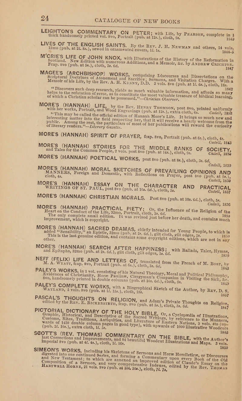 LEIGHTON'S COMMENTARY ON PETER; with Life, by PEARSON, complete in 4 thick handsomely printed vol. 8vo, Portrait (pub. at 12s.), cloth, 9s. 1849 LIVES OF THE ENGLISH SAINTS. By the Rny. J. H. Newman and others, 14 vols. 12mo (pub, at 27, 8s.), sewed in ornamented covers, 1d. 1s, 1844-5 M‘CRIE'S LIFE OF JOHN KNOX, with Illustrations of the History of the Reformation in Scotland. New Edition with numerous Additions, and a Memoir, &amp;c. by ANDREW CriIcHTON. Feap. vo (pub. at 5s.), cloth, 3s. 6d. 1847 MAGEE’S (ARCHBISHOP) WoR KS, comprising Discourses and Dissertations on the Scriptural Doctrines of Atonement and Sacrifice; Sermons, and Visitation Charges. Witha Memoir of his Life, by the Rey. A. H. Kenny, D.D. 2 vols. 8vo (pub. at 12. 6s.), cloth, 18s. 1842 *‘Discovers such deep research, yields so much valuable information, and affords so many helps to the refutation of error, as to constitute the most valuable treasure of biblical learning, of which a Christian scholar can be possessed.’’—Christian Observer. MORE'S (HANNAH) LIFE by the Rev. Henry THomsoy, post 8vo, printed uniformly with her works, Portrait, and Wood Engravings (pub. at 12s.), extra cloth, 6s. Cadell, 1838 ‘This may be called the official edition of Hannah More’s Life. It brings so much new and interesting matter into the field respecting her, that it will receive a hearty welcome from the public. Among the rest, the particulars of most of her publications will reward the curiosity of literary readlers.”’—Literary Gazette. MORE'S (HANNAH) SPIRIT OF PRAYER, feap. svo, Portrait (pub. at 6s.), cloth, 4s, Cadell, 1843 MORE'S (HANNAH) STORIES FOR THE MIDDLE RANKS OF SOCIETY, and Tales for the Common People, 2 vols. post 8vo (pub. at 14s.), cloth, 9s. Cadell, 1830 MORE’S (HANNAH) POETICAL WORKS, post 8vo (pub. at 8s.), cloth, 3s. 6d. Cadell, 1829 MORE. (HANNAH) MORAL SKETCHES OF PREVAILING OPINIONS AND NNERS, Foreign and Domestic, with Refiections on Prayer, post 8yvo (pub. at 9s.), cloth, 4s, Cadell, 1839 MORE’S (HANNAH) ESSAY ON THE CHARACTER AND PRACTICAL WRITINGS OF ST, PAUL, post 8vo (pub. at 10s. Gd.), cloth, 5s. Cadell, 1837 MORE’S (HANNAH) CHRISTIAN MORA LS. Post 8vo (pub. at 10s. 6d.), cloth, 5s. Cadell, 1836 MORE'S (HANNAH) PRACTICAL PIETY; Or, the Influence of the Religion of the Heart on the Conduct of the Life, 32mo, Portrait, cloth, 2s. 6d. 850 1 The only complete small edition, Tt was revised just before her death, and contains much improvement, which is copyright. MORE'S (HANNAH) SACRED DRAMAS, chiefly intended for Young People, to which is added ‘‘Sensibility,” an Epistle, 32mo (pub. at 2s. 6d.), gilt cloth, gilt edges, 2s, 1850 This is the last genuine edition, and contains some Copyright editions, which are not in any other, MORE'S (HANNAH) SEARCH AFTER HAPPINESS; with Ballads, Tales, Hymns, and Epitaphs, 32mo (pub. at 2s. 6d.), gilt cloth, gilt edges, 1s, 6d. 1850 NEFF (FELIX) LIFE AND LETTERS OF, translated from the French of M. Bost, by M. A. Wyarv, feap. 8vo, Portrait (pub. at 6s.), cloth, 3s. 6d, ; 1843 PALEY'’S WOR KS, in 1 vol. consisting of his Natural Theology, Moral and Political Philosophy, Evidences of Christianity, Hore Pauline, Clergyman’s Companion in Visiting the Sick, &amp;e. 8vo, handsomely printed in double columns (pub. at 10s. Gd.), cloth, 5s. 1849 PALEY’S COMPLETE WORKS, with a Biographical Sketch of the Author, by Rey, D, s. WAYLAND, 5 vols. 8yo (pub, at 1. 15s.), cloth, 18s. 1837 PASCAL’S THOUGHTS ON RELIGION, and Adam’s Private Thoughts on Religion edited by the Rey. E. BIcKERSTETH, feap. 8vo (pub, at 5s.), cloth, 3s. 6d. 184 PICTORIAL DICTIONARY OF THE HOLY BIBLE, or a Cyclopedia of i Graphic, Historical, and Descriptive of the Sacred Writings? by heey to fie Meee Customs, Rites, Traditions, Antiquities, and Literature of Eastern Nations, 2 vols. 4to (up wards of 1430 double column pages in good type), with upwards of 1000 illustrative Woodcuts (pub. 2/. 10s.), extra cloth, 10, 5s, 1848 SCOTT'S (REV. THOMAS) COMMENTARY ON THE i last Corrections and Improvements, and 4 beautiful Woodeut Iitustrerion aiththe Auth imperial 8vo (pub, at 4J. 4s.), cloth, ll. 16s. * or’s 3 vols. 1850 SIMEON'S| WORKS, including his Skeletons of Sermons and Hore Homileticze, or Discourses digested into one continued Series, and forming a Commentary upon every Book of the Old and New Testament; to which are annexed an improved edition of Claude's Essay on the Composition of a Sermon, and very comprehensive Indexes, edited by the Rey. Tuomas HARTWELL HORNE, 21 vols. 8vo (pub. at 10%. 108.), cloth, 72, 78,