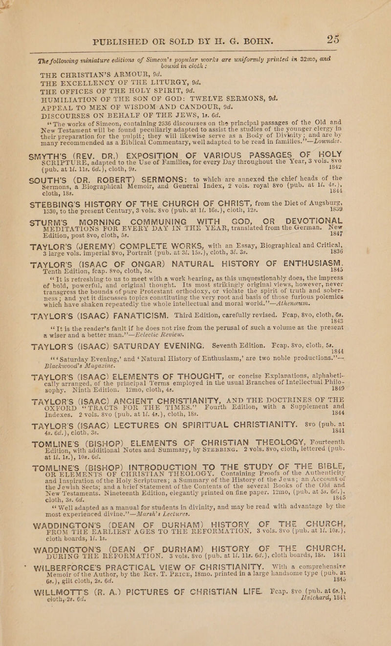The following miniature editions of Simeon's popular works are uniformly printed im 32mo, and bound in cloth : THE CHRISTIAN’S ARMOUR, 9d. THE EXCELLENCY OF THE LITURGY, 9d. THE OFFICES OF THE HOLY SPIRIT, 9d. FIUMILIATION OF THE SON OF GOD: TWELVE SERMONS, 9d. APPEAL TO MEN OF WISDOM*AND CANDOUR, 9d. DISCOURSES ON BEHALF OF THE JEWS, 1s. 6d. “The works of Simeon, containing 2536 discourses on the principal passages of the Old and New Testament will be found peculiarly adapted to assist the studies of the younger clergy in their preparation for the pulpit; they will Hibewisa serve as a Body of Divinity; and are by many recommended as a Biblical Commentary, well adapted to be read in families.’’—Lowndes. SMYTH’S (REV. DR.) EXPOSITION OF VARIOUS PASSAGES OF HOLY SCRIPTURE, adapted to the Use of Families, for every Day throughout the Year, 3 vols. 8vo (pub. at 1/. lls, 6d.), cloth, 9s. 1842 SOUTH’S (DR. ROBERT) SERMONS: to which are annexed the chief heads of the Sermons, a Biographical Memoir, and General Index, 2 vols. royal 8vo (pub. at ll. 4s.), cloth, 18s. 1844 STEBBING’'S HISTORY OF THE CHURCH OF CHRIST, from the Diet of Augsburg, 1530, to the present Century, 3 vols. 8vo (pub. at l/. 16s.), cloth, 12s. 18389. STURM’S MORNING COMMUNING WITH GOD, OR DEVOTIONAL MEDITATIONS FOR EVERY DAY IN THE YEAR, translated from the German. New Edition, post 8vo, cloth, 5s. 1847 TAYLOR'S (JEREMY) COMPLETE WORKS, with an Essay, Biographical and Critical, 3 large vols. imperial 8vo, Portrait (pub. at 3/. 15s.), cloth, 3/. 3s. 1836 TAYLOR'S (ISAAC OF ONGAR) NATURAL HISTORY OF ENTHUSIASM. Tenth Edition, feap. 8vo, cloth, 5s. 1845 ‘Tt is refreshing to us to meet with a work bearing, as this unquestionably does, the impress of bold, powerful, and original thought. Its most strikingly original views, however, never transgress the bounds of pure Protestant orthodoxy, or violate the spirit of truth and sober- ness; and yet it discusses topics constituting the very root and basis of those furious polemics which have shaken repeatedly the whole intellectual and moral world.”’—Athenceum. TAYLOR'S (ISAAC) FANATICISM. Third Edition, carefully revised. Fcap, 8vo, cloth, 6s. : 1845 ‘‘Tt is the reader’s fault if he does not rise from the perusal of such a volume as the present a wiser and a better man.’’—Wclectic Review. TAYLOR'S (SAAC) SATURDAY EVENING. Seventh Edition. Feap. 8vo, cloth, 5s. 1844 ‘¢¢ Saturday Evening,’ and ‘ Natural History of Enthusiasm,’ are two noble productions,”’— Blackwood’s Magazine. TAYLOR'S (ISAAC) ELEMENTS OF THOUGHT, or concise Explanations, alphabeti-. cally arranged, of the principal Yerms employed in the usua! Branches of Intellectual Philo- sophy. Ninth Edition. 12mo, cloth, 4s. 1849 TAYLOR'S (ISAAC) ANCIENT CHRISTIANITY, AND THE DOCTRINES OF THE OXFORD “TRACTS FOR THE TIMES.” Fourth Edition, with a Supplement and Indexes. 2 vols. 8vo (pub. at 1. 4s.), cloth, 18s. 1844 TAYLOR'S (ISAAC) LECTURES ON SPIRITUAL CHRISTIANITY. 8vo (pub. at 4s. 6d.), cloth, 3s. 1841 TOMLINE'S (BISHOP) ELEMENTS OF CHRISTIAN THEOLOGY, Fourteenth Ste is oe Notes and Summary, by SrEBBING. 2 vols. 8vo, cloth, lettered (pub. at 11. 1s.), 10s. 6d. TONILINE'S (BISHOP) INTRODUCTION TO THE STUDY OF THE BIBLE, OR ELEMENTS OF CHRISTIAN THEOLOGY. Containing Proofs of the Authenticity and Inspiration of the Holy Scriptures; a Summary of the History of the Jews; an Account of the Jewish Sects; and a brief Statement of the Contents of the several Books of the Old and New Testaments. Nineteenth Edition, elegantly printed on fine paper. 12mo, (pub. at is. 6d.), cloth, 3s. 6d. 1845 &lt;‘ Well adapted as a manual for students in divinity, and may be read with advantage by the most experienced divine.’”’—Marsh’s Lectures. WADDINGTON'S (DEAN OF DURHAM) HISTORY OF THE CHURCH, oe baie epee AGES TO THE REFORMATION, 3 vols. 8vo (pub. at 1/. 10s.), cloth boards, 1/. 1s. WADDINGTON’S (DEAN OF DURHAM) HISTORY OF THE CHURCH, DURING THE REFORMATION. 3 vols. 8vo (pub. at 1/, 11s. 6d.), cloth boards, 183. 1811 WILBERFORCE’S PRACTICAL VIEW OF CHRISTIANITY. With a comprehensive Memoir of the Author, by the Rey, T. Price, 18mo. printed in a large handsome type (pub. at 6s.), gilt cloth, 2s. 6d. 1846 WILLMOTT'S (R. A.) PICTURES OF CHRISTIAN LIFE. Tcap. 8vo (pub. at6s.), eloth,-2s. 6d. Eaichard, 184%