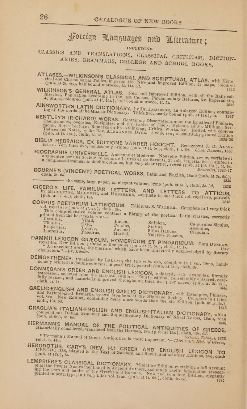 Foreign Wanguaages any Literature ; INCLUDING CLASSICS AND TRANSLATIONS, CLASSICAL CRITICISM, DICTION. ARIES, GRAMMARS, COLLEGR AND SCHOOL BOOKS, ATLASES.—WILKINSON’S CLASSICAL AND SCRIPTURAL ATLAS, with Histo- rical and Chronological Tables, imperial 4to, New and improved Edition, 53 maps, coloured (pub. at 2/. 4s.), half bound morocco, 1d. 11s. 6d. 1842 WILKINSON'S GENERAL ATLAS. New and improved Edition, with all the Railroads inserted, Population according to the last Census, Parliamentary Returns, &amp;c. imperial 4to, 46 Maps, coloured (pub, at 1d, 16s.), half bound morocco, 1. 5s, 1842 AINSWORTH’S LATIN DICTIONARY, by Dr. JamtEson, an enlarged Edition, contain- ing all the words of the Quarto Dictionary.” Thick 8vo, neatly bound (pub. at 14s, ), 98. 1847 BENTLEY'S (RICHARD) WORKS. Containing Dissertations upon the Epistles of Phalaris, Themistocles, Socrates, Euripides, and the Fables of sop; Epistola ad Jo. Milium; Ser- mons; Boyle Lecture; Remarks on Free-thinking; Critica] Works, &amp;c. Edited, with copious Indices and Notes, by the Rey. ALEXANDER Dyce. 3 vols, 8vo; a beautifully printed Edition _ (pub. at 1/, 18s.), cloth, 1d. 1s. 1836--38 BIBLIA HEBRAICA, EX EDITIONE VANDER HOOGHT. Recognovit J. D, AnnE- MAND. Very thick 8yo, handsomely printed (pub. at 14 5s.), cloth, 10s. 6d. Lond. Dunean, 1850 . BIOGRAPHIE U NIVERSELLE, Ancienne et Moderne. Nouvelle Edition, revue, corrigée et augmentée par une Société de Gens de Lettres et de Savants, 21 vols, imperial 8vo (printed in a compressed manner in double columns, but very clear type), sewed (pub. at 10/, 108.), 52, 5s. Bruxelles, 1843-47 BOURNE'S (VINCENT) POETICAL WORKS, Latin and English, 18mo (pub. at 3s. 6d.), cloth, 2s. 6d. 1838 the same, large paper, an elegant volume, 12mo (pub. at 5s.), cloth, 3s. 6d, 1838 CICERO'S LIFE, FAMILIAR LETTERS, AND LETTERS TO ATTICUS, by MIDDLETON, MELMorn, and HEBERDEN, complete in one thick vol. royal 8vo, portrait, © (pub. at id, 4s.), cloth, 12s. 1848 CORPUS POETARUM LATINORUM. Zaidit G. S. WALKER. Complete in 1 very thick vol. royal 8vo (pub. at 2/. 28.), cloth, 18s, ‘ This comprehensive volume contains a library of the poetical Latin classics, correctly printed from the best texts, viz:— Catullus, Virgil, Luean, Sulpicia, Calpurnins Siculus, Tibullus, Ovid, Persius, Statius, Ausonius, Propertius, Horace, Juvenal Silius Ttalicus, Claudian, Lucretius, Pheedrus, Martial, Valerius Flaccus, DAMMIi LEXICON GRACUM, HOMERICUM ET PINDARICUM. Cura Duncan, royal 4to, New Edition, printed on fine paper (pub, at 5/. 5s.), cloth, 14. 1s, 1842 *“ An excellent work; the merits of which have been universally acknowledged by literary characters,”’—pr, Dibdin, DEMOSTHENES, translated by LELAND, the two vols, 8vo, complete in 1 vol. 12mo, hand- somely printed in double columns, in peari type, portrait (pub. at ds.), cloth, 3s. DONNEGAN'S GREEK AND ENGLISH LEXICON, enlarged: with examples, literally translated, selected from the classical authors. Fourth edition, considerably enlarged, eare- fully revised, and materially improved throughout; thick svo (1752 pages) (pub. at 2, 28.), Cloth, 1/, is. 1846 GAELIC-ENGLISH AND ENGLISH-GAELIC DICTIONARY, with Examples, Phrases, and Etymological Remarks, by two Members of the Highland Society. Complete in 1 thick vol. 8vo. New Edition, containing many more words than the 4to Edition (pub. at 1d. 1s,), cloth, 10s. 6d. 1845 GRAGLIA’S ITALIAN-ENGLISH AND ENGLISH-ITALIAN DICTIONARY, witha compendious Italian Grammar and Supplementary Dictionary of Naval Terms, 18ino, roan (pub. at 83.), 4s. 6d, 1848 HERMANN'S MANUAL OF THE POLITICAL ANTIQUITIES OF GREECE, ’ Historically considered, translated from the German, 8vo (pub. at 15s,), cloth, 10s. 6d. Oxford, Talboys, 1836 ‘‘Hermann’s Manual of Greek Antiquities is most important.” —Thirlwuiis Hist. of Greece, vol. i. p. 443. HERODOTUS, CARY'S (REV. H.) GREEK AND ENGLISH LEXICON TO rele ee adapted to the Text of Gaisford and Baehr, and atl other Editions, 8vo, cloth pub. at 12s.), 8s. LEMPRIERE'S CLASSICAL DICTIONARY. Miniature Edition, containing a full Account of all the Proper Names mentioned in Ancient Authors, aud much usefy] information respect- ¥ ing the uses and habits of the Greeks and Romans. New and complete Edition, elegantly printed in pear] type, in 1 very thick vol. 1gmo (pub. at 7s, 6d.), cloth, 4s. 6a, 1845
