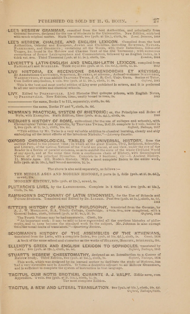 LEE'S HEBREW GRAMMAR, compiled from the best Authorities, and principally from Oriental Sources, designed for the use of Students in the Universities. New Edition, enriched with much original matter. Sixth Thousand, 8vo (pub. at 12s.), cloth, 8s. Lund. Duncan, 1840 LEE'S HEBREW, CHALDEE, AND ENGLISH LEXICON. Compiled from the best Authorities, Oriental and European, Jewish and Christian, including Buxrorr, Tayror, PARKHURST, and GESENIUS; containing all the Words, with their Inflections, Idiomatic Usages, &amp;c. found in the Hebrew and Chaldee Text of the Old Testament; with numerous corrections of former Lexicographers and Commentators, followed by an English Index, in 1 thick vol. 8vo. Third Thousand (pub. at 1/. 5s.), cloth, lis. London, 1844 LEVERETT’S LATIN-ENGLISH AND ENGLISH-LATIN LEXICON, compiled from FaccioLaTi and SCHELLER. Thick royal 8vo (pub. at 1d. I1s..6d.), cloth, 1. 33. 1847 ‘LIVH HISTORIA, EX RECENSIONE DRAKENBORCHII ET KREYSSIG; Et Annotationes CREVIERIT, STROTHII, RUPERTI, et aliorum; Animadversiones Niepu WRIT, WACHSMUTAHII, et suas addidit TRAVERS Twiss, a C. B. Coll. Univ. Oxon. Socius et Tutor. Cum Indice amplissimo, 4 vols. 8vo (pub. at 1. 18s.), cloth, 1/. 8s. Oxford, 1841 This is the hest and most useful edition of Livy ever published in octavo, and it is preferred in/all our universities and classical schools. LIVY. Edited by PrenpevittE. Livii Historie libri quinque priores, with English Notes, by PRENDEVILLE. New Edition, 12mo, neatly bound in roan, is. 1845 the same, Books I to III, separately, cloth, 3s. 6d. ——— the same, Books IV and V, cloth, 3s. 6d. NEWMAN'S PRACTICAL SYSTEM OF RHETORIC; or, the Principles and Rules of Style, with Examples. Sixth Edition, 12mo (pub. at.5s. 6d.), cloth, 4s. 1846 NIEBUHR’S HISTORY OF ROME, epitomized (for the use of colleges and schools), with Chronological Tables and Appendix, by TRAVERS Twiss, B.C.D. complete in 2 vols. bond in 1, 8vo (pub. at 1/. 1s.), cloth, 10s. 6d. : Oxford, Lalboys, 1837 ‘¢This edition hy Mr. Twiss is a very enue addition to classical learning, clearly and ably embodying all the latest efforts of the laborious Niebuhr.’’—Literary Gazette. “OXFORD CHRONOLOGICAL TABLES OF UNIVERSAL HISTORY, from the earliest Period to the present ‘lime; in which all the great Events, Civil, Relizions, Scientific, and Literary, of the various Nations of the World are placed, at one view, under the eye of the Reader in a Series of parallel columns, so.as to exhibit the state of the whole Civilized World at any epoch, and at the same time form a continuous chain of History, with Genealogical Tables of all the principal Dynasties. Complete in 3 Sections; viz: eet Ancient History. II. Middle Ages. III. Modern History. With a most complete Index to the entire work, folio (pub. at 1. 16s.), half bound morocco, li. 1s. The above is also sold separately, as follows :— THE LE AGES AND MODERN HISTORY, 2 parts in 1, folio (pub.at.1l.:2s.:6d.), sewed, P53. MODERN HISTORY, folio (pub. at 12s.), sewed, 8s. Pee ncrs LIVES, by the Lancuornes. Complete in 1 thick vol. 8vo (pub.°at 15s.), cloth, 7s. 6d. . RAMSHORN’S DICTIONARY OF LATIN SYNONYMES, for the Use of Schools ‘and ‘Private Students. Translated and Edited hy Dr. LizrBER. Post 8vo (pub. at 7s.),:cloth, 4s. 6d. 1841 RIT] TERS HISTORY GF ANCIENT PHILOSOPHY, translated from the German, by W. Morrison, B.A. Trinity College, Cambridge. 4-vols. Svo, now completed, witha Gonna Index, cloth, lettered (pub. at 3d. 4s,), 2d. 2s. Oxford, 1846 The Fourth Volume may be hid igucapein. Cloth, 16s “ An important work: it may be said to have superseded all the previous histories of philo- sophy, and to have become the standard work on the subject. Mr. Johnson is also. exempt fron! the usual! faults of translators.’’—Quarterly Review. ‘SCHOMANN’S HISTORY OF THE ASSEMBLIES OF “THE ATHENIANS, translated from the Latin, with a complete Index, 8vo (pub, at 10s. 6d.), cloth, 5s. Camb. 1838 A book of the same school and character as the works of HEEREN, BoEcHK, SCHLEGEL, &amp;c. aay pea GREEK AND ENGLISH LEXICON TO SOPHOCLES, translated by Cary. 8vo (pub, at 12s.), cloth, 6s. 6d. Oxford, Lalboys, 1841 STUART'S HEBREW CHRESTOMATHY, designed as an Introduction to a Course of Hebrew Study. Third Edition, 8vo (pub. at 14s.), cloth, 9s. Oxford, Talboys, 1834 -This work, which was designed by its learned author to facilitate the study of Hebrew, has had a very extensive sale in America. ‘It forms a desirable adjunct to all Hebrew Grammars, and is sufficient to complete the system of instruction in that language. TACITUS, CUM NOTIS BROTIERI, CURANTE A.J. VALPY. Editio nova, cum Appendice. ee 8vo (pub. at 2/. 10s.), cloth, 1. 5a. The most complete Edition. TACITUS, A NEW AND LITERAL TRANSLATION. ‘8vo (pub.iat 16s.), cloth, 10s. 6d- Oxjord, Talboys,) 1839. \