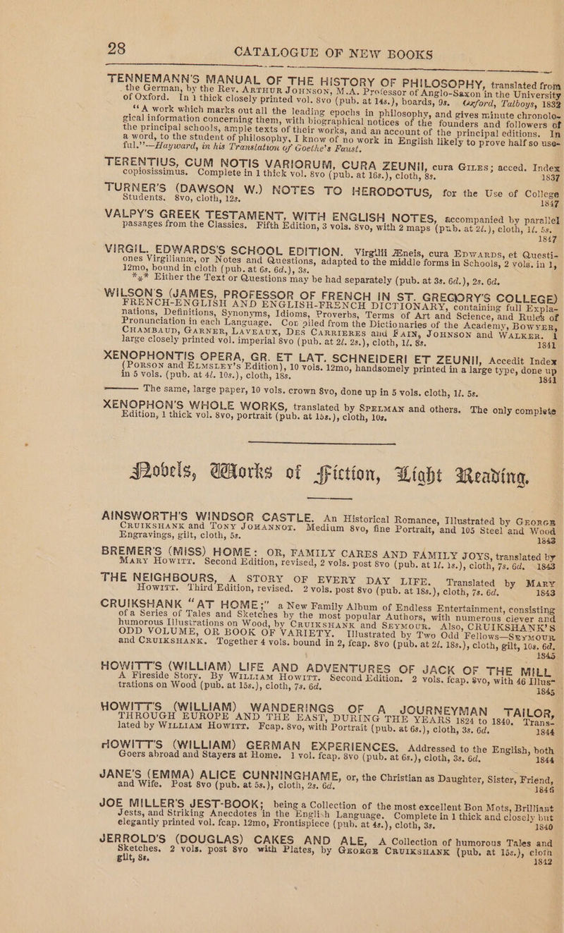 PE SEALS A nie IS a ate aid (y's Foe TENNEMANN'S MANUAL OF THE HISTORY OF PHILOSOPHY, translated from _ the German, by the Rev. ARTHUR JOHNSON, M.A. Professor of Anglo-Saxon in the University of Oxford. In 1 thick closely printed vol. syo (pub. at 14s.), boards, 9s. Gzxford, Talboys, 1832 ‘¢ A work which marks out all the leading epochs in philosophy, and gives minute chronolo~ gical information concerning them, with biographical notices of the founders and followers of the principal schools, ample texts of their works, and an account of the principal editions. In a word, to the student of philosophy, I know of no work in English likely to prove half so use- ful.’’—Hayward, in his Translation of Goethe’s Faust. TERENTIUS, CUM NOTIS VARIORUM, CURA ZEUNII, cura Gives; acced. Index — copiosissimus. Complete in 1 thick vol. 8vo (pub. at 16s.), cloth, 8s. 1837 TURNER’S (DAWSON W.) NOTES TO H ERODOTUS, for the Use of College Students. 8vo, cloth, 12s. 1847 VALPY’S GREEK TESTAMENT, WITH ENGLISH NOTES, accompanied by parallel passages from the Classics. Fifth Edition, 3 vols, 8vo, with 2 maps (pub. at 2/.), cloth, id. a 184 VIRGIL. EDWARDS'S SCHOOL EDITION. Virgilii Zineis, cura Epwarps, et Questi- ones Virgilianze, or Notes and Questions, adapted to the middle forms in Schools, 2 vols. in 1, 12mo, bound in cloth (puh. at 6s. 6d.), 3s. *,* Either the Text or Questions may be had separately (pub. at 3s. 6d.), 2s. 6d. WILSON’S (JAMES, PROFESSOR OF FRENCH IN ST. GREGORY'S COLLEGE) FRENCH-ENGLISH AND ENGLISH-FRENCH DICTIONARY, containing full Expla- nations, Definitions, Synonyms, Idioms, Proverbs, Terms of Art and Science, and Rules of Pronunciation in each Language. Cor piled from the Dictionaries of the Academy, BowvER, CHAMBAUD, GARNER, LAVEAUX, DES CARRIERES and Farin, JOHNSON and WALKER. 1 large closely printed vol. imperial 8vo (pub. at 2/. 28.), cloth, 1/. 8s. 1341 XENOPHONTIS OPERA, GR. ET LAT. SCHNEIDERI ET ZEUNII, Accedit Index (Porson and ELMSLEY’s Edition), 10 vols. 12mo, handsomely printed in a large type, done up in 5 vols. (pub. at 4/. 10s.), cloth, 18s. 1842 The same, large paper, 10 vols. crown 8vo, done up in 5 vols. cloth, 1. 5s. XENOPHON’S WHOLE WORKS, translated by SpenMAN and others. The only complete Edition, 1 thick vol. 8vo, portrait (pub. at 15s.), cloth, 10s, S2ovels, WHorks of Fiction, ULioht Meavding, AINSWORTH’S WINDSOR CASTLE. An Historical Romance, Illustrated by GroncE CRUIKSHANK and Tony JoHANNOT. Medium 8vo, fine Portrait, and 105 Steel and Wood Engravings, gilt, cloth, 5s. 1843 BREMER’S (MISS) HOME: OR, FAMILY CARES AND FAMILY JOYS, translated by Mary Howirr. Second Edition, revised, 2 vols. post 8vo (pub. at 1/. 1s.), cloth, 7s. 6d. 1843 THE NEIGHBOURS, A STORY OF EVERY DAY LIFE. Translated by Mary Howirr. Third Edition, revised. 2 vols. post 8yo (pub, at 18s.), cloth, 7s. 6d. 1843 CRUIKSHANK “AT HOME;” a New Family Album of Endless Entertainment, consisting ofa Series of Tales and Sketches by the most popular Authors, with numerous ciever and humorous Illustrations on Wood, by CRuIKSHANK and SeYMouR. Also, CRUIKSHANK’S ODD VOLUME, OR BOOK OF VARIETY. Illustrated by Two Odd Fellows—Ssyuour and CRUIKSHANK. Together 4 vols. bound in 2, fcap. 8vo (pub. at 2/. 18s.), cloth, gilt, 10s. 6a. 1845 HOWITT'S (WILLIAM) LIFE AND ADVENTURES OF JACK OF THE MILL A Fireside Saat By WiLt1amM Howirt. Second Edition. 2 vols. fcap. Svo, with 46 Illus- trations on Wood (pub. at 15s.), cloth, 73. 6d. 1845 HOWITT'S (WILLIAM) WANDERINGS OF A JOURNEYMAN TAILOR, THROUGH EUROPE AND THE EAST, DURING THE YEARS 1894 to 1840. Trans- lated by WiLn1AmM Howirr. Feap. 8vo, with Portrait (pub. at 63.), cloth, 3s. 6d. 1844 HOWITT'S (WILLIAM) GERMAN EXPERIENCES. Addressed to the English, both Goers abroad and Stayers at Home. 1 vol. feap. 8vo (pub. at 6s.), cloth, 3s. 6d, 1844 JANE’S (EMMA) ALICE CUNNINGHAME, or, the Christian as Daughter, Sister, Friend, and Wife. Post 8vo (pub. at 5s.), cloth, 2s. 6d, 1846 JOE MILLER’S JEST-BOOK; being a Collection of the most excellent Bon Mots, Brilliant Jests, and Striking Anecdotes in the English Language. Complete in 1 thick and closely but elegantly printed vol. fcap. 12mo, Frontispiece (pub. at 4s.), cloth, 3s. 1846 JERROLD’S (DOUGLAS) CAKES AND ALE, A Collection of humorous Tales and Sketches, 2 vols. post 8yo with Plates, by GuoRGE CRUIKSHANK (pub. at 15s.), ser gilt, 8s, 4