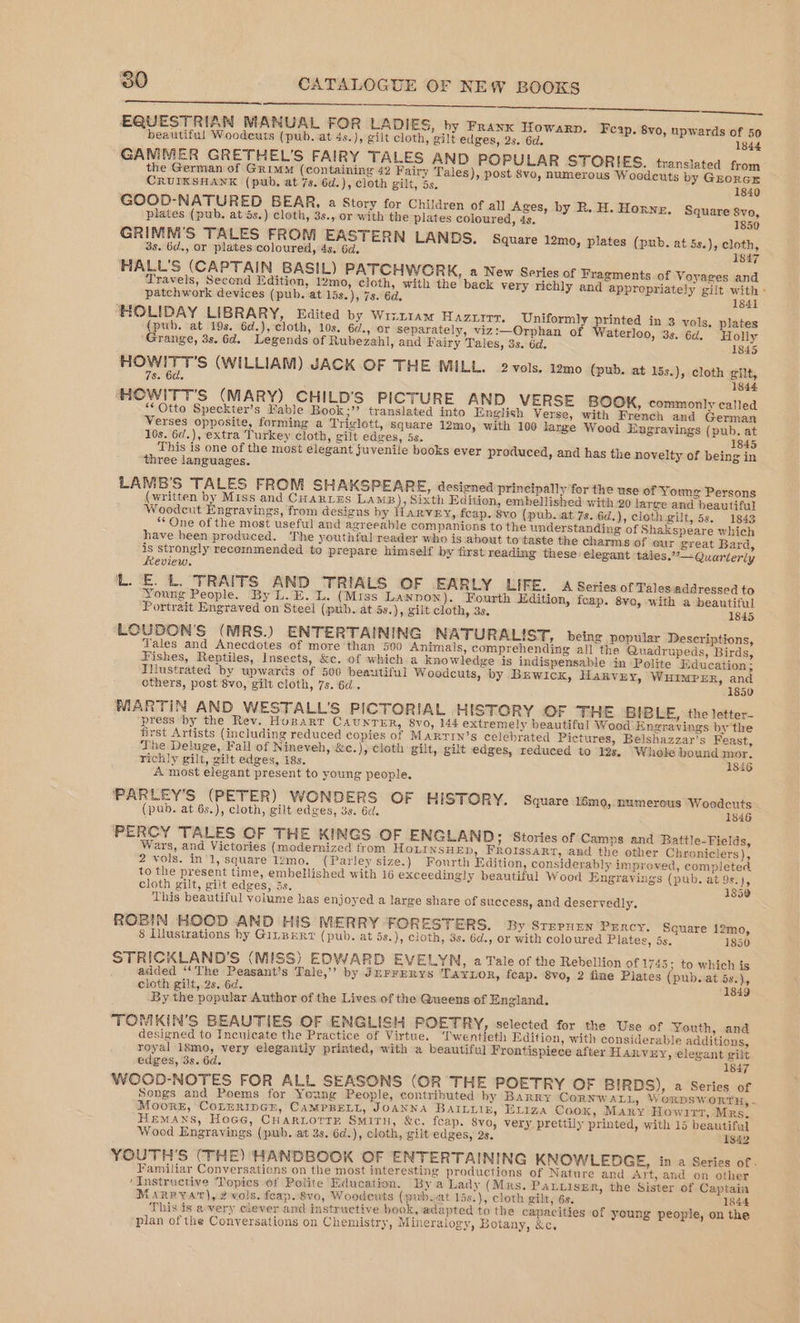 EQUESTRIAN MANUAL FOR LADIES, by Frank Howarp. Fcap. 8vo, npwards of 50 beautiful Woodeuts (pub. at 4s.), gilt cloth, gilt edges, 2s. 6d. 1844 GAMMER GRETHEL’'S FAIRY TALES AND POPULAR STORIES. translated from the German of Grimm (containing 42 Fairy Tales), post 8vo, numerous Woodeuts by Grorcr CRUIKSHANK (pub. at 7s. 6d.), cloth gilt, 5s. 1840 GOOD-NATURED BEAR, a Story for Children of all Ages, by R. H. Horne. Square 8vo, plates (pub. at 5s.) cloth, 3s.,.or with the plates coloured, 4s, 1850 GRIMM’'S TALES FROM EASTERN LANDS. Square 12mo, plates (pub. at 5s.), cloth, 3s. 6d., or plates coloured, 4s. 6d. 1847 HALL'S (CAPTAIN BASIL) PATCHWCRK, a New Series of Fragments of Voyages and Travels, Second Edition, 12mo, cloth, with the back very richly and appropriately gilt with « patchwork devices (pub. at 15s.), 7s. 6d. 1841 ‘HOLIDAY LIBRARY, Edited by Wrzt1am Hazzirr., Uniformly printed in 3 vols, plates (pub. at 19s. 6d.), cloth, 10s. 6¢., or separately, viz:—Orphan of Waterloo, 3s. 6d. Holly Grange, 3s. 6d. Legends of Rubezahl, and Fairy Tales, 3s. 6d. 1845 eas lg (WILLIAM) JACK OF THE MILL. 2 vols. 12mo0 (pub. at 15s.), cloth gilt, 8. 6d. 1844 HHOWITT'S (MARY) CHILD'S PICTURE AND VERSE BGOOK, commonly called ‘Otto Speckter’s Mable Book ;”” translated into English Verse, with French and German Verses opposite, forming a Triglott, square 12mo, with 100 large Wood Engravings (pub. at 10s. 6d.), extra Turkey cloth, gilt edges, 5s. 184 This is one of the most elegant juvenile books ever produced, and has the novelty of being in three languages. LAMB'S TALES FROM SHAKSPEARE, designed principally for the use of Young Persons (written by Miss and Cuartes LAMB , Sixth Edition, embellished with 20 large and beautiful Woodent Engravings, from designs by 1ARVEY, fcap. 8vo (pub..at 7s. 6d.), cloth gilt, 5s. 1843 “One of the most useful and agreeable companions to the understanding of Shakspeare which have been produced. ‘The youthful reader who is about tovtaste the charms of eur ¢reat Bard, is strongly recommended to prepare himself by first reading these elegant tales.”— Quarterly Keview. LE. L. TRAITS AND ‘TRIALS OF EARLY LIFE. 4 Series of Talesiaddressed to Young People. By L.E. L. (Miss LaNpon). Fourth Edition, fcap. 8vo, with a beautiful Portrait Engraved on Steel (pub. at 5s.), gilt cloth, 3s. 1845 LOUDON’'S (MRS.) ENTERTAINING NATURALIST, being popular Descriptions, Tales and Anecdotes of more than 500 Animals, comprehending all the Quadrupeds, Birds, Fishes, Reptiles, Insects, &c. of which a knowledge is indispensable in Polite Education ; Illustrated by upwards of 500 beautiful Woodcuts, by Brwicx, Harvey, WHIMPER, and others, post 8vo, gilt cloth, 7s. 6d. 1850 MARTIN AND WESTALL'S PICTORIAL HISTORY OF THE BIBLE, the letter- press ‘by the Rev. Hopart CaunrTiER, 8vo, 144 extremely beautiful Wood Engravings by the first Artists (including reduced eopies of MARTIN’s celebrated Pictures, Belshazzar’s Feast, The Deluge, Fall of Nineveh, &c.),-cloth gilt, gilt edges, reduced to 12s. ‘Whole bound mor. richly gilt, gilt edges, 18s. 1846 A most elegant present to young people. PARLEY’S (PETER) WONDERS OF HISTORY. Square 16mo, numerous Woodcuts (pub. at 6s.), cloth, gilt edges, 3s. 6d. 1846 PERCY TALES OF THE KINGS OF ENGLAND; Stories of Camps and Battle-Fields, Wars, and Victories (modernized trom HoLInsHED, FROIssaRt, and the other Chroniclers), 2 vols. inl, square l2mo. (Parley size.) Fourth Edition, considerably improved, completed to the present time, embellished with 16 exceedingly beautiful Wood Engravings (pub. at 9s.), cloth gilt, gilt edges, 5s. 1850 This beautiful volume has enjoyed a large share of success, and deservedly. ROBIN HOOD AND HiS MERRY FORESTERS. By STEPHEN PERCY. Square 12mo, 8 Llustrations hy GitpErz (pub. at 5s.), cloth, 3s. 6d., or with coloured Plates, 5s. 1850 STRICKLAND'S (MISS) EDWARD EVELYN, a Tale of the Rebellion of 1745; to which is added ‘The Peasant’s Tale,’ by JurrEerys TAYLOR, feap. 8vo, 2 fine Plates (pub. at 5s.), cloth gilt, 2s. 6d. 1849 By the popular Author of the Lives of the Queens of England. TOMKIN’S BEAUTIES OF ENGLISH POETRY, selected for the Use of Youth, and designed to Inculcate the Practice of Virtue. ‘l'wentieth Edition, with considerable additions, royal 18mo, very elegantly printed, with a beautiful Frontispiece after Harvey, elegant gilt edges, 3s. 6d. 1847 WCOD-NOTES FOR ALL SEASONS (OR THE POETRY OF BIRDS), a Series of Songs and Poems for Young People, contributed hy Barry CORNWALL, WorDsSworTH, - Moore, CoLnrripGn, CaAMPRELL, JOANNA BAILLIE, ELiza Cook, Mary Howirr, Mrs. HEMANS, Hoce, CHARLOTTE SMITH, &c. feap. 8vo, very prettily printed, with 15 beautifal Wood Engravings (puwh. at 3s. 6d.), cloth, gilt edges, 2s. 1842 YOUTH'S (THE) HANDBOOK OF ENTERTAINING KNOWLEDGE, in a Series of. Familiar Conversations on the most interesting productions of Nature and Art, and on other ‘Instructive Topics of Polite Education. By a Lady (Mus. PALLISER, the Sister of Captain MARRYAT), 2 vols. feap. 8vo, Woodeuts (pub.at 15s.), cloth gilt, 6s. 1844 This ts a very clever and instructive book, adapted to the capacities of young people, on the plan of the Conversations on Chemistry, Mineralogy, Botany, &c.