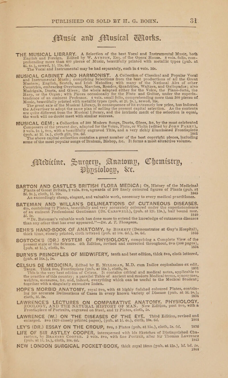 Music and Musical Works. THE MUSICAL LIBRARY. A Selection of the best Vocal and Instrumental Music, both English and Foreign. Edited by W. Ayrton, Esq. of the Opera’ House. 8 vols. folio, com- prehending more than 400 pieces of Music, beautifully printed with metallic types (pub. at 41. 4s.), sewed, 1/. 11s. 6d. The Vocal and Instrumental may be had separately, each in 4 vols. 16s. MUSICAL CABINET AND HARMONIST. A Collection of Classical and Popular Vocal and Instrumental Music; comprising Selections from the best productions of all the Great Masters; English, Scotch, and Irish Melodies; with many of the National Airs of other Countries, embracing Overtures, Marches, Rondos, Quadriiles, Waltzes, and Gallopades; also Madrigals, Duets, and Glees; the whole adapted either for the Voice, the Piano-forte, the Harp, or the Organ; with Pieces occasionally for the Flute and Guitar, under the superin- tendence of an eminent Professor. 4 vols. small folio, comprehending more than 300 pieces of Music, beautifully printed with metallic types (pub. at 2/. 2s.), sewed, 16s. The great sale of the Musical Library, in consequence of its extremely low price, has induced the Advertiser to adopt the same plan of selling the present capital selection. As the contents are quite different from the Musical Library, and the intrinsic merit of the selection is equal, the work will no doubt meet with similar success. MUSICAL GEM; a Collection of 300 Modern Songs, Duets, Glees, &amp;c. by the most celebrated Composers of the present day, adapted for the Voice, Flute, or Violin (edited by Joun PARRY), 3 vols. in 1, 8vo, with a beautifully engraved Title, and a very richly illuminated Frontispiece (pub. at 14. 1s.), cloth gilt, 10s. 6d. 1841 The above capital collection contains a great number of the best copyright pieces, including some of the most popular songs of Braham, Bishop, &amp;c. It forms a most attractive volume. HMevicine, Suraerp, Anatomy, Chemistry, PBhpstologp, Ne. BARTON AND CASTLE’S BRITISH FLORA MEDICA; Or, History of the Medicinal Plants of Great Britain, 2-vols. 8vo, upwards of 200 finely coloured figures of Plants (pub. at 31. 3s.), cloth, 1/. 16s. 1845 An exceedingly cheap, elegant, and valuable work, necessary to every medical practitioner. BATEMAN AND WILLAN’S DELINEATIONS OF CUTANEOUS DISEASES. Ato, containing 72 Plates, beautifully and very accurately coloured under the superintendence of an eminent Professional Gentleman (Dr. CARSWELL), (pub. at 12/. 12s.), half bound mor, 50. 58. 1840 . ‘6 Dr. Bateman’s valuable work has done more to extend the knowledge of cutaneous diseases than any other that has ever appeared.”’—Dr. A. T. Thompson. BEHR’S HAND-BOOK OF ANATOMY, by Brrxertr (Demonstrator at Guy’s Hospital), thick 12mo, closely printed, cloth lettered (pub. at 10s. 6d.), 3s. 6d. 1846 BOSTOCK’'S (DR.) SYSTEM OF PHYSIOLOGY, comprising a Complete View of the present state of the Science. 4th Edition, revised and corrected throughout, 8vo (900 pages), (pub. at 1/.), cloth, 8s. 1834 BURNS’'S PRINCIPLES OF MIDWIFERY, tenth and best edition, thick 8vo, cloth lettered, (pub. at 16s.), 5s. ; CELSUS DE MEDICINA, Edited by E. Mittican, M.D. cum Indice copiosissimo ex edit. Targe. Thick 8vo, Frontispiece (pub. at 16s.), cloth, 9s. 1831 This is the very best edition of Celsus. It contains critical and medical notes, applicahle to the practice of this country; a parallel Table of ancient and modern Medical terms, synonymes, weights, measures, &amp;c. and, indeed, everything which can be useful to the Medical Student; together with a singularly extensive Index, HOPE'S MORBID ANATOMY, royal 8vo, with 48 highly finished coloured Plates, contain- tag 260 peomahe Delineations of Cases in every known variety of Disease (pub. at 51. 5s.) 2 cleth, 32. 3s. 183. LAWRENCE'S LECTURES ON COMPARATIVE ANATOMY, PHYSIOLOGY, ZOOLOGY, AND THE NATURAL HISTORY OF MAN. New Edition, post 8vo, witha Frontispiece of Portraits, engraved on Steel, and 12 Plates, cloth, 5s. LAWRENCE (W.) ON THE DISEASES OF THE EYE. Third Edition, revised and enlarged. 8vo (820 closely printed pages), (pub. at 1/. 4s.), cloth, 10s. 6d. 1844 LEY’S (DR.) ESSAY ON THE CROUP, 8vo, 5 Plates (pub. at 15s.), cloth, 3s. 6d. 1836 LIFE OF SIR ASTLEY COOPER, interspersed with his Sketches of Distinguished Cha- racters, hy BRANSBY CooPER, 2 vols, 8vo, with fine Portrait, after Sir Thomas Lawrence (pub. at 1/. 1s.), cloth, 10s. 6d. 1843 NEW LONDON SURGICAL POCKET-BOOK, thick royal 18mo (pub, at 12s.), hf. rap