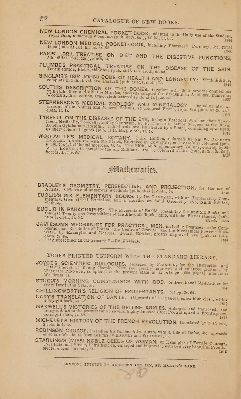 NEW LONDON CHEMICAL POCKET-BOOK; adapted to the Daily use of the Student, royal 18mo, numerous Woodcuts (pub. at 7s. 6d.), hf. bd. 3s. 6d. 1834 NEW LONDON MEDICAL POCKET-BOOK, including Pharmacy, Posology, &amp;c. royal 18mo (pub. at 8s.), hf. bd. 3s. 6d, : 1844 PARIS’ (DR.), TREATISE ON DIET AND THE DIGESTIVE FUNCTIONS, 5th edition (pub. 12s.), cloth, 5s. PLUMBE’S PRACTICAL TREATISE CN THE DISEASE OF THE SKIN, Fourth edition, Plates, thick syo (pub. at 1d. 1s.), cloth, 6s. 6d. SINCLAIR'S (SIR JOHN) CODE OF HEALTH AND LONGEMTY; Sixth Edition, complete in 1 thick vol. 8yo, Portrait (pub. at 1/.), cloth, 7s. 18i4 SOUTH’'S D ESCRIPTION OF THE BONES, together with their several connexions with each other, and with the Muscles, specially adapted for Students in Anatomy, numerous Woodcuts, third edition, 12mo, cloth lettered (pub. at 7s.), 3s. Gd. 1837 STEPHENSON’S MEDICAL ZOOLOGY AND MINERALOGY; including also an account of the Animal and Mineral Poisons, 45 coloured Plates, royal Syo (pub. at 2/. 2s. }, cloth, 1. 1s. IBIS TYRRELL ON THE DISEASES OF THE EYE, being a Practical Work on their Treat- ment, Medically, Topically, and by Operation, by F. TYRRELL, Senior Surgeon to the Royal London Ophthalmic Hospital. 2 thick vols. Svo, illustrated by 9 Plates, containing upwards of 60 finely coloured figures (pub. at 1/. 16s.), cloth, 12. 1s. IS40 WOODVILLE'S MEDICAL BOTANY. Third Edition, enlarged by Sir W. Jackson HOOKER. 5 vols. 4to, with 310 Piates, Engraved by SowERBY, most carefully coloured (pub. at 102. 10s.), half bound moroceo, 5é. 5s. The Fifth, or Supplementary Volume, entirely by Sir W. J. Hooxer, to compleie the old Editions. 4to, 36 coloured Plates (pub. at 2d. 12s. 6¢.), boards, lJ. lls. 6d. . 1832 SPathematics. BRADLEY'S GEOMETRY, PERSPECTIVE, AND PROJECTION, for the use of Artists. 8 Plates and numerous Woodcuts (pub. at 7s.), cloth, 5s. 18i6 EUCLID'S SIX ELEMENTARY BOOKS. by Dr. Laxpner, with an Explanatory Com- mentary, Geometrical Exercises, and a Treatise on Solid Geometry, 8vo, Ninth Edition, cloth, 6s. EUCLID IN PARAGRAPHS: The Elements of Euclid, containing the first Six Books, and the first Twenty-one Propositions of the Eleventh Book, i2mo, with the Planes shaded, (pub. at 63.), cloth, 3s. 6d. Camd. i843 JAMIESON’S MECHANICS FOR PRACTICAL MEN, including Treatises on the Com- position and Resolution of Forces; the Centre of Gravity; and the Mechanical Powers; illus- trated by Examples and Designs. Fourth E@ition, greatly improved, 8yo (pub. at 15s.}, cloth, 7s. 6d. : 1838 ‘*A great mechanical treasure.’’—Dr. Birkbeck. BOOKS PRINTED UNIFORM WITH THE STANDARD LIBRARY. JOYCE'S SCIENTIFIC DIALOGUES, enlarged by Prxnocx, for the Instruction and Entertainment of Young People. New and greatly improved and enlarged Edition, by WILLIAM PINNOCK, completed to the present state of knowledge (600 pages), numerous Woodcuts, is. STURM'S MORNING CCMMUNINGS WITH GOD, or Devotional Meditations for every Day in the Year, is. 184F. CHILLINGWORTH'S RELIGION OF PROTESTANTS. 500 pp. 3s. 6d. CARY'S TRANSLATION OF DANTE. (Upwards of 600 pages), extra blue cloth, with a richly gilt back, 7s. Gd. 18i7 MAXKWELL'S VICTORIES OF THE BRITISH ARMIES, enlarged and improved, anq brought down to the present time; several highly finished Stee) Portraits, and a Frontispiece, extra gilt cloth, 7s. 6d. 1s} MICHELET'S HISTORY OF THE FRENCH REVOLUTION, translated by C. Cocks, 2 vols. in 1, 4s. ROBINSON CRUSOE, including his further Adventures, with a Life of Defoe, &amp;c. upwards of 60 tine Woodcuts, from designs by HAR¥EY and W HIMPER, 5s. STARLING’S (MISS) NOBLE BEEDS OF WOMAN, or Examples of Female Courage, Fortitude, and Virtue, Third Edit.on, enlarged and improved, with two very beautiful Frontis_ pieces, elegant in cloth, 5s. 1833 Se LONDON; PRINTED BY HARRISON AND SON, ST. MARTIN’S LANE, . a, y