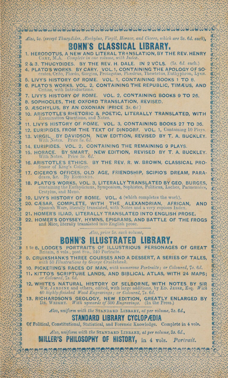 Pex Pr ny rep © _ erates, Crito, Pheedo, Gorgias, Protagotas, Phaedrus, Theetetus, Futhyphron, Lysis. 5. LIVY’S HISTORY OF ROME. VOL. 1, CONTAINING BOOKS 1 TO 8. Critias, with Introductions. 7. Livy's HISTORY OF ROME. VOL. 2, CONTAINING BOOKS 9 TO 26, 8. SOPHOCLES, THE OXFORD TRANSLATION, REVISED. 10. ARISTOTLE’'S RHETORIC &amp; POETIC, LITERALLY TRANSLATED, WITH 13. VIRGIL. BY DAVIDSON. NEW EDITION, REVISED BY T. A. BUCKLEY. With Notes. Price 3s. 6d. 14, EURIPIDES. VOL. 2, CONTAINING THE REMAINING 9 PLAYS. 15. HORACE. BY SMART, NEW EDITION, REVISED BY Rhy 38 taint (Sag With Notes. Price 3s. 6d.” fessor of King’s College. oxes, &amp;c. By EDMONDS. containing the Enthydemus, Symposium, Sophistes, Politicus, Laches, Par menides, _ Cratylus, ‘and Meno. He: CASAR, COMPLETE, WITH. THE ALEXANDRIAN, AFRICAN, AND ‘Spanish Wars, literally translated, with Notes and a very copious Index. 21, HOMER'S ILIAD, LITERALLY TRANSLATED INTO ENGLISH PROSE, and Mice, avant translated into - English prose. Also, price 5s. each volume, BOHN’S ILLUSTRATED LIBRARY. oe 5 ‘Yvols., post 8vo., 240 Portraits. CRUIKSHANKS THREE COURSES AND A DESSERT, A SERIES OF TALES, with 50 Illustrations by George Cruikshank. or Coloured, 7s. 6d. TOR DI, aS V7, VERO AT EN Z AIL AA bh PASS py Nee Ob F- aS TZ RR rN Wee SIS AYPS UNITES LAA \~\ SS yy 4 % fig _ Ws. Jarpine and others, edited, with large additions, by Ep. Jessz, Esq. With , 40 highly-finished Wood Engravings ; or Coloured, 7s. 6d. Wuieut. With upwards of 300 Engravings. (In the Press.) - Also, uniform with the STANDARD LIBRARY, at per volume, 38. 64., ee ANDARD LIBRARY CYCLOPADIA bie iiss. uniform with the STANDABD LIBRARY, at per volume, 3s. 6d., im! MILER PHILOSOPHY OF HISTORY, in 4 vols. Portrait. SEES OSE a Dp SSS