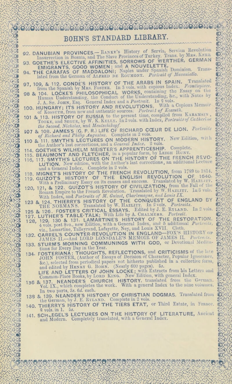 0* v BOHN’S STANDARD LIBRARY. 92. DANUBIAN PROVINCES — Ran Kit’s History of Servia, Servian devolution Insurrection in Bosnia, and The Slave Provinces of Turkey. Iraiis. by 93. GOETHE’S ELECTIVE AFFINITIES, SORROWS OF WERTHER, GERMAN EMIGRANTS GOOD WOMEN; and A NOUVELE I TE, . 94 THE CARAFAS OF MADDALONI; Naples under Spanish Dominion. Irans- lated from the German of Alfred de Roumont. 1 urn ait of Musamello. 97 109 & 112. CONDE'S HISTORY OF THE ARABS IN SPAIN. Translated ' from the Spanish by Mrs. Foster. In 3 vols. with copious Index. l-rontispiecc. 98 & 104. LOCKE'S PHILOSOPHICAL WORKS, containing the Human Understanding, the Conduct of the Understanding, &c., with Notes by J. A. St. John, Esq. General Index and a Portrait. In 2 vols. 100. HUNGARY; ITS HISTORY AND REVOLUTIONS. M‘th a Copious Memoir of Kossuth, from new and authentic sources. Portrait ofRossula. 101 Sc 113 HISTORY OF RUSSIA to the present time, compiled Irom Karammx , Tookk, and Segue, by W. K. Kelly. In2 vols. witlilndex, PortrailioJ Catherine the Second, Nicholas, and Mentschikopf 107 Sc 108. JAMES'S (G. P. R.) LIFE OF RICHARD CCEUR DE LION. Pot trails of Richard and Philip Augustus. Complete in 2 vols. 110 & 111. SMYTH'S LECTURES ON MODERN HISTORY. New Edition, with the Author’s last corrections, and a General Index. ~ vols. 114 GOETHE'S WILHELM MEISTER S APPRENTICESHIP. Complete. 115 BEAUMONT AND FLETCHER, in a popular form, by Leigh Hunt. 116,' 117. SMYTHS LECTURES ON THE HISTORY OF THE FRENCH REVO- LUTION. New edition, with the Author’s last corrections, an additional Let tuil and a General Index. Complete in 2 vols. MIGNET'S HISTORY OF THE FRENCH REVOLUTION, from US') to lhll. GUIZOTS HISTORY OF THE ENGLISH REVOLUTION OF 1640- With a Preliminary Essay on its causes and success, translated by W. IlAZi.i 11. 121, & 122. GUIZOT'S HISTORY OF CIVILIZATION, from the Fall of t ie Homan Empire to the French Revolution. Translated by W. Ha.zi.itt. luo vols. With Index, and Portraits of M. Guizot, Charlemagne, and Louis IX. 123 &. 124. THIERRY'S HISTORY OF THE CONQUEST OF ENGLAND BY THE NORMANS. Translated by W. Hazlitt. In 2 vols. Portraits. 125 Sc 126 FOSTER'S CRITICAL ESSAYS. Edited by J. E. Hyland. In 2 vols. 127 LUTHER'S TABLE-TALK; With Life by A. Chalmers. Portrait. 128 129 130 Sc 131. LAMARTINES HISTORY OF THE RESTORATION. ’ 4 vols post 8vo., new Edition, with a General Index, and 6 additional Portraits, viz., Lamartine, Talleyrand, Lafayette, Ney, and Louis XVII. Cloth i3o CARREL'S COUNTER-REVOLUTION IN ENGLAND—FOXhs 1IIS10III ox JAMESII— And LORD LONSDALE’S MEMOIR OF JAMES 11. Port,-a.is. 133. STURM'S MORNING COMMUNINGS WITH GOD, or Devotional Medita- tions for Every Day in the Year. „ . FOSTERIANA: THOUGHTS, REFLECTIONS, and CRITICISMS of the late JOHN FOSTER, (Author of Essays of Decision of Character, Popular Ignorance, &.c.), selected from periodical papers not hitherto published in a collective form, and edited by Henry G. Bohn. (Nearly 600 pa^es). 5*. LIFE AND LETTERS OF JOHN LOCKE; with Extracts from his Letters and Common-Place Books, by Lord King. New Edition, with general Index. & 137 NEANDER'S CHURCH HISTORY, translated from the German. Vol. IX., which completes the work. With a general Index to the nine volumes. In two parts, 3j. 0>d. each. 138 Sc 139. NEANDER’S HISTORY OF CHRISTIAN DOGMAS. Translated from the German, by J. E. Hyland. Complete in 2 vols. 118. 119. 120, 134- m m?' 136 C*OvV>J ocy \ i rVk.Vl oru'.’/v 18$ h.'-oYx QJ'-if, *• J /3 A ✓ r: .. oQ Vv I.UU VLllUHII, I/? w • A-i. ... I — 140. THIERRY'S HISTORY OF THE TIERS ETAT, or Third Estate, in 2 vols. in 1. 5s. 141 SCH-EGEL'S LECTURES ON THE HISTORY OF LITERATURE, and Modern. Completely translated, with a General Index. Ancient