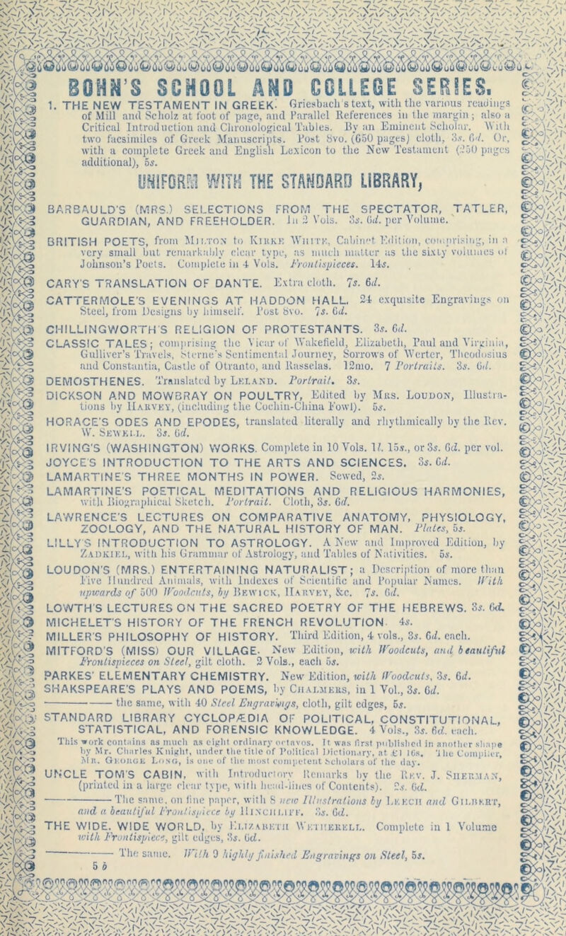 ‘ Nf ,*\j BOH^’8 SCHOOL AMD COLLEGE SERIES. Griesbach stext, with tlie various readings 1. THE NEW TESTAMENT IN GREEK- of Mill and Scholz at foot of page, and Parallel References in the margin ; also a Critical Introduction and Chronological Tables. By an Eminent Scholar. With two facsimiles of Greek Manuscripts. Post Svo. (650 pages] cloth, 3*. Gd. Or, with a complete Greek and English Lexicon to the New Testament (250 pages additional), 5s. UNIFORM WITH THE STANDARD LiBRARY, BARBAULD'S (MRS.) SELECTIONS FROM THE SPECTATOR, TATLER, GUARDIAN, AND FREEHOLDER, in 2 Vols. 3s. 0d. per Volume.' LAMARTINE’S POETICAL MEDITATIONS AND RELIGIOUS HARMONIES, with Biographical Sketch. 1‘ortrait. Cloth, 3$. Grf. LAWRENCE’S LECTURES ON COMPARATIVE ANATOMY, PHYSIOLOGY, ZOOLOGY, AND THE NATURAL HISTORY OF MAN. Plaits, os. LILLY 5 INTRODUCTION TO ASTROLOGY. A New and Improved Ediiiou, by Zadkiel, with his Grammar of Astrology, and Tables of Nativities, os. LOUDON’S (MRS.) ENTERTAINING NATURALIST; a Description of more than Live Hundred Animals, with Indexes of Scientific and Popular Names. With upwards of 500 Wood aits, by Bewick, IIarvey, &c. 'is. C d. LOWTH’S LECTURES ON THE SACRED POETRY OF THE HEBREWS. 3*. Gd. MICHELETS HISTORY OF THE FRENCH REVOLUTION 4s. MILLER'S PHILOSOPHY OF HISTORY. Third Edition, 4 vols., 2s. Gd. each. MITFORD'S (MISS) OUR VILLAGE- New Edition, with Woodcuts, and beautiful Frontispieces on Steel, gilt cloth. 2 Vols., each 5s. PARKES' ELEMENTARY CHEMISTRY. New Edition, with Woodcuts. 3s. 6d. SHAKSPEARE’S PLAYS AND POEMS, by Chalmers, in 1 Vol., 3s. Gd. • the same, with 40 Sled Engravmys, cloth, gilt edges, 5s. ■jifXf STANDARD LIBRARY CYCLOP/EDIA OF POLITICAL, CONSTITUTIONAL, This work contains as much as eight ordinary octavos. It was first published in another shape by Mr. Charles Knight, under the title of Political Dictionary, at fl 10s. -J lie Compiler, Mn. Onouor Lost;, is one of the most competent Scholars of the day. UNCLE TOM'S CABIN, with Introductory Remarks hv the Rkv. J. Sherman, (printed in a large rlcnr type, with head-lines of Contents). 2s. Gd. ■The same, on line paper, with 8 new Illustrations by Leech and Gii.hkrt, STATISTICAL, AND FORENSIC KNOWLEDGE. 4 Vols., 3s. Gd. each. and a beautiful Frontispiece by Hinchi.iee. 8s. Gd. THE WIDE. WIDE WORLD, by Ei.t/.mikth Wkthkrkli,. Complete in 1 Volume with Frontispiece, gilt edges, 3s. Gd. The same, li ilh 0 highly finished Engravings on Steel, or. n BRITISH POETS, front Mm.ton to Kiukk ’White, Cabinet. Edition, comprising, in a very small but remarkably clear type, as much matter as the sLxly volumes ol Johnson’s Poets. Complete in 4 Vols. Frontispieces. 14s. CARY'S TRANSLATION OF DANTE. Extra cloth. 7s. 6</. CATTERMOLE’S EVENINGS AT HADDON HALL. 24 exquisite Engravings on Steel, from Designs by himself. Post 8vo. 7s. Gd. CHILLINGWORTH'S RELIGION OF PROTESTANTS. 3s. Gd. CLASSIC TALES; comprising the Vicar of Wakefield, Elizabeth, Paul and Virginia, c- y \'W. P'/J Gulliver’s Travels, Sterne’s Sentimental Journey, Sorrows of Wertcr, Theodosius and Constantin, Castle of Otranto, and ltasselas. 12mo. 7 Portraits. 3s. Gd. DEMOSTHENES. Translated by Leland. Portrait. 3s. DICKSON AND MOWBRAY ON POULTRY, Edited by Mrs. Loudon, Illustra- tions by Harvey, (including the Cochin-China Fowl). 5s. HORACE'S ODES AND EPODES, translated literally and rhythmically by the llev. W. Sew k i n. 3s. Gd. IRVING'S (WASHINGTON) WORKS. Complete in 10 Vols. V. 15*., or 3s. Gd. per vol. JOYCE'S INTRODUCTION TO THE ARTS AND SCIENCES. 3s. Gd. LAMARTINE'S THREE MONTHS IN POWER. Sewed, 2s. cx^Vs v' r c-i'./o.