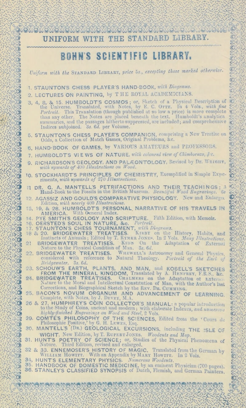 mk m ''M& V'iv&s ')Hvf srifca V>' BOHN'S SC!ENTSF9C LIBRARY. Uniform with the Standard Library, price 5s, excepting those marked otherwise. *>. ■'xd I ^ :w-z1 c<;; i r a Physical Description of < rxK. in 4 Vols., tcilA fine g?f/i 1/ 1. STAUNTON’S CHESS PLAYER'S HAND-BOOK, wifA Diagrams. 2. LECTURES ON PAINTING, hy THE ROYAL ACADEMICIANS. 3. 4, 3, & 15. HUMBOLDT'S COSMOS; or, Sketch of the Universe. Translated, with Notes, hy E. C. Or . Portrait. This Translation (though published at so low a price) is more complete than any other. The Notes are placed beneath the text. Humboldt’s analytic.! summaries, and the passages hitherto suppressed, are included; and comprehensive Indices subjoined. 3s. 6d. per Volume. 5. STAUNTON'S CHESS PLAYER'S COMPANION, comprising a New Treatise on Odds, a Collection of Match Games, Original Problems, Ike. 6. HAND-BOOK OF GAMES, by VARIOUS AMATEURS and PROFESSORS. 7. HUMBOLDTS VIEWS OF NATURE, with coloured riew of Chimborazo, jx. oOVVv. \ I .11/ SOT ■>/ rm m -: f'/.i 6CjV'. 9. RICHARDSON S GEOLOGY, AND PAL/EONTOLOGY, Revised by Dr. M right, ...111. a* /\X tflft ///«#*•/»•/*/«{/»♦> C /111 »./ wi/A upwards of 4U0 Illustrations on Wood. cAX,v>v 10. STOCKHARDTS PRINCIPLES OF CHEMISTRY, Exemplified in Simple Expo- riments, wilA upwards of 270 Illustrations. cQJ'.y mm 4EJ ■ v'-- -4) ■Vi'Ac*? n DR. G. A. MANTELL'S PETRIFACTIONS AND THEIR TEACHINGS; Hand-Book to the Fossils in the British Museum, Beautiful Wood Engravings. G.y 12. AGASSIZ AND GOULD'S COMPARATIVE PHYSIOLOGY. New and Enlargec Edition, with nearly 400 Illustrations. 13. 19, Sc 28. HUMBOLDT'S PERSONAL. NARRATIVE OF HIS TRAVELS IN AMERICA. With General Index. 14. PYE SMITH'S GEOLOGY AND SCRIPTURE. Fifth Edition, with Memoir. 16. OERSTED'S SOUL IN NATURE, &c. Portrait. 17. STAUNTON'S CHESS TOURNAMENT, with Diagrams. 18 & 20. BRIDGEWATER TREATISES- Kikby on the History, Habits, and Instincts of Animals; Edited by T. Rymkr Jonhs. In 2 Vols. Many Illustrations. 2! BRIDGEWATER TREATISE'S. Kii)» On the Adaptation of External Nature to the Physical Condition of Man. 3s. Cat. 22. BRIDGEWATER TREATISES. Whkwkll’s Astronomy and General Plusics, considered with reference to Natural Theology. Portrait of the Earl of Bridgewater. Si. C>d. 23. SCHOUW’S EARTH, PLANTS, AND MAN, and KOBELL’S SKETCHES FROM THE MINERAL KINGDOM, Translated hy A. Hknkrky, F.R.S., &c. 24. BRIDGEWATER TREATISES. Chalmers on the Adaptation ot hxtern.i. Nature to the Moral and Intellectual Constitution of Man, with the Author’s last Corrections, and Biographical Sketch by the Rev. Dr. Cummins. 25. BACONS NOVUM ORGANUM AND ADVANCEMENT OF LEARNING Complete, with Notes, by J. Devey, M.A. 26 & 27. HUMPHREY'S COIN COLLECTOR'S MANUAL: a popular introduction to the Study ol Coins, ancient and modern; with elaborate Indexes, and.uumer. ?.„• highly-finished Engravings on Wood and Steel, 2 Vols. 29. COMTE'S PHILOSOPHY OF THE SCIENCES. Edited from the ‘ Cours do | 4 •isy ,V\ g COMTE'S PHILOSOPHY OF THE SCIENCES. Edited from Philosophic Positive,’ hy G. 11. Lewes, Esq. 30. MANTELLS (Dr.) GEOLOGICAL EXCURSIONS, including THE ISLE OF WIGHT. New Edition, hy T. Rupert Jones. Woodcuts and Map. 31. HUNT'S POETRY OF SCIENCE; or, Studies of the Physical Phenomena of Nature. Third Edition, revised and enlarged. 32 & 33. ENNEMOSER'S HISTORY OF MAGIC. Translated from the German by Wii.lxam llowirr. With an Appendix by Mary Howitt. In 2 Vols. 'V-'IWSS 3;- HUNTS ELEMENTARY PHYSICS. Numerous Woodcuts. 35- HANDBOOK OF DOMESTIC MEDICINE, by an eminent Physician (700 pacs) -A'/V'-i 36' STAHLEY'S CLASSIFIED SYNOPSIS of Dutch, Flemish, and German Painters ■ /r