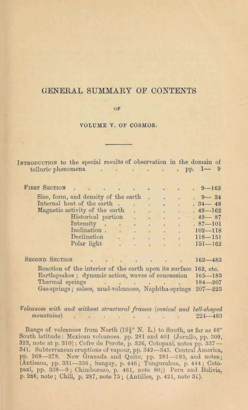 GENERAL SUMMARY OF CONTENTS OF VOLUME V. OF COSMOS. itroduction to the special results of observation in the domain of telluric phenomena ..... . pp. 1— 9 First Section Size, form, and density of the earth . . 9— 34 Internal heat of the earth .... . 34— 48 Magnetic activity of the earth . 49—162 Historical portion . 49— 87 Intensity . 87—101 Inclination 102—118 Declination .... 118—151 Polar light .... 151—162 Second Section 162—483 Reaction of the interior of the earth upon its surface 162, etc. Earthquakes ; dynamic action, waves of concussion 165—183 Thermal springs 184—207 Gas-springs; salses, mud-volcanoes, Naphtha-springs 207—223 Volcanoes with and without structural frames (conical and bell-shaped mountains) 224—483 Range of volcanoes from North (194° N. L.) to South, as far as 46° South latitude: Mexican volcanoes, pp. 281 and 401 (Jorullo, pp. 309, 323, note at p. 310); Cofre de Perote, p. 326, Cotopaxi, notes pp. 337 — 341. Subterranean eruptions of vapour, pp. 342—345. Central America, pp. 268—278. New Granada and Quito, pp. 281—285, and notes; (Antisana, pp. 331—336, Sangay, p. 446; Tungurahua, p. 444; Coto- paxi, pp. 338—9; Chimborazo, p. 461, note 80;) Peru and Bolivia, p. 286, note; Chili, p. 287, note 75; (Antilles, p. 421, note 3i).