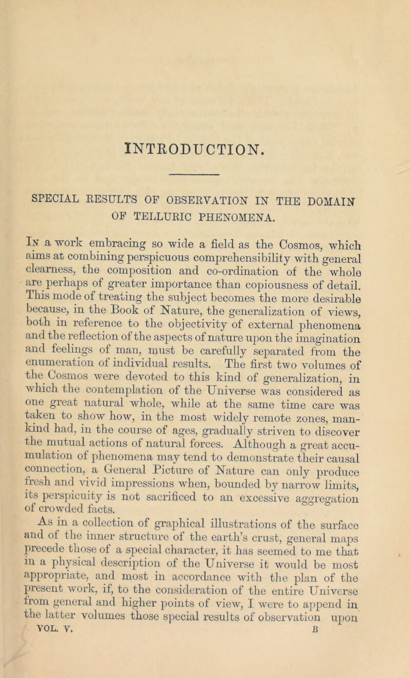 INTRODUCTION. SPECIAL RESULTS OF OBSERVATION IN THE DOMAIN OF TELLURIC PHENOMENA. If a work embracing so wide a field as the Cosmos, which aims at combining perspicuous comprehensibility with general clearness, the composition and co-ordination of the whole are perhaps of greater importance than copiousness of detail. This mode of treating the subject becomes the more desirable because, in the Book of Nature, the generalization of views, both in reference to the objectivity of external phenomena and the reflection of the aspects of nature upon the imagination and feelings of man, must be carefully separated from the enumeration of individual results. The first two volumes of the. Cosmos were devoted to this kind of generalization, in which the contemplation of the Universe was considered as one great natural whole, while at the same time care was taken to show how, in the most widely remote zones, man- kind had, in the course of ages, gradually striven to discover the mutual actions of natural forces. Although a great accu- mulation of phenomena may tend to demonstrate their causal connection, a General Picture of Nature can only produce fresh and vivid impressions when, bounded by narrow limits, its perspicuity is not sacrificed to an excessive aggregation of crowded facts. As in a collection of graphical illustrations of the surface and of the inner structure of the earth’s crust, general maps precede those of a special character, it has seemed to me that in a physical description of the Universe it would be most appropriate, and most in accordance with the plan of the present work, if, to the consideration of the entire Universe from general and higher points of view, I wei'e to append in the latter volumes those special results of observation upon