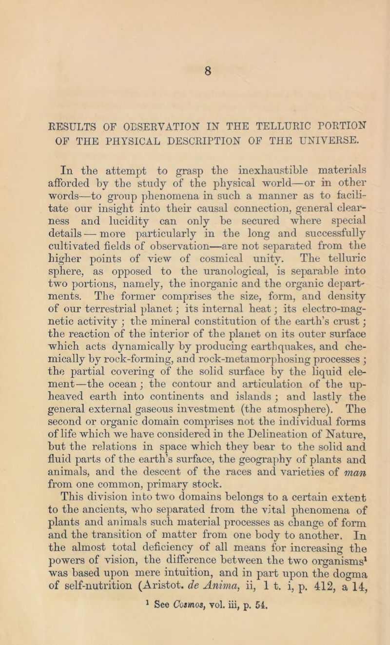 RESULTS OF OBSERVATION IN THE TELLURIC PORTION OF THE PHYSICAL DESCRIPTION OF THE UNIVERSE. In the attempt to grasp the inexhaustible materials afforded by the study of the physical world—or in other words—to group phenomena in such a manner as to facili- tate our insight into their causal connection, general clear- ness and lucidity can only be secured where special details — more particularly in the long and successfully cultivated fields of observation—are not separated from the higher points of view of cosmical unity. The telluric sphere, as opposed to the uranological, is separable into two portions, namely, the inorganic and the organic depart- ments. The former comprises the size, form, and density of our terrestrial planet; its internal heat; its electro-mag- netic activity ; the mineral constitution of the earth’s crust; the reaction of the interior of the planet on its outer surface which acts dynamically by producing earthquakes, and che- mically by rock-forming, and rock-metamorphosing processes ; the partial covering of the solid surface by the liquid ele- ment—the ocean ; the contour and articulation of the up- lieaved earth into continents and islands ; and lastly the general external gaseous investment (the atmosphere). The second or organic domain comprises not the individual forms of life which we have considered in the Delineation of Nature, but the relations in space which they bear to the solid and fluid parts of the earth’s surface, the geography of plants and animals, and the descent of the races and varieties of man from one common, primary stock. This division into two domains belongs to a certain extent to the ancients, who separated from the vital phenomena of plants and animals such material processes as change of form and the transition of matter from one body to another. In the almost total deficiency of all means for increasing the powers of vision, the difference between the two organisms1 was based upon mere intuition, and in part upon the dogma of self-nutrition (Aristot. de Anima, ii, 1 t. i, p. 412, a 14, 1 See Cosmos, vol. iii, p. 54.