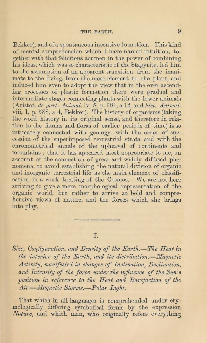 Bekker), and of a spontaneous incentive to motion. This kind of mental comprehension which I have named intuition, to- gether with that felicitous acumen in the power of combining his ideas, which was so characteristic of the Stagyrite, led him to the assumption of an apparent transition from the inani- mate to the living, from the mere element to the plant, and induced him even to adopt the view that in the ever ascend- ing processes of plastic formation there were gradual and intermediate stages connecting plants with the lower animals (Aristot. de part. Animal, iv, 5, p. 681, a 12, and hist. Animal. viii, 1, p. 588, a 4, Bekker). The history of organisms (taking the word history in its original sense, and therefore in rela- tion to the faunas and floras of earlier periods of time) is so intimately connected with geology, with the order of suc- cession of the superimposed terrestrial strata and with the chronometrical annals of the upheaval of continents and mountains ; that it has appeared most appropriate to me, on account of the connection of great and widely diffused phe- nomena, to avoid establishing the natural division of organic and inorganic terrestrial life as the main element of classifi- cation in a work treating of the Cosmos. We ai'e not here striving to give a mere morphological representation of the organic world, but rather to arrive at bold and compre- hensive views of nature, and the forces which she brings into play. I. Size, Configuration, and Density of the Earth.—The Heat in the interior of the Earth, and its distribution.—Magnetic Activity, manifested in changes of Inclination, Declination, and Intensity of the force under the influence of the Sun's position in reference to the Heat and Rarefaction of the Air.—Magnetic Storms.—Polar Light. That which in all languages is comprehended under ety- mologically differing symbolical forms by the expression Nature, and which man, who originally refers everything