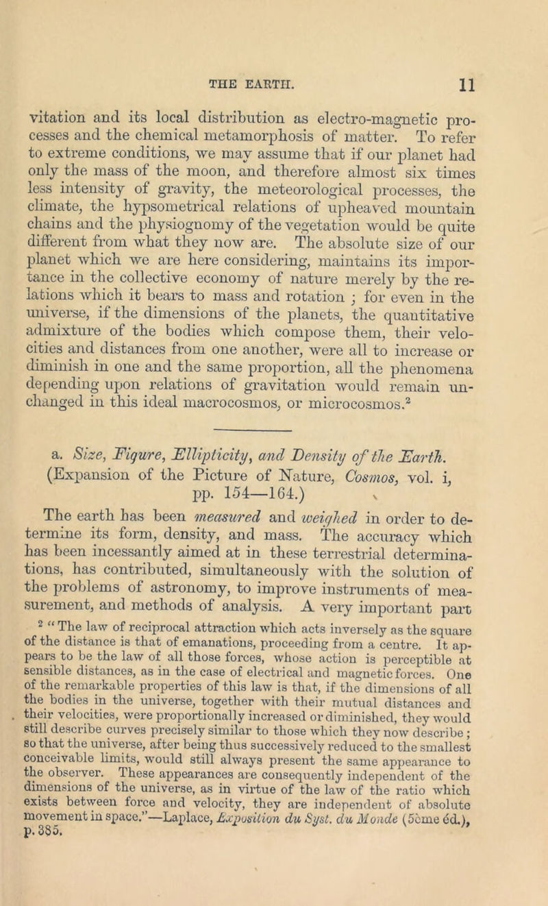 vitation and its local distribution as electro-magnetic pro- cesses and the chemical metamorphosis of matter. To refer to extreme conditions, we mav assume that if our planet had only the mass of the moon, and therefore almost six times less intensity of gravity, the meteorological processes, the climate, the hypsometricai relations of upheaved mountain chains and the physiognomy of the vegetation would be quite different from what they now are. The absolute size of our planet which we are here considering, maintains its impor- tance in the collective economy of nature merely by the re- lations which it bears to mass and rotation ; for even in the universe, if the dimensions of the planets, the quantitative admixture of the bodies which compose them, their velo- cities and distances from one another, were all to increase or diminish in one and the same proportion, all the phenomena depending upon relations of gravitation would remain un- changed in this ideal macrocosmos, or microcosmos.2 a. Size, Figure, Fllipticity, and Density of the Earth. (Expansion of the Picture of Nature, Cosmos, vol. i, pp. 154—164.) x The earth has been measured and loeiylied in order to de- termine its form, density, and mass. The accuracy which has been incessantly aimed at in these terrestrial determina- tions, has contributed, simultaneously with the solution of the problems of astronomy, to improve instruments of mea- surement, and methods of analysis. A very important part 2 “ The law of reciprocal attraction which acts inversely as the square of the distance is that of emanations, proceeding from a centre. It ap- peal’s to be the law of all those forces, whose action is perceptible at sensible distances, as in the case of electrical and magnetic forces. One of the remarkable properties of this law is that, if the dimensions of all the bodies in the universe, together with their mutual distances and their velocities, were proportionally increased or diminished, they would still describe curves precisely similar to those which they now describe; so that the universe, after being thus successively reduced to the smallest conceivable limits, would still always present the same appearance to the observer. These appearances are consequently independent of the dimensions of the universe, as in virtue of the law of the ratio which exists between force and velocity, they are independent of absolute movement in space.”—Laplace, Exposition du Syst. da Monde (5cme (id.), p. 335.