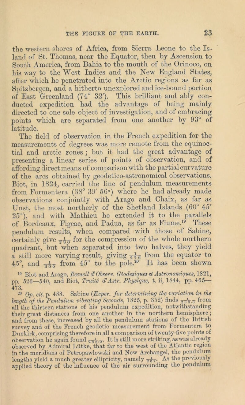 the western shores of Africa, from Sierra Leone to the Is- land of St. Thomas, near the Equator, then by Ascension to South America, from Bahia to the mouth of the Orinoco, on his way to the West Indies and the New England States, after which he penetrated into the Arctic regions as far as Spitzbergen, and a hitherto unexplored and ice-bound portion of East Greenland (74° 32'). This brilliant and ably con- ducted expedition had the advantage of being mainly directed to one sole object of investigation, and of embracing points which are separated from one another by 93° of latitude. The field of observation in the French expedition for the measurements of degrees was more remote from the equinoc- tial and arctic zones ; but it had the great advantage of presenting a linear series of points of observation, and of affording direct means of comparison with the partial curvature of the arcs obtained by geodetico-astronomical observations. Biot, in 1824, carried the line of pendulum measurements from Formentera (38° 39' 56”) where he had already made observations conjointly with A rago and Chaix, as far as TJnst, the most northerly of the Shetland Islands (60° 45' 25), and with Mathieu he extended it to the parallels of Bordeaux, Figeac, and Padua, as far as Fiume.19 These pendulum results, when compared with those of Sabine, certainly give jj-g- for the compression of the whole northern quadrant, but when separated into two halves, they yield a still more varying result, giving from the equator to 45°, and from 45° to the pole.20 It has been shown 19 Biot and Arago, liecueil cl'Observ. Geodcsiqucs et Astronomiqucs, 1821, pp. 526—540, and Biot, Traiti cl’Astr. Physique, t. ii, 1844, pp. 465— 473. 20 Op. cit. p. 488, Sabine (Exper. for determining the variation in the length of the Pendulum vibrating Seconds, 1825, p. 352) finds ^V.ir from all the thirteen stations of his pendulum expedition, notwithstanding their great distances from one another in the northern hemisphere; and from these, increased by all the pendulum stations of the British survey and of the French geodetic measurement from Formentera to Dunkirk, comprising therefore in all a comparison of twenty-five points of observation he again found aAw- B stdl more striking, as was already observed by Admiral Llitke, that far to the west of the Atlantic region in the meridians of Petropawlowski and New Archangel, the pendulum lengths yield a much greater ellipticity, namely As the previously applied theory of the influence of the air surrounding the pendulum