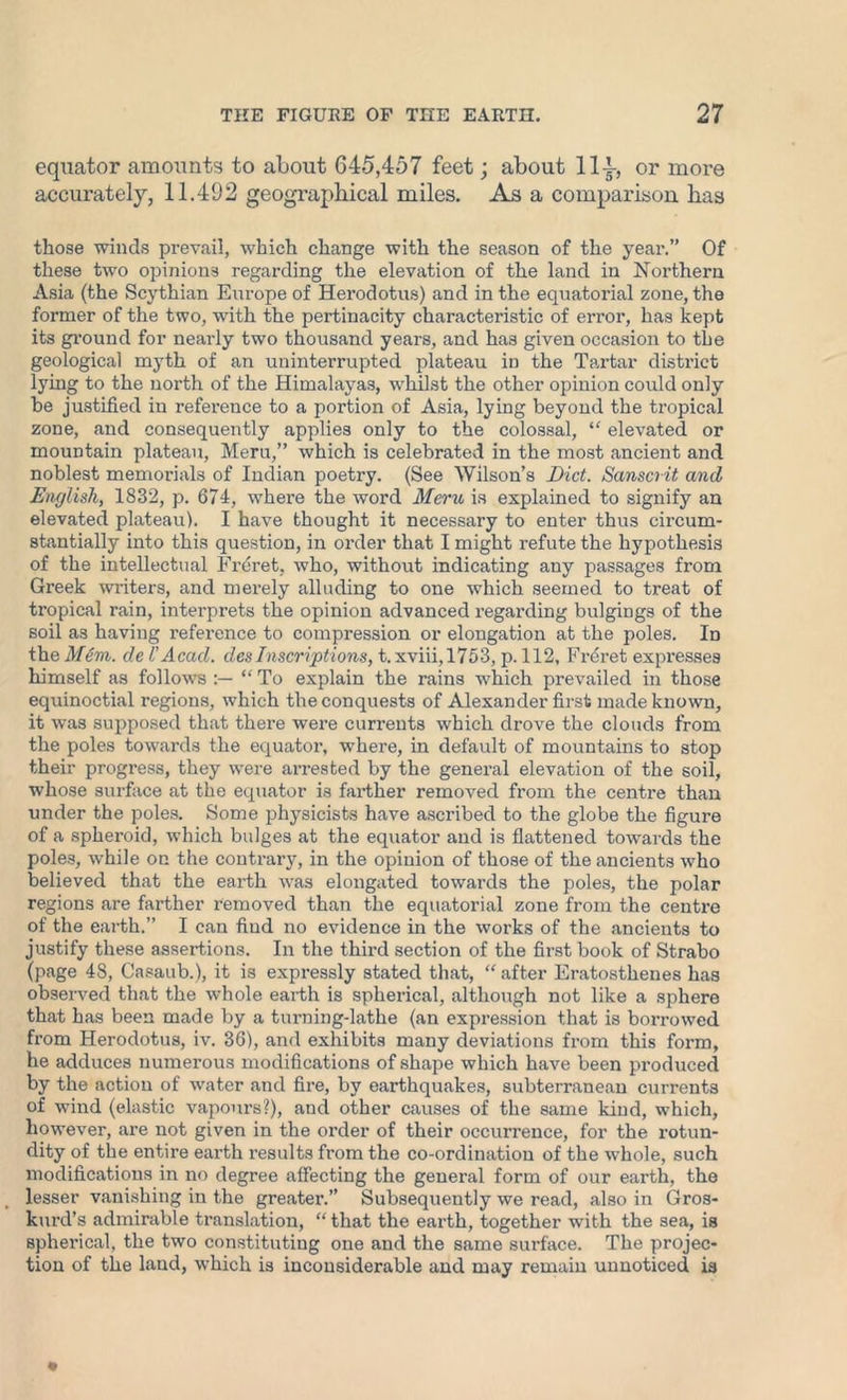 equator amounts to about 645,457 feet; about lly, or more accurate^, 11.492 geographical miles. As a comparison has those winds prevail, which change with the season of the year.” Of these two opinions regarding the elevation of the land in Northern Asia (the Scythian Europe of Herodotus) and in the equatorial zone, the former of the two, with the pertinacity characteristic of error, has kept its ground for nearly two thousand years, and has given occasion to the geological myth of an uninterrupted plateau in the Tartar district lying to the north of the Himalayas, whilst the other opinion could only be justified in reference to a portion of Asia, lying beyond the tropical zone, and consequently applies only to the colossal, “ elevated or mountain plateau, Meru,” which is celebrated in the most ancient and noblest memorials of Indian poetry. (See Wilson’s Diet. Sanscrit and English, 1832, p. 674, where the word Meru is explained to signify an elevated plateau). I have thought it necessary to enter thus circum- stantially into this question, in order that I might refute the hypothesis of the intellectual Freret, who, without indicating any passages from Greek writers, and merely alluding to one which seemed to treat of tropical rain, interprets the opinion advanced regarding bulgings of the soil as having reference to compression or elongation at the poles. In the Mem. del'Acad, dcs Inscriptions, t.xviii, 1753, p. 112, Freret expresses himself as follows “ To explain the rains which prevailed in those equinoctial regions, which the conquests of Alexander first made known, it was supposed that there were currents which drove the clouds from the poles towards the equator, where, in default of mountains to stop their progress, they were arrested by the general elevation of the soil, whose surface at the equator is farther removed from the centre than under the poles. Some physicists have ascribed to the globe the figure of a spheroid, which bulges at the equator and is flattened towards the poles, while on the contrary, in the opinion of those of the ancients who believed that the earth was elongated towai’ds the poles, the polar regions are farther removed than the equatorial zone from the centre of the earth.” I can find no evidence in the works of the ancients to justify these assertions. In the third section of the first book of Strabo (page 48, Casaub.), it is expressly stated that, “after Eratosthenes has observed that the whole earth is spherical, although not like a sphere that has been made by a turning-lathe (an expression that is borrowed from Herodotus, iv. 36), and exhibits many deviations from this form, he adduces numerous modifications of shape which have been produced by the action of water and fire, by earthquakes, subterranean currents of wind (elastic vapours?), and other causes of the same kind, which, however, are not given in the order of their occurrence, for the rotun- dity of the entire earth results from the co-ordination of the whole, such modifications in no degree affecting the general form of our earth, the lesser vanishing in the greater.” Subsequently we read, also in Gros- kurd’s admirable translation, “that the earth, together with the sea, is spherical, the two constituting one and the same surface. The projec- tion of the land, which is inconsiderable and may remain unnoticed is