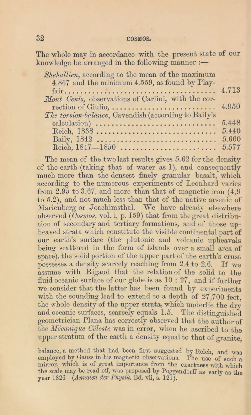 The whole may in accordance with the present state of our knowledge be arranged in the following manner :— Shehallien, according to the mean of the maximum 4.867 and the minimum 4.559, as found by Play- fair ' 4.713 Mont Cenis, observations of Carlini, with the cor- rection of Giulio, 4.950 The torsion-halance, Cavendish (according to Baily’s calculation) 5.448 Reich, 1838 5.440 Baily, 1842 5.660 Reich, 1847—1850 5.577 The mean of the two last results gives 5.62 for the density of the earth (taking that of water as 1), and consequently much more than the densest finely granular basalt, which according to the numerous experiments of Leonhard varies from 2.95 to 3.67, and more than that of magnetic iron (4,9 to 5.2), and not much less than that of the native arsenic of Marienberg or Joachimsthal. We have already elsewhere observed (Cosmos, vol, i, p. 159) that from the great distribu- tion of secondary and tertiary formations, and of those up- heaved strata which constitute the visible continental part of our earth’s surface (the plutonic and volcanic upheavals being scattered in the form of islands over a small area of space), the solid portion of the upper part of the earth’s crust possesses a density scarcely reaching from 2.4 to 2.6. If we assume with Rigaud that the relation of the solid to the fluid oceanic surface of our globe is as 10 : 27, and if further we consider that the latter has been found by experiments with the sounding lead to extend to a depth of 27,700 feet, the whole density of the upper strata, which underlie the dry and oceanic surfaces, scarcely equals 1.5. The distinguished geometrician Plana has correctly observed that the author of the Mecanique Celeste was in error, when he ascribed to the upper stratum of the earth a density equal to that of granite, balance, a method that had been first suggested by Reich, and was employed by Gauss in his magnetic observations. The use of such a mirror, which is of great importance from the exactness with which the scale may be read off, was proposed by Poggendorff as early as the year 1826 (Annalcn der Physik. Bd. vii, s. 121).