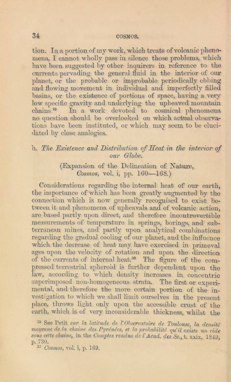 tion. In a portion of my work, which treats of volcanic pheno- mena, I cannot wholly pass in silence those problems, which have been suggested by other inquirers in reference to the currents pervading the general fluid in the interior of our planet, or the probable or improbable periodically ebbing and flowing movement in individual and imperfectly filled basins, or the existence of portions of space, having a very low specific gravity and underlying the upheaved mountain chains.29 In a work devoted to cosmical phenomena no question should be overlooked on which actual observa- tions have been instituted, or which may seem to be eluci- dated by close analogies. b. The Existence and Distribution of Heat in the interior of our Globe. (Expansion of the Delineation of Nature, Cosmos, vol. i, pp. 160—168.) Considerations regarding the internal heat of our earth, the importance of which has been greatly augmented by the connection which is now generally recognised to exist be- tween it and phenomena of upheavals and of volcanic action, are based partly upon direct, and therefore incontrovertible measurements of temperature in springs, borings, and sub- terranean mines, and partly upon analytical combinations regarding the gradual cooling of our planet, and the influence which the decrease of heat may have exercised in primeval ages upon the velocity of rotation and upon the direction of the currents of internal heat.30 The figure of the com- pressed terrestrial spheroid is further dependent upon the law, according to which density increases in concentric superimposed noil-homogeneous strata. The first or experi- mental, and therefore the more certain portion of the in- vestigation to which we shall limit ourselves in the present place, throws light only upon the accessible crust of the earth, which is of very inconsiderable thickness, whilst the 29 See Petit sur la latitude de V Observatoire de Toulouse la demite moyenne de la, chaine des Pyrenees, et la probability qu'ilexiste un ride sous cette chaine, in the Comptes rendus de VAcad, des Sc t xxix 1849 p. 730. ■' ’ ’ 3J Cosmos, vol. i, p. 169.