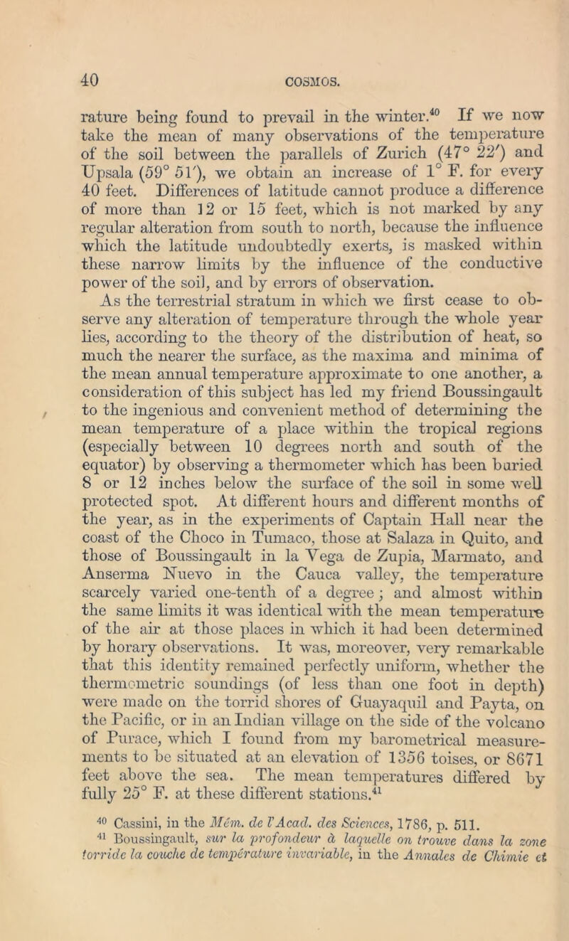 rature being found to prevail in the winter.40 If we now take the mean of many observations of the temperature of the soil between the parallels of Zurich (47° 22') and Upsala (59° 51'), we obtain an increase of 1° F. for every 40 feet. Differences of latitude cannot produce a difference of more than 12 or 15 feet, which is not marked by any regular alteration from south to north, because the influence which the latitude undoubtedly exerts, is masked within these narrow limits by the influence of the conductive power of the soil, and by errors of observation. As the terrestrial stratum in which we first cease to ob- serve any alteration of temperature through the whole year lies, according to the theory of the distribution of heat, so much the nearer the surface, as the maxima and minima of the mean annual temperature approximate to one another, a consideration of this subject has led my friend Boussingault to the ingenious and convenient method of determining the mean temperature of a place within the tropical regions (especially between 10 degrees north and south of the equator) by observing a thermometer which has been buried 8 or 12 inches below the surface of the soil in some well protected spot. At different hours and different months of the year, as in the experiments of Captain Hall near the coast of the Choco in Tumaco, those at Salaza in Quito, and those of Boussingault in la Yega de Zupia, Marmato, and Anserma Nuevo in the Cauca valley, the temperature scarcely varied one-tenth of a degree; and almost within the same limits it was identical with the mean temperature of the air at those places in which it had been determined by horary observations. It was, moreover, very remarkable that this identity remained perfectly uniform, whether the thermometric soundings (of less than one foot in depth) were made on the torrid shores of Guayaquil and Payta, on the Pacific, or in an Indian village on the side of the volcano of Purace, which I found from my barometrical measure- ments to be situated at an elevation of 1356 toises, or 8671 feet above the sea. The mean temperatures differed by fully 25° F. at these different stations.41 40 Cassini, in the Mem. de VAcad. des Sciences, 1786, p. 511. 41 Boussingault, sur la profondeur a laquclle on trouve dans la zone torridc la conche cle temperature invariable, in the Annalcs de Chimie et