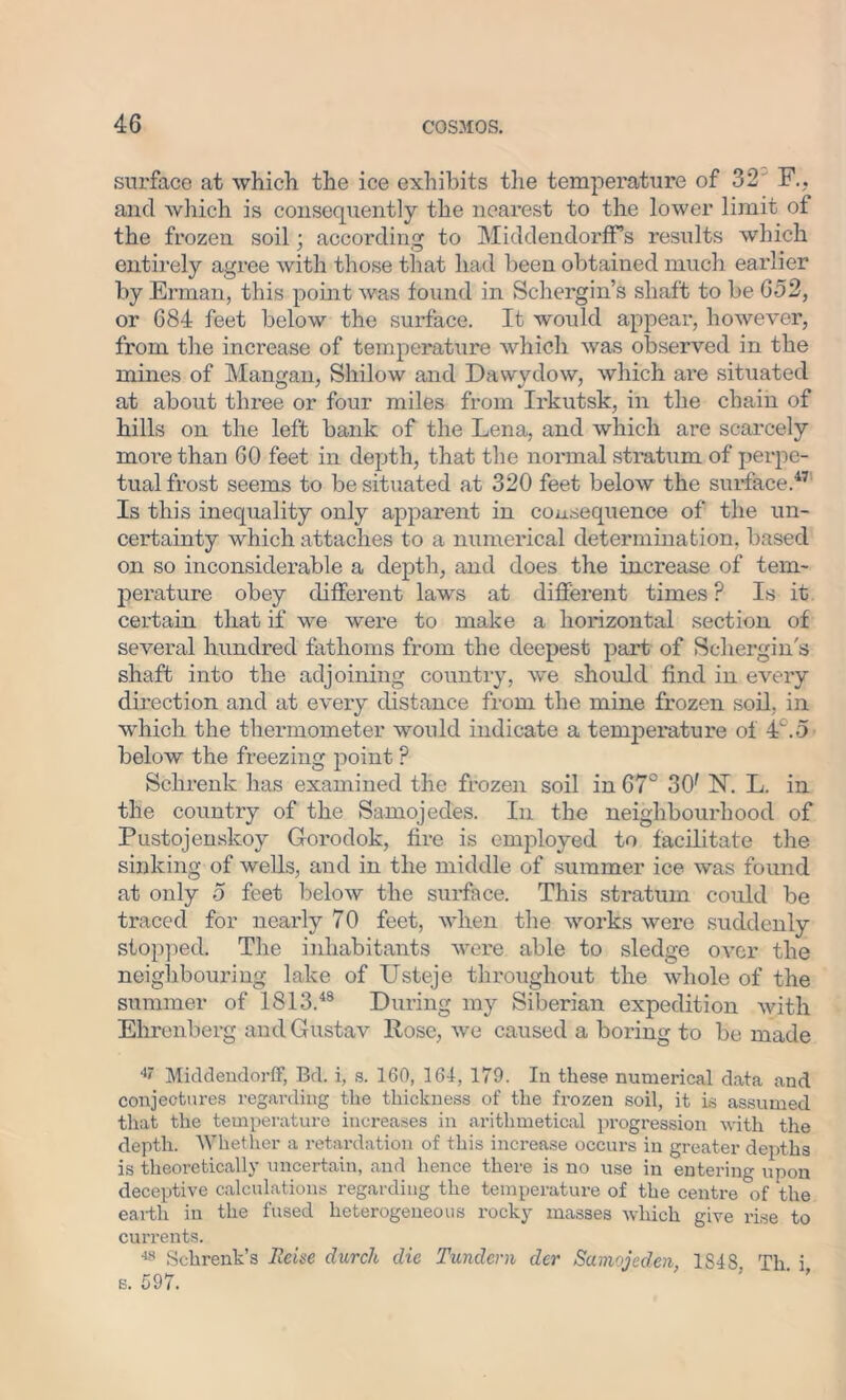 surface at which the ice exhibits the temperature of 32 F.? and which is consequently the nearest to the lower limit of the frozen soil; according to MiddendorfFs results which entirely agree with those that had been obtained much earlier by Erman, this point was found in Schergin’s shaft to be 652, or 684 feet below the surface. It would appear, however, from the increase of temperature which was observed in the mines of Mangan, Shi low and Dawydow, which are situated at about three or four miles from Irkutsk, in the chain of hills on the left bank of the Lena, and which are scarcely more than 60 feet in depth, that the normal stratum of perpe- tual frost seems to be situated at 320 feet below the surface.47 Is this inequality only apparent in consequence of the un- certainty which attaches to a numerical determination, based on so inconsiderable a depth, and does the increase of tem- perature obey different laws at different times ? Is it certain that if we were to make a horizontal section of several hundred fathoms from the deepest part of Schergin's shaft into the adjoining country, we should find in every direction and at every distance from the mine frozen soil, in which the thermometer would indicate a temperature of 4°.5 below the freezing point P Sclirenk has examined the frozen soil in 67° 30r N. L. in the country of the Samojedes. In the neighbourhood of Pustojenskoy Gorodok, fire is employed to facilitate the sinking of wells, and in the middle of summer ice was found at only 5 feet below the surface. This stratum could be traced for nearly 70 feet, when the works were suddenly stopped. The inhabitants were able to sledge over the neighbouring lake of Usteje throughout the whole of the summer of 1813.48 During my Siberian expedition with Ehrenberg and Gustav Rose, we caused a boring to be made 4' Middendorff, Bd. i, s. 160, 164, 179. Iu these numerical data and conjectures regarding the thickness of the frozen soil, it is assumed that the temperature increases in arithmetical progression with the depth. Whether a retardation of this increase occurs in greater depths is theoretically uncertain, and hence there is no use in entering upon deceptive calculations regarding the temperature of the centre of the earth in the fused heterogeneous rocky masses which give rise to currents. 48 Schrenk’s Heine durch die Tundcrn der Samojeden, 1S48 Th i s. 597.