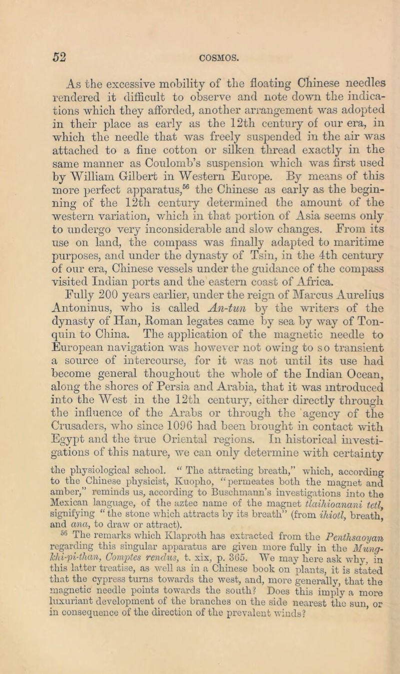 As the excessive mobility of the floating Chinese needles rendered it difficult to observe and note down the indica- tions which they afforded, another arrangement was adopted in their place as early as the 12th century of our era, in which the needle that was freely suspended in the air was attached to a fine cotton or silken thread exactly in the same manner as Coulomb’s suspension which was first used by William Gilbert in Western Europe. By means of this more perfect apparatus,56 the Chinese as early as the begin- ning of the 12th century determined the amount of the western variation, which in that portion of Asia seems only to undergo very inconsiderable and slow changes. From its use on land, the compass was finally adapted to maritime purposes, and under the dynasty of Tsin, in the 4th century of our era, Chinese vessels under the guidance of the compass visited Indian ports and the eastern coast of Africa. Fully 200 years earlier, under the reign of Marcus Aurelius Antoninus, who is called An-tun by the writers of the dynasty of Han, Roman legates came by sea by way of Ton- quin to China. The application of the magnetic needle to European navigation was however not owing to so transient a source of intercourse, for it was not until its use had become general thoughout the whole of the Indian Ocean, along the shores of Persia and Arabia, that it was introduced into the West in the 12th century, either directly through the influence of the Arabs or through the agency of the Crusaders, Avho since 109G had been brought in contact with Egypt and the true Oriental regions. In historical investi- gations of this nature, we can only determine with certainty the physiological school. “ The attracting breath,” which, according to the Chinese physicist, Kuoplio, “permeates both the magnet and amber,” reminds us, according to Buschmann’s investigations into the Mexican language, of the aztec name of the magnet tlaihioanani tetl, signifying “the stone which attracts by its breath” (from ihiotl, breath, and ana, to draw or attract). 56 The remarks which Klaproth has extracted from the Penthsaoyan regarding this singular apparatus are given more fully in the Mung- Jehi-pi-than, Conzptes rendus, t. xix, p. 3Go. We may here ask why, in this latter treatise, as well as in a Chinese book on plants, it is stated that the cypress turns towards the west, and, more generally, that the magnetic needle points towards the south? Does this imply a more luxuriant development of the branches on the side nearest the sun or in consequence of the direction of the prevalent winds?