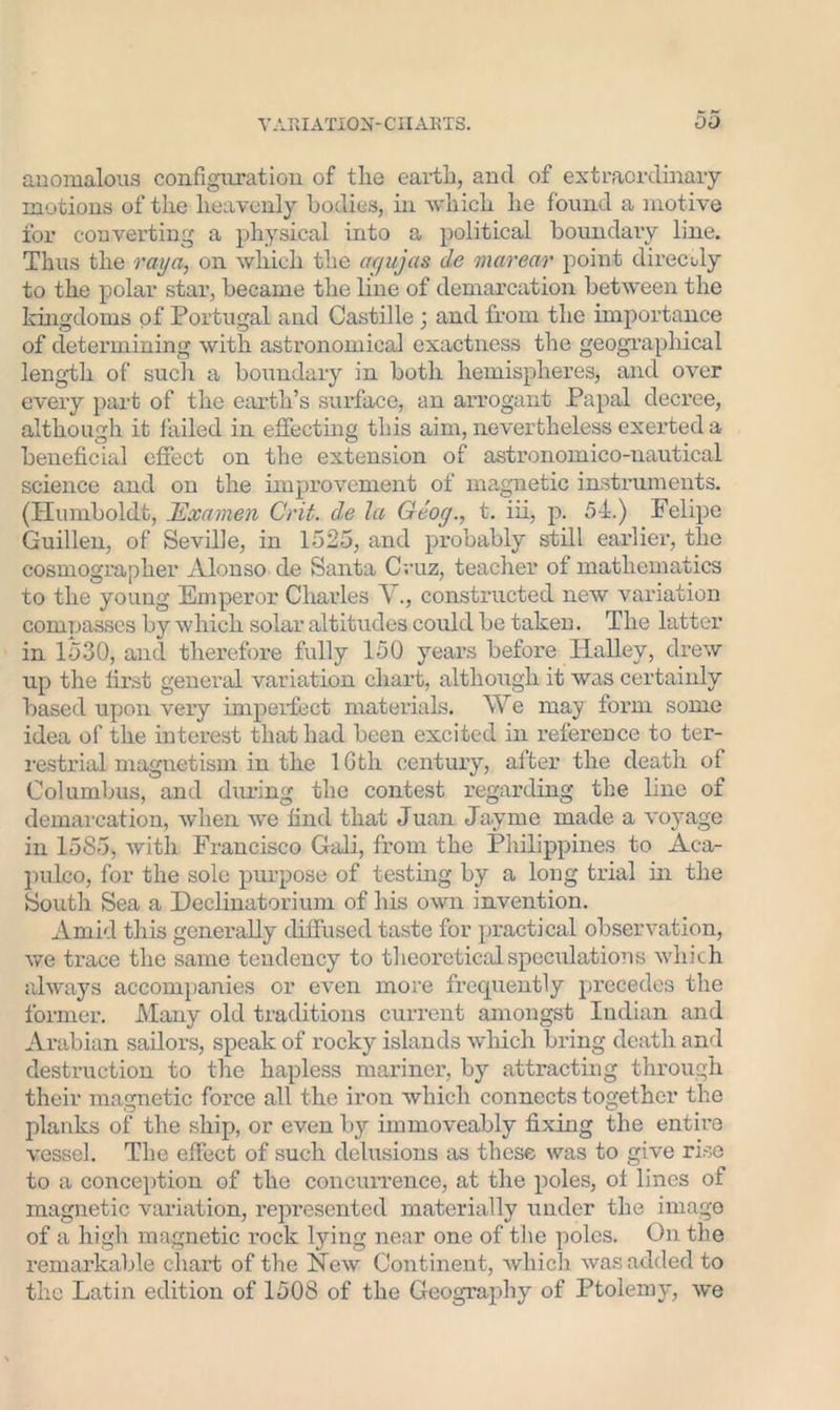 anomalous configuration of the earth, and of extraordinary motions of the heavenly bodies, in which he found a motive for converting a physical into a political boundary line. Thus the rai/a, on which the agujas de marear point direcdy to the polar star, became the line of demarcation between the kingdoms of Portugal and Castille ; and from the importance of determining with astronomical exactness the geographical length of such a boundary in both hemispheres, and over every part of the earth’s surface, an arrogant Papal decree, although it failed in effecting this aim, nevertheless exerted a beneficial effect on the extension of astronomico-nautical science and on the improvement of magnetic instruments. (Humboldt, Jdxamen Crit. de la Geog., t. iii, p. 54.) Felipe Guillen, of Seville, in 1525, and probably still earlier, the cosmographer Alonso de Santa Cruz, teacher of mathematics to the young Emperor Charles A ., constructed new variation compasses by which solar altitudes could be taken. The latter in 1530, and therefore fully 150 years before Halley, drew up the first general variation chart, although it was certainly based upon very imperfect materials. We may form some idea of the interest that had been excited in reference to ter- restrial magnetism in the 1 Gtli century, after the death of Columbus, and during the contest regarding the line of demarcation, when we find that Juan Jayrne made a voyage in 1585, with Francisco Gaii, from the Philippines to Aca- pulco, for the sole purpose of testing by a long trial in the South Sea a Declinatorium of his own invention. Amid this generally diffused taste for practical observation, we trace the same tendency to theoretical speculations which always accompanies or even more frequently precedes the former. Many old traditions current amongst Indian and Arabian sailors, speak of rocky islands which bring death and destruction to the hapless mariner, by attracting through their magnetic force all the iron which connects together the planks of the ship, or even by immoveably fixing the entire vessel. The effect of such delusions as these was to give rise to a conception of the concurrence, at the poles, ol lines of magnetic variation, represented materially under the image of a high magnetic rock lying near one of the poles. On the remarkable chart of the New Continent, which was added to the Latin edition of 1508 of the Geography of Ptolemy, we