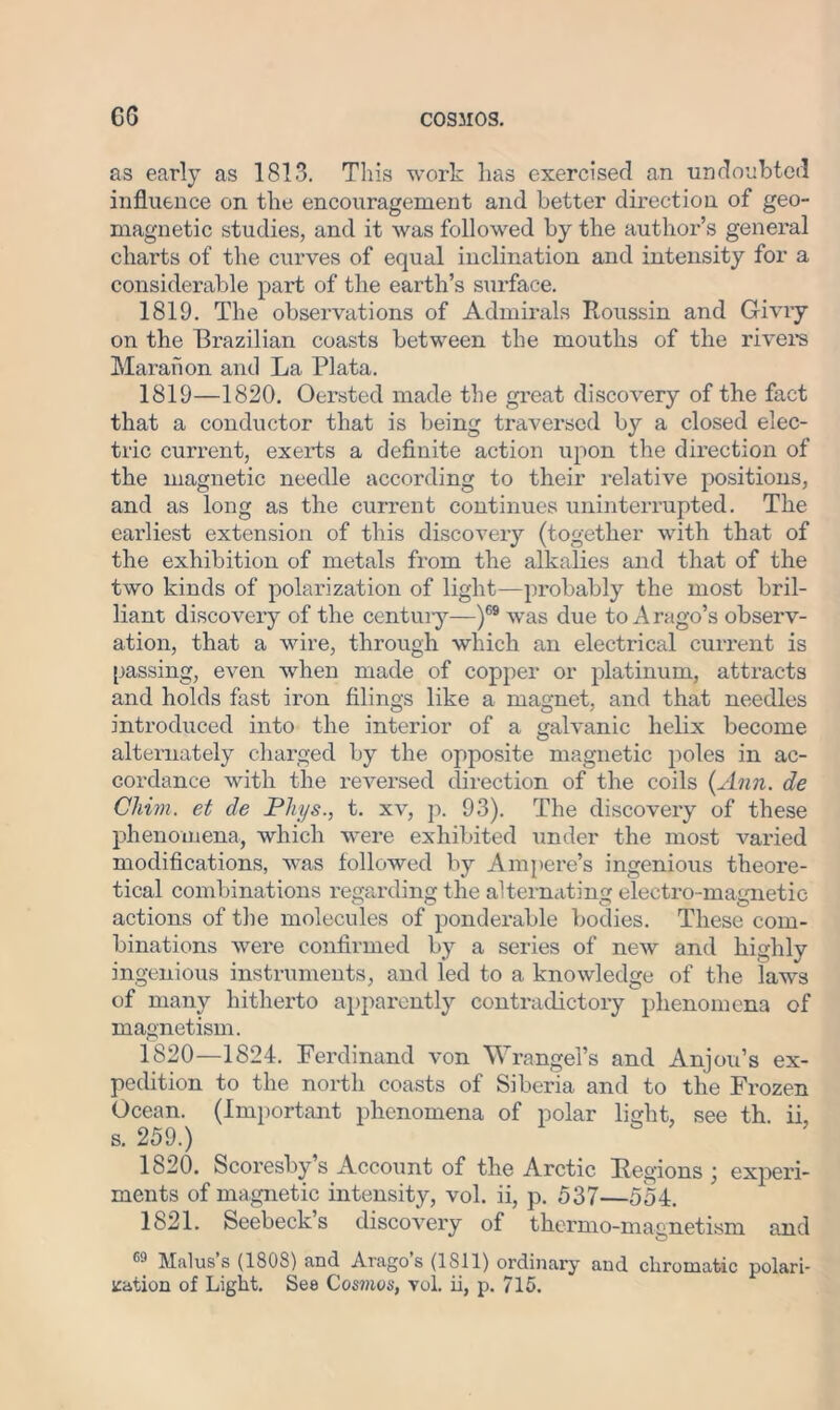 as early as 1813. This work has exercised an undoubted influence on the encouragement and better direction of geo- magnetic studies, and it was followed by the author’s general charts of the curves of equal inclination and intensity for a considerable part of the earth’s surface. 1819. The observations of Admirals Roussin and Givry on the Brazilian coasts between the mouths of the rivers Maraiion and La Plata. 1819— 1820. Oersted made the great discovery of the fact that a conductor that is being traversed by a closed elec- tric current, exerts a definite action iipon the direction of the magnetic needle according to their relative positions, and as long as the current continues uninterrupted. The earliest extension of this discovery (together with that of the exhibition of metals from the alkalies and that of the two kinds of polarization of light—probably the most bril- liant discovery of the century—)69 was due to Arago’s observ- ation, that a wire, through which an electrical current is passing, even when made of copper or platinum, attracts and holds fast iron filings like a magnet, and that needles introduced into the interior of a galvanic helix become alternately charged by the opposite magnetic poles in ac- cordance with the reversed direction of the coils {Ann. de Chim. et de Phys., t. xv, p. 93). The discovery of these phenomena, which were exhibited under the most varied modifications, was followed by Ampere’s ingenious theore- tical combinations regarding the alternating electro-magnetic actions of the molecules of ponderable bodies. These com- binations were confirmed by a series of new and highly ingenious instruments, and led to a knowledge of the laws of many hitherto apparently contradictory phenomena of magnetism. 1820— 1824. Ferdinand von Wrangel’s and Anjou’s ex- pedition to the north coasts of Siberia and to the Frozen Ocean. (Important phenomena of polar light, see th. ii, s. 259.) 1820. Scoresby’s Account of the Arctic Regions ; experi- ments of magnetic intensity, vol. ii, p. 537—554. 1821. Seebeck’s discovery of thermo-magnetism and 69 Mcilus s (180S) and Aragos (1811) ordinary and chromatic polari- zation of Light. Se8 Cosmos, vol. ii, p. 715.