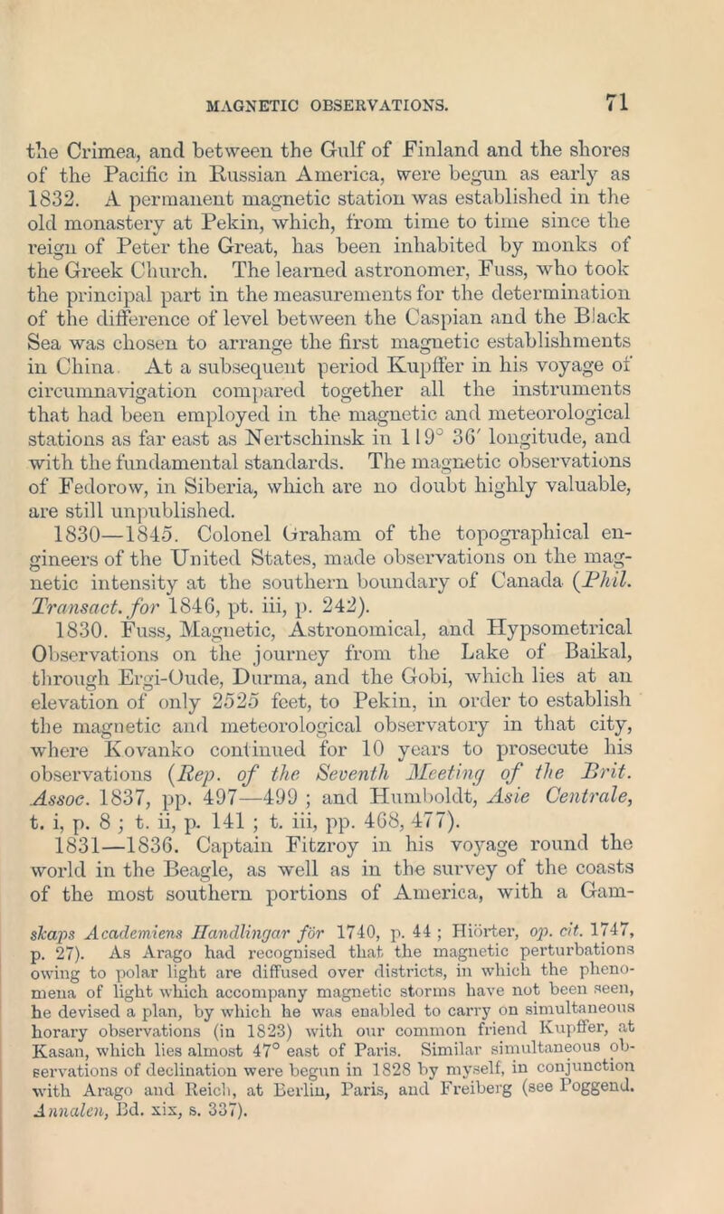 tile Crimea, and between the Gulf of Finland and the shores of the Pacific in Russian America, were begun as early as 1832. A permanent magnetic station was established in the old monastery at Pekin, which, from time to time since the reign of Peter the Great, has been inhabited by monks of the Greek Church. The learned astronomer, Fuss, who took the principal part in the measurements for the determination of the difference of level between the Caspian and the Black Sea was chosen to arrange the first magnetic establishments in China At a subsequent period Kupffer in his voyage of circumnavigation compared together all the instruments that had been employed in the magnetic and meteorological stations as far east as Nertschinsk in 119° 3G' longitude, and with the fundamental standards. The magnetic observations of Fedorow, in Siberia, which are no doubt highly valuable, are still unpublished. 1830— 1845. Colonel Graham of the topographical en- gineers of the United States, made observations on the mag- netic intensity at the southern boundary of Canada {JPhil. Transact, for 1846, pt. iii, p. 242). 1830. Fuss, Magnetic, Astronomical, and Hypsometrical Observations on the journey from the Lake of Baikal, through Ergi-Oude, Durma, and the Gobi, which lies at an elevation of only 2525 feet, to Pekin, in order to establish the magnetic and meteorological observatory in that city, where K ovanko continued for 10 years to prosecute his observations {Rep. of the Seventh Meeting of the Brit. Assoc. 1837, pp. 497—499 ; and Humboldt, Asie Centrale, t. i, p. 8 ; t. ii, p. 141 ; t. iii, pp. 468, 477). 1831— 1836. Captain Fitzroy in his voyage round the world in the Beagle, as well as in the survey of the coasts of the most southern portions of America, with a Gam- sJcaps Acaclemiens Ilandlingar for 1740, p. 44 ; Hiorter, op. cit. 1747, p. 27). As Arago had recognised that the magnetic perturbations owing to polar light are diffused over districts, in which the pheno- mena of light which accompany magnetic storms have not been seen, he devised a plan, by which he was enabled to carry on simultaneous horary observations (in 1823) with our common friend Kupffer, at Kasan, which lies almost 47° east of Paris. Similar simultaneous ob- servations of declination were begun in 1828 by myself, in conjunction with Arago and Reich, at Berlin, Paris, and Freiberg (see Poggend. Anncden, Bd. xix, s. 337).
