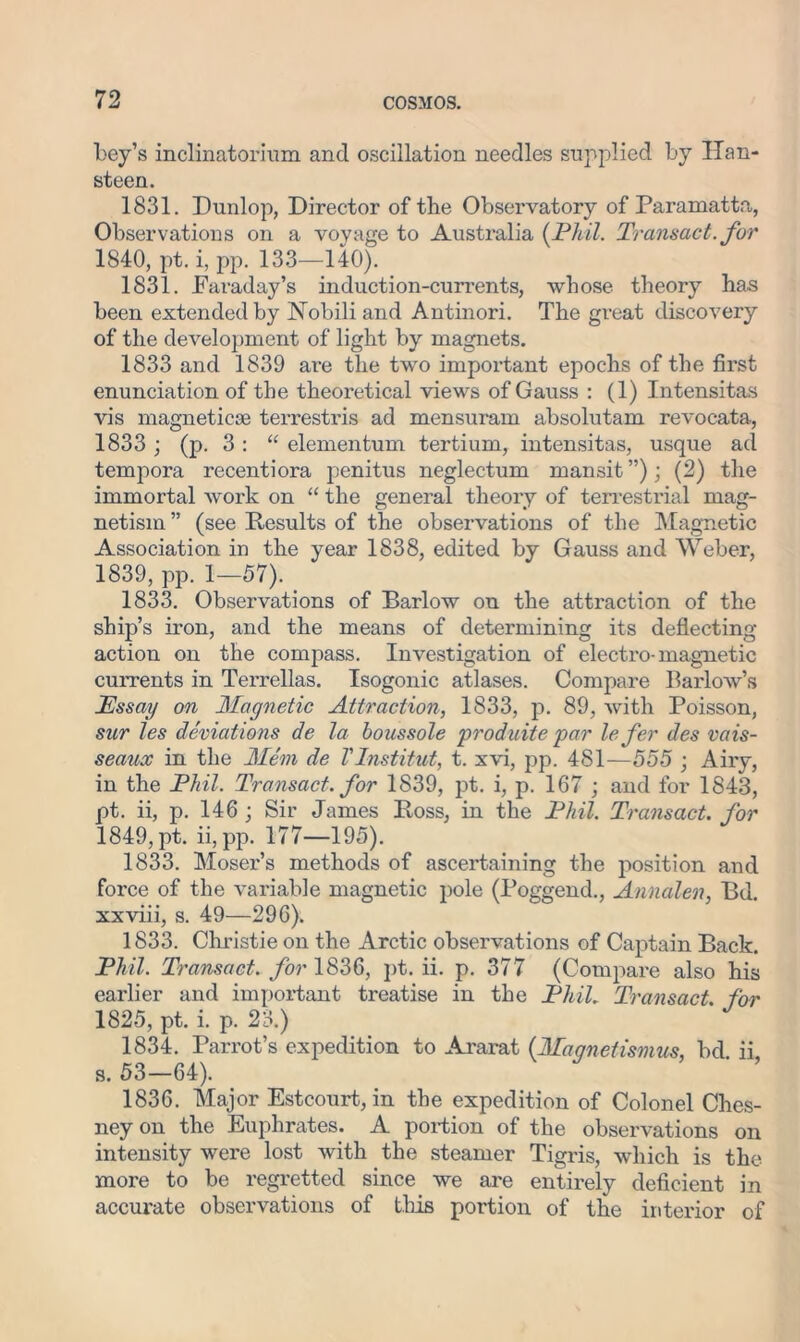 Ley’s inclinatorium and oscillation needles supplied by Han- steen. 1831. Dunlop, Director of tbe Observatory of Paramatta, Observations on a voyage to Australia (Phil. Transact, for 1840, pt. i, pp. 133—140). 1831. Faraday’s induction-currents, whose theory has been extended by Nobili and Antinori. The great discovery of the development of light by magnets. 1833 and 1839 ai'e the two important epochs of the first enunciation of the theoretical views of Gauss : (1) Intensitas vis magnetic® terrestris ad mensuram absolutam revocata, 1833 ; (p. 3 : “ elementum tertium, intensitas, usque ad tempora recentiora penitus neglectum mansit”); (2) the immortal work on “ the general theory of terrestrial mag- netism ” (see Results of the observations of the Magnetic Association in the year 1838, edited by Gauss and Weber, 1839, pp. 1—57). 1833. Observations of Barlow on the attraction of the ship’s iron, and the means of determining its deflecting action on the compass. Investigation of electro-magnetic currents in Terrellas. Isogonic atlases. Compare Barlow’s Essay on Magnetic Attraction, 1833, p. 89, with Poisson, sur les deviations de la boussole produite par lefer des vais- seaux in the Mem de Vlnstitut, t. xvi, pp. 481—555 ; Airy, in the Phil. Transact, for 1839, pt. i, p. 167 ; and for 1843, pt. ii, p. 146 j Sir James Boss, in the Phil. Transact, for 1849, pt. ii, pp. 177—195). 1833. Mosei'’s methods of ascertaining the position and force of the variable magnetic pole (Poggend., Annalen, Bd. xxviii, s. 49—296). 1833. Christie on the Arctic observations of Captain Back. Phil. Transact, for 1836, pt. ii. p. 377 (Compare also his earlier and important treatise in the Phil. Transact for 1825, pt. i. p. 23.) 1834. Parrot’s expedition to Ararat (Maqnetismus, bd ii s. 53-64). 1836. Major Estcourt, in the expedition of Colonel Ches- neyon the Euphrates. A portion of the observations on intensity were lost with the steamer Tigris, which is the more to be regretted since we are entirely deficient in accurate observations of this portion of the interior of