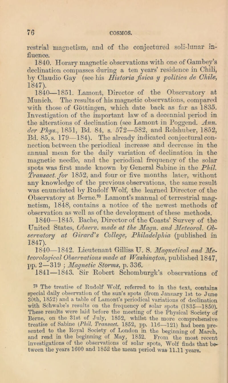 restrial magnetism, and of the conjectured soil-lunar in- fluence. 1840. Horary magnetic observations with one of Gambey’s declination compasses during a ten years’ residence in Chili, by Claudio Gay (see his Historia fisica y politico, de Chile, 1847). 1840—1851. Lamont, Director of the Observatory at Munich. The results of his magnetic observations, compared with those of Gottingen, which date back as far as 1835. Investigation of the important law of a decennial period in the alterations of declination (see Lamont in Poggend. Ann. der Phys., 1851, Bd. 84, s. 572—582, and Relshuber, 1852, Bd. 85, s. 179—184). The already indicated conjectural con- nection between the periodical increase and decrease in the annual mean for the daily variation of declination in the magnetic needle, and the periodical frequency of the solar spots was first made known by General Sabine in the Phil. Transact, for 1852, and four or five months later, without any knowledge of the previous observations, the same result was enunciated by Rudolf Wolf, the learned Director of the Observatory at Berne.73 Lamont’s manual of terrestrial mag- netism, 1848, contains a notice of the newest methods of observation as well as of the development of these methods. 1840—1845. Bache, Director of the Coasts’ Survey of the United States, Observ. made at the Magn. and Meteorol. Ob- servatory at Girard's College, Philadelphia (published in 1847). 1840— 1842. Lieutenant Gilliss U. S. Magnetical and Me- teorological Observations made at Washington, published 1847, pp. 2—319 ; Magnetic Storms, p. 336. 1841— 1843. Sir Robert Schomburgk’s observations of 73 The treatise of Rudolf Wolf, referred to in the text, contains special daily observation of the sun’s spots (from January 1st to June 30th, 1852) and a table of Lamont’s periodical variations of declination with Schwabe’s results on the frequency of solar spots (1835—1850). These results were laid before the meeting of the Physical Society of Berne, on the 31st of July, 1852, whilst the more comprehensive treatise of Sabine {Phil. Transact. 1852, pp. 116—121) had been pre- sented to the Royal Society of London in the beginning of March, and read in the beginning of May, 1852. From the most recent investigations of the observations of solar spots, Wolf finds that be- tween the years 1600 and 1852 the mean period was 11.11 years.