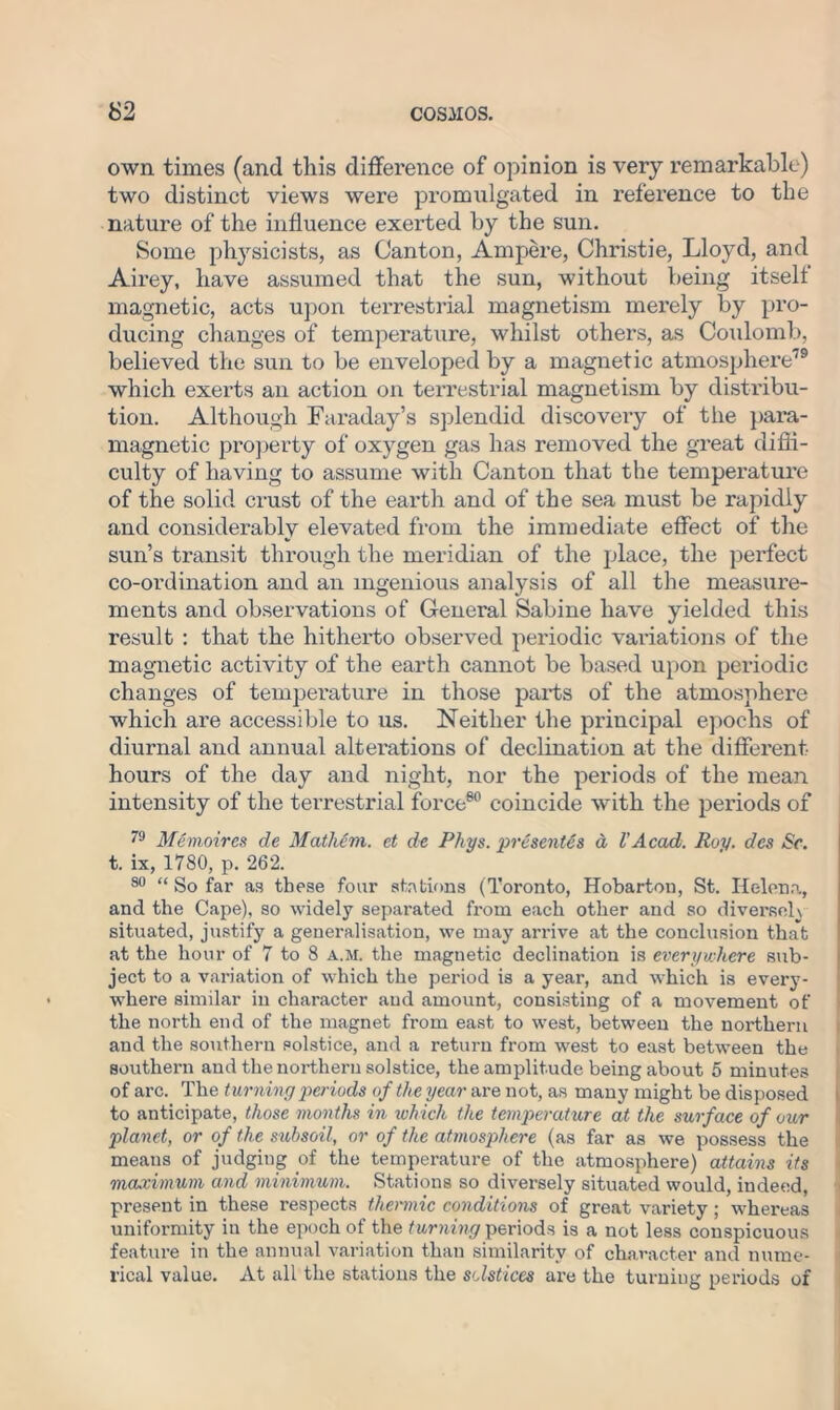 own times (and this difference of opinion is very remarkable) two distinct views were promulgated in reference to the nature of the influence exerted by the sun. Some physicists, as Canton, Ampere, Christie, Lloyd, and Airey, have assumed that the sun, without being itself magnetic, acts upon terrestrial magnetism merely by pro- ducing changes of temperature, whilst others, as Coulomb, believed the sun to be enveloped by a magnetic atmosphere79 which exerts an action on terrestrial magnetism by distribu- tion. Although Faraday’s splendid discovery of the para- magnetic property of oxygen gas has removed the great diffi- culty of having to assume with Canton that the temperature of the solid crust of the earth and of the sea must be rapidly and considerably elevated from the immediate effect of the sun’s transit through the meridian of the place, the perfect co-ordination and an ingenious analysis of all the measure- ments and observations of General Sabine have yielded this result : that the hitherto observed periodic variations of the magnetic activity of the earth cannot be based upon periodic changes of temperature in those parts of the atmosphere which are accessible to us. Neither the principal epochs of diurnal and annual alterations of declination at the different- hours of the day and night, nor the periods of the mean intensity of the terrestrial force60 coincide with the periods of 79 Memoires de Mathim. et de Phys. presents a VAcad. Roy. dcs Sc. t. ix, 1780, p. 262. 80 “ So far as these four stations (Toronto, Hobarton, St. Helena, and the Cape), so widely separated from each other and so diversely situated, justify a generalisation, we may arrive at the conclusion that at the hour of 7 to 8 a.m. the magnetic declination is everywhere sub- ject to a variation of which the period is a year, and which is every- where similar in character and amount, consisting of a movement of the north end of the magnet from east to west, between the northern and the southern solstice, and a return from west to east between the southern and the northern solstice, the amplitude being about 5 minutes of arc. The turning periods of the year are not, as many might be disposed to anticipate, those months in which the temperature at the surface of our planet, or of the subsoil, or of the atmosphere (as far as we possess the means of judging of the temperature of the atmosphere) attains its maximum and minimum. Stations so diversely situated would, indeed, present in these respects thermic conditions of great variety ; whereas uniformity in the epoch of the turning periods is a not less conspicuous feature in the annual variation than similarity of character and nume- rical value. At all the stations the solstices are the turning periods of