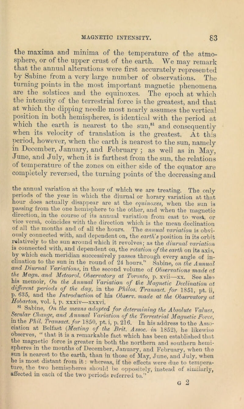 the maxima and minima of the temperature of the atmo- sphere, or of the upper crust of the earth. We may remark that the annual alterations were first accurately represented by Sabine from a very large number of observations. The turning points in the most important magnetic phenomena are the solstices and the equinoxes. The epoch at which the intensity of the terrestrial force is the greatest, and that at which the dipping needle most nearly assumes the vertical position in both hemispheres, is identical with the period at which the earth is nearest to the sun,81 and consequently when its velocity of translation is the greatest. At this period, however, when the earth is nearest to the sun, namely in December, January, and February ; as well as in May, June, and July, when it is farthest from the sun, the relations of temperature of the zones on either side of the equator are completely reversed, the turning points of the decreasing and the annual variation at the hour of which we are treating. The only periods ot the year in which the diurnal or horary variation at that hour does actually disappear are at the equinoxes, when the sun is passing from the one hemisphere to the other, and when the magnetic direction, in the course of its annual variation from east to west, or vice versa, coincides with the direction which is the mean declination of all the months and of all the hours. The annual variation is obvi- ously connected with, and dependent on, the earth's position in its orbit relatively to the sun around which it revolves; as the diurnal variation is connected with, and dependent on, the rotation of the earth on its axis, by which each meridian successively passes through every angle of in- clination to the sun in the round of 24 hours.” Sabine, on the Annual and Diurnal Variations, in the second volume of Observations made at the Magn. and Meteorol. Observatory at Toronto, p. xvii—xx. See also his memoir, Ore the Annual \ aviation of the Magnetic Declination at different periods of the day, in the Philos. Transact, for 1851, pt. ii, p. 635, and the Introduction of his Observ. made at the Observatory at Hobarton, vol. i, p. xxxiv—xxxvi. 81 Sabine, On the means adopted for determining the Absolute Values, Secular Change, and Annual Variation of the Terrestrial Magnetic Force, m the Phil. Transact, for 1850, pt. i, p. 216. In his address to the Asso- ciation at Belfast (Meeting of the Brit. Assoc, in 1852), he likewise observes, that it is a remarkable fact which has been established that the magnetic force is greater in both the northern and southern hemi- spheres in the months of December, January, and February, when the sun is nearest to the earth, than in those of May, June, and July, when he is most distant from it: whereas, if the effects were due to tempera- ture, the two hemispheres should be oppositely, instead of similarly, affected in each of the two periods referred to.” G 2