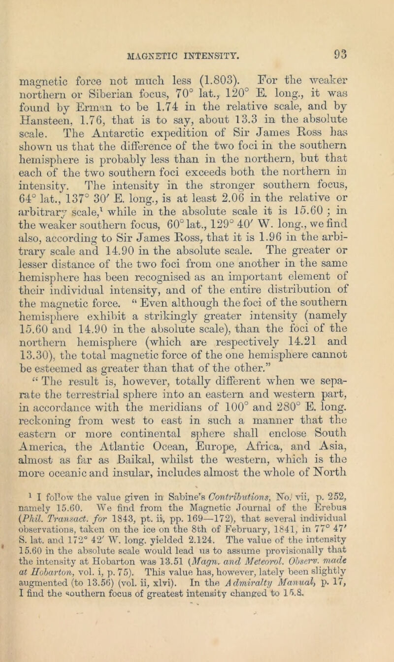 magnetic force not much less (1.803). For the weaker northern or Siberian focus, 70° lat., 120° E. long., it was found by Erin in to be 1.74 in the relative scale, and by Hansteen, 1.76, that is to say, about 13.3 in the absolute scale. The Antarctic expedition of Sir James Ross has shown us that the difference of the two foci in the southern hemisphere is probably less than in the northern, but that each of the two southern foci exceeds both the northern in intensity. The intensity in the stronger southern focus, 64° lat., 137° 30' E. long., is at least 2.06 in the relative or arbitrary scale/ while in the absolute scale it is 15.60 ; in the weaker southern focus, 60° lat., 129° 40' W. long., we find also, according to Sir James Ross, that it is 1.96 in the arbi- trary scale and 14.90 in the absolute scale. The greater or lesser distance of the two foci from one another in the same hemisphere has been recognised as an important element of their individual intensity, and of the entire distribution of the magnetic force. “ Even although the foci of the southern hemisphere exhibit a strikingly greater intensity (namely 15.60 and 14.90 in the absolute scale), than the foci of the northern hemisphere (which are respectively 14.21 and 13.30), the total magnetic force of the one hemisphere cannot be esteemed as greater than that of the other.” “ The result is, however, totally different when we sepa- rate the terrestrial sphere into an eastern and western part, in accordance with the meridians of 100° and 280° E. long, reckoning from west to east in such a manner that the eastern or more continental sphere shall enclose South America, the Atlantic Ocean, Europe, Africa, and Asia, almost as far as Baikal, whilst the western, which is the more oceanic and insular, includes almost the whole of North % 1 I follow the value given in Sabine’s Contributions, No.’ vii, p. 252, namely 15.60. We find from the Magnetic Journal of the Erebus (Phil. Transact, for 1843, pt. ii, pp. 169—172), that several individual observations, taken on the ice on the 8th of February, 1841, in 77° 47' S. lat. and 172° 42' W. long, yielded 2.124. The value of the intensity 15.60 in the absolute scale would lead us to assume provisionally that the intensity at Hobarton was 13.51 (Magn. and Metcorol. Obscrv. made at llobarton, vol. i, p. 75). This value has, however, lately been slightly augmented (to 13.56) (vol. ii, xlvi). In the Admiralty Manual> p. 17, I find the southern focus of greatest intensity changed to 15.8.
