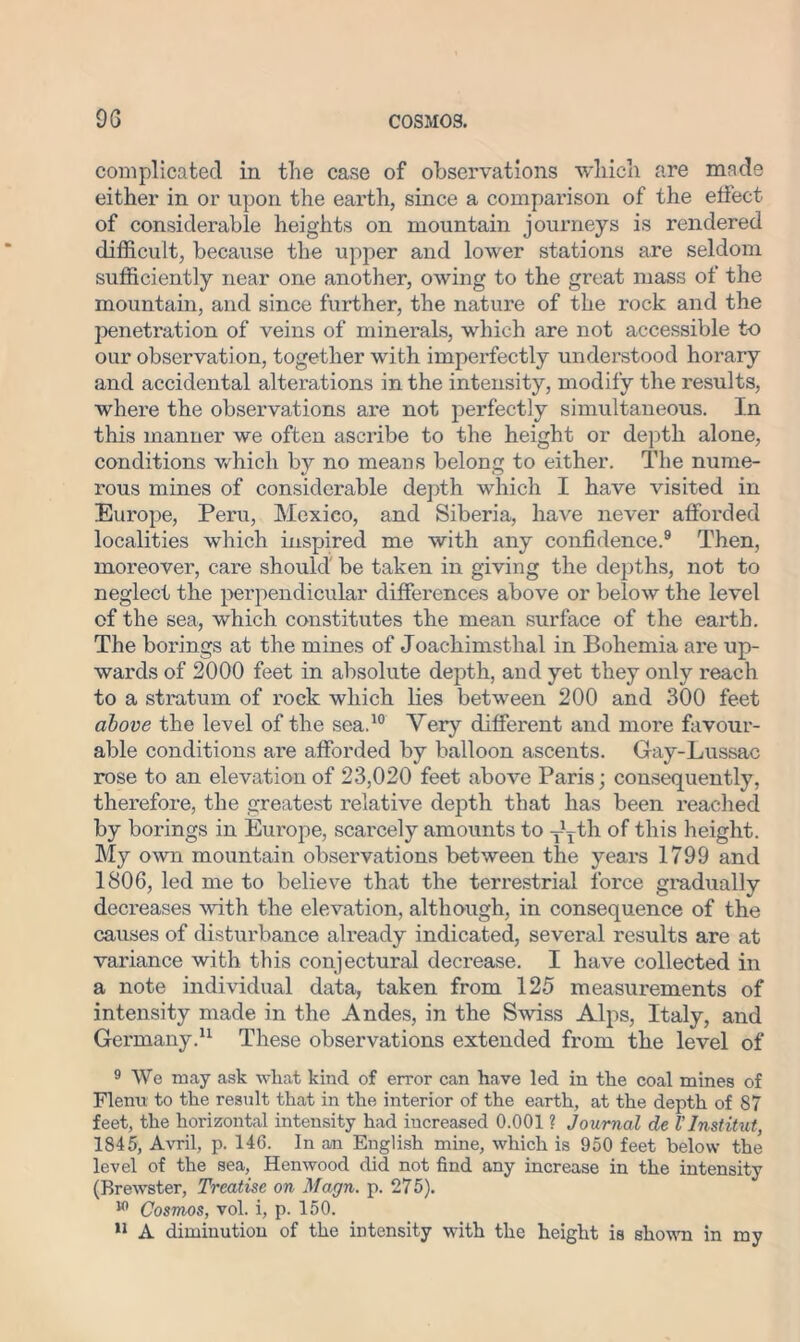 complicated in the case of observations which are made either in or upon the earth, since a comparison of the effect of considerable heights on mountain journeys is rendered difficult, because the upper and lower stations are seldom sufficiently near one another, owing to the great mass of the mountain, and since further, the nature of the rock and the penetration of veins of minerals, which are not accessible to our observation, together with imperfectly understood horary and accidental alterations in the intensity, modify the results, where the observations are not perfectly simultaneous. In this manner we often ascribe to the height or depth alone, conditions which by no means belong to either. The nume- rous mines of considerable depth which I have visited in Europe, Peru, Mexieo, and Siberia, have never afforded localities which inspired me with any confidence.9 Then, moreover, care should be taken in giving the depths, not to neglect the perpendicular differences above or below the level of the sea, which constitutes the mean surface of the earth. The borings at the mines of Joackimsthal in Bohemia are up- wards of 2000 feet in absolute depth, and yet they only reach to a stratum of rock which lies between 200 and 300 feet above the level of the sea.10 Very different and more favour- able conditions are afforded by balloon ascents. Gay-Lussac rose to an elevation of 23,020 feet above Paris; consequently, therefore, the greatest relative depth that has been reached by borings in Europe, scarcely amounts to yyth of this height. My own mountain observations between the years 1799 and 1806, led me to believe that the terrestrial force gradually decreases with the elevation, although, in consequence of the causes of disturbance already indicated, several results are at variance with this conjectural decrease. I have collected in a note individual data, taken from 125 measurements of intensity made in the Andes, in the Swiss Alps, Italy, and Germany.11 These observations extended from the level of 9 We may ask what kind of error can have led in the coal mines of Flenu to the result that in the interior of the earth, at the depth of 87 feet, the horizontal intensity had increased 0.001 ? Journal de VInstitut, 1845, Avril, p. 146. In an English mine, which is 950 feet below the level of the sea, Henwood did not find any increase in the intensity (Brewster, Treatise on Magn. p. 275). w Cosmos, vol. i, p. 150. 11 A diminution of the intensity with the height is shown in my