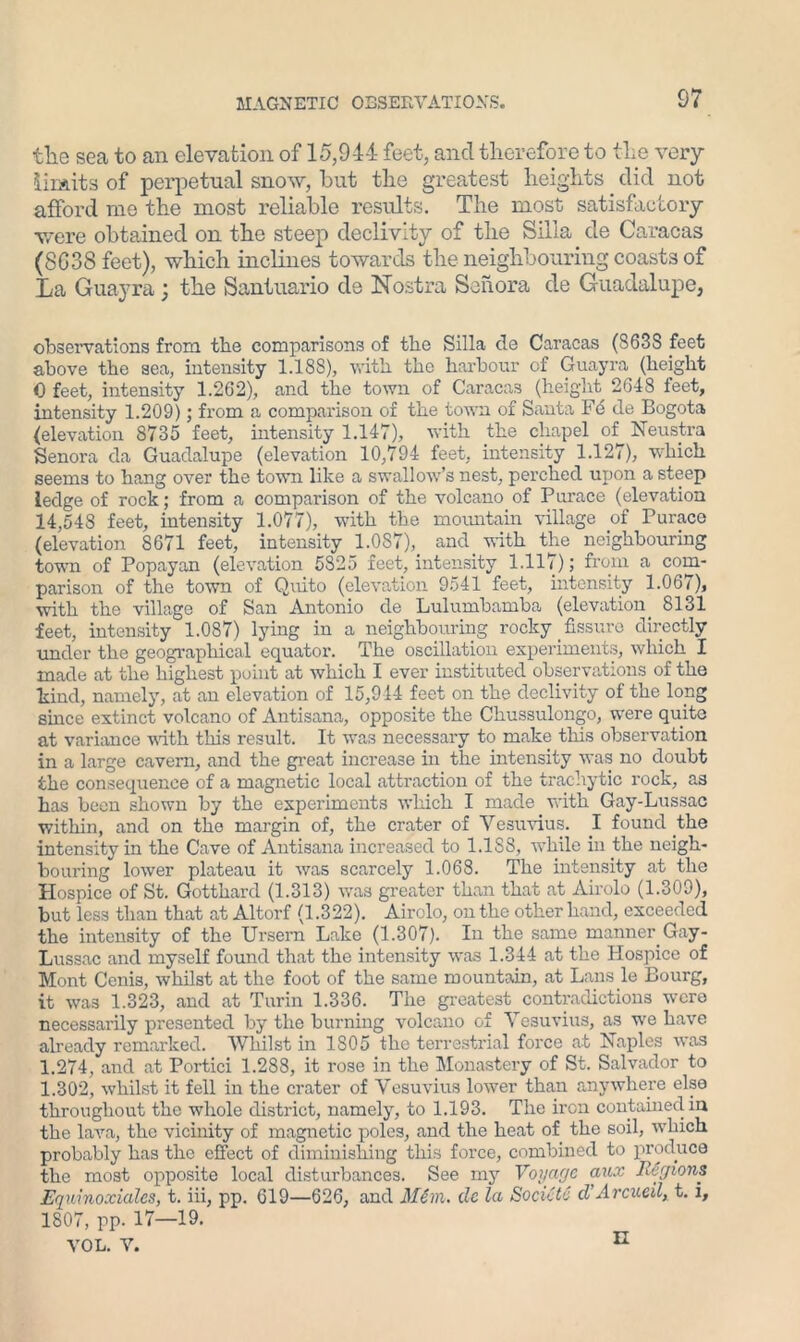 the sea to an elevation of 15,944 feet, and therefore to the very limits of perpetual snow, but the greatest heights did not afford me the most reliable results. The most satisfactory were obtained on the steep declivity of the Silla de Caracas (8G38 feet), which inclines towards the neighbouring coasts of La Guayra; the Santuario de Nostra Sonora de Guadalupe, observations from the comparisons of the Silla de Caracas (S63S feet above the sea, intensity 1.188), with the harbour of Guayra (height 0 feet, intensity 1.262), and the town of Caracas (height 2648 feet, intensity 1.209); from a comparison of the town of Santa Fc de Bogota (elevation 8735 feet, intensity 1.147), with the chapel of Neustra Senora da Guadalupe (elevation 10,794 feet, intensity 1.127), which seems to hang over the town like a swallow’s nest, perched upon a steep ledge of rock; from a comparison of the volcano of Purace (elevation 14,548 feet, intensity 1.077), with the mountain village of Purace (elevation 8671 feet, intensity 1.087), and with the neighbouring town of Popayan (elevation 5825 feet, intensity 1.117); from a com- parison of the town of Quito (elevation 9541 feet, intensity 1.067), with the village of San Antonio de Lulumbamba (elevation 8131 feet, intensity 1.087) lying in a neighbouring rocky fissure directly under the geographical equator. The oscillation experiments, which I made at the highest point at which I ever instituted observations of the bind, namely, at an elevation of 15,944 feet on the declivity of the long since extinct volcano of Antisana, opposite the Chussulongo, were quite at variance with this result. It was necessary to make this observation in a large cavern, and the great increase in the intensity was no doubt the consequence of a magnetic local attraction of the trachytic rock, as has been shown by the experiments which I made with Gay-Lussac within, and on the margin of, the crater of Vesuvius. I found the intensity in the Cave of Antisana increased to 1.1SS, while in the neigh- bouring lower plateau it was scarcely 1.068. The intensity at the Hospice of St. Gotthard (1.313) was greater than that at Airolo (1.309), but less than that at Altorf (1.322). Airolo, on the other hand, exceeded the intensity of the Ursern Lake (1.307). In the same manner Gay- Lussac and myself found that the intensity was 1.344 at the Hospice of Mont Cenis, whilst at the foot of the same mountain, at Lans le Bourg, it was 1.323, and at Turin 1.336. The greatest contradictions were necessarily presented by the burning volcano of Vesuvius, as we have already remarked. Whilst in 1805 the terrestrial force at Naples was 1.274, and at Portici 1.288, it rose in the Monastery of St. Salvador to 1.302, whilst it fell in the crater of Vesuvius lower than anywhere else throughout the whole district, namely, to 1.193. The iron contained in the lava, the vicinity of magnetic poles, and the heat of the soil, which probably bas the effect of diminishing this force, combined to produce tbe most opposite local disturbances. See my Voyage aux Regions Eqninoxialcs, t. iii, pp. 619—626, and Mem. de la Sock'to d’Arcueil, t. i, 1807, pp. 17—19. VOL. Y. n