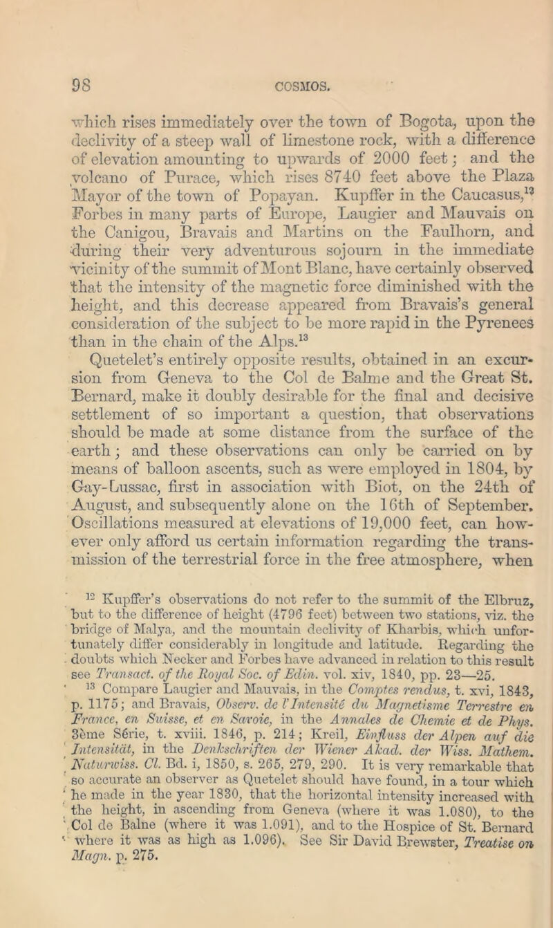 which rises immediately over the town of Bogota, upon the declivity of a steep wall of limestone rock, with a difference of elevation amounting to upwards of 2000 feet; and the volcano of Purace, which rises 8740 feet above the Plaza Mayor of the town of Popayan. Kupffer in the Caucasus,115 Forbes in many parts of Europe, Laugier and Mauvais on the Canigou, Bravais and Martins on the Faulliorn, and during their very adventurous sojourn in the immediate 'vicinity of the summit of Mont Blanc, have certainly observed that the intensity of the magnetic force diminished with the height, and this decrease appeared from Bravais’s general consideration of the subject to be more rapid in the Pyrenees than in the chain of the Alps.13 Quetelet’s entirely opposite results, obtained in an excur- sion from Geneva to the Col de Balme and the Great St. Bernard, make it doubly desirable for the final and decisive settlement of so important a question, that observations should be made at some distance from the surface of the earth; and these observations can only be carried on by means of balloon ascents, such as were employed in 1804, by Gay-Lussac, first in association with Biot, on the 24th of August, and subsequently alone on the 16th of September. Oscillations measured at elevations of 19,000 feet, can how- ever only afford us certain information regarding the trans- mission of the terrestrial force in the free atmosphere, when 12 Kupffer’s observations do not refer to the summit of the Elbruz, but to the difference of height (4796 feet) between two stations, viz. the bridge of Malya, and the mountain declivity of Kharbis, which unfor- tunately differ considerably in longitude and latitude. Regarding the doubts which Keeker and Forbes have advanced in relation to this result see Transact, of the Royal Soc. of Edin. vol. xiv, 1840, pp. 23—25. ' 13 Compare Laugier and Mauvais, in the Comptes rendus, t. xvi, 1843, p. 1175; and Bravais, Observ. del’Intensity dn Magnetisme Terrestre en France, cn Suisse, et cn Savoie, in the Annales cle Chemie et de Phys. 3eme S6rie, t. xviii. 1846, p. 214; Kreil, Eivfluss cler Alpen auf die Intensitat, in the JDenkschriften der Wiener ATcad. der TFiss. Mathem. ’ Naturwiss. Cl. Bd. i, 1850, s. 265, 279, 290. It is very remarkable that so accurate an observer as Quetelet should have found, in a tour which ' he made in the year 1830, that the horizontal intensity increased with the height, in ascending from Geneva (where it was 1.080), to the Col de Balne (where it was 1.091), and to the Hospice of St. Bernard • where it was as high as 1.096). See Sir David Brewster, Treatise on Magn. p. 275.