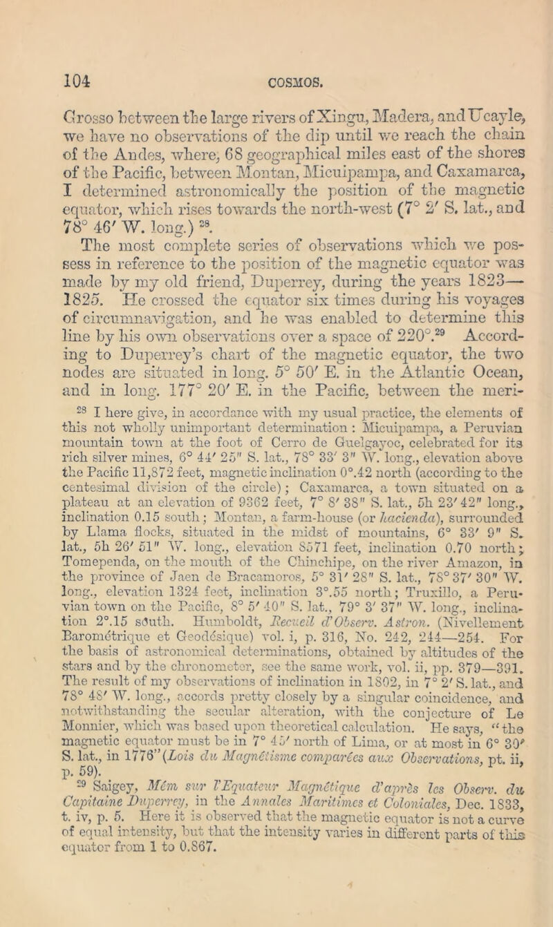 Grosso between the large rivers of Xingu, Madera. andUcayle, we have no observations of the dip until we reach the chain of the Andes, where, G8 geographical miles east of the shores of the Pacific, between Mon tan, Micuipampa, and Caxamarca, I determined astronomically the position of the magnetic equator, which rises towards the north-west (7° 2' S. lat., and 78° 46' W. long.)28. The most complete series of observations which we pos- sess in reference to the position of the magnetic equator was made by my old friend, Duperrey, during the years 1823—- 1825. He crossed the equator six times during his voyages of circumnavigation, and he was enabled to determine this line by his own observations over a space of 220°.29 Accord- ing to Duperrey 5s chart of the magnetic equator, the two nodes are situated in long. 5° 50' E. in the Atlantic Ocean, and in lone. 177° 20' E. in the Pacific, between the meri- 23 I here give, in accordance with my usual practice, the elements of this not wholly unimportant determination : Micuipampa, a Peruvian mountain town at the foot of Cerro de Guelgayoc, celebrated for its rich silver mines, 6° 44' 25 S. lat., 7S° 33' 3” W. long., elevation above the Pacific 11,872 feet, magnetic inclination 0°.42 north (according to the centesimal division of the circle); Caxamarca, a town situated on a plateau at an elevation of 9362 feet, 7° 8' 38 S. lat., 5h 23'42 long., inclination 0.15 south; Montan, a farm-house (or hacienda), surrounded by Llama flocks, situated in the midst of mountains, 6° 33' 9 S. lat., 5h 20' 51 W. long., elevation 8571 feet, inclination 0.70 north; Tomependa, on the mouth of the Chinchipe, on the river Amazon, in the province of Jaen de Bracamoros, 5° 31' 28 S. lat., 7S°37' 30 W. long., elevation 1324 feet, inclination 3°.55 north; Truxillo, a Peru- vian town on the Pacific, 8° 5' 40 S. lat., 79° 3' 37 W. long., inclina- tion 2°.15 sfluth. Humboldt, Iiecv.cil d’Observ. Astron. (Hivellement Baromdtrique et Geoddsique) vol. i, p. 316, No. 242, 244—254. For the basis of astronomical determinations, obtained by altitudes of the stars and by the chronometer, see the same work, vol. ii, pp. 379—391. The result of my observations of inclination in 1802, in 7° 2' S. lat., and 7S° 48' W. long., accords pretty closely by a singular coincidence, and notwithstanding the secular alteration, with the conjecture of Le Monnier, which was based upon theoretical calculation. Pie says, “ the magnetic equator must be in 7° 45' north of Lima, or at most in 6° 30 S. lat., in 1776” (Lois du MagnCiisme compartes aux Observations, nt. ii, P- 59). 29 Saigey, Mein sur VEquateur MagnUiquc cl’aprcs les Obscrv. du, Capitaine Duperrey, in the Annales Maritimcs et Col on! ales, Dec. 1S33, t. iv, p. 5. Here it is observed that the magnetic equator is not a curve of equal intensity, hut that the intensity varies in different parts of this equator from 1 to 0.867.
