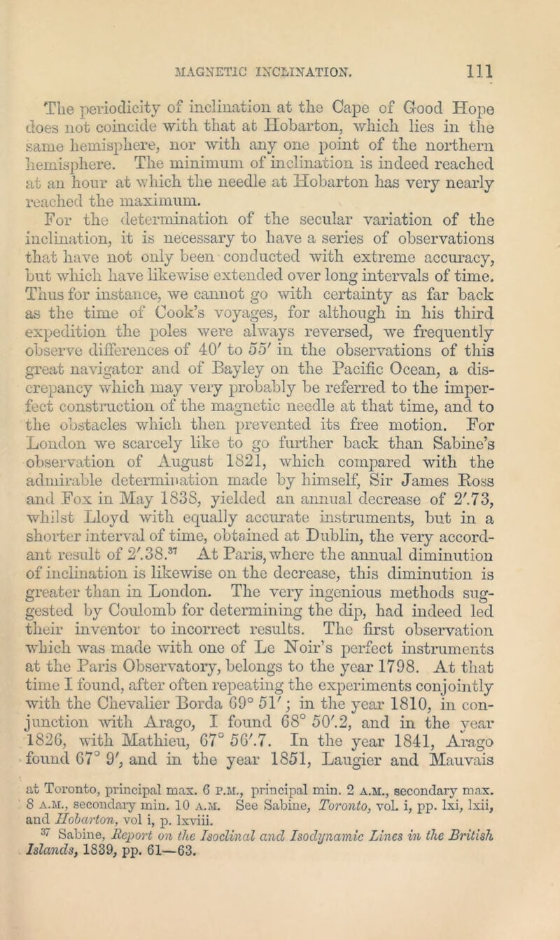 The periodicity of inclination at the Cape of Good Hope does not coincide with that at Hobarton, which lies in the same hemisphere, nor with any one point of the northern hemisphere. The minimum of inclination is indeed reached at an hour at which the needle at Hobarton has very nearly reached the maximum. For the determination of the secular variation of the inclination, it is necessary to have a series of observations that have not only been conducted with extreme accuracy, but which have likewise extended over long intervals of time. Thus for instance, we cannot go with certainty as far back as the time of Cook’s voyages, for although in his third expedition the poles were always reversed, we frequently observe differences of 40' to 55' in the observations of this great navigator and of Bayley on the Pacific Ocean, a dis- crepancy which may very probably be referred to the imper- fect construction of the magnetic needle at that time, and to the obstacles which then prevented its free motion. For London we scarcely like to go further back than Sabine’s observation of August 1821, which compared with the admirable determination made by himself, Sir James Boss and Fox in May 1S3S, yielded an annual decrease of 2'.73, whilst Lloyd with equally accurate instruments, but in a shorter interval of time, obtained at Dublin, the very accord- ant result of 2'.38.37 At Paris, where the annual diminution of inclination is likewise on the decrease, this diminution is greater than in London. The very ingenious methods sug- gested by Coulomb for determining the dip, had indeed led their inventor to incorrect results. The first observation which was made with one of Le Noir’s perfect instruments at the Paris Observatory, belongs to the year 1798. At that time I found, after often repeating the experiments conjointly with the Chevalier Borda GO0 51'; in the year 1810, in con- junction with Arago, I found G8° 50'. 2, and in the year 1826, with Mathieu, G7° 5G'.7. In the year 1841, Arago found 67° 9', and in the year 1851, Laugier and Mauvais at Toronto, principal mas. 6 r.M., principal min. 2 a.m., secondary max. 8 a.m., secondary min. 10 a.m. See Sabine, Toronto, voL i, pp. lxi, lxii, and Hobarton, vol i, p. Ixviii. 3/ Sabine, Report on the Isoclinal and Isodynamic Lines in the British Islands, 1839, pp. 61—63.