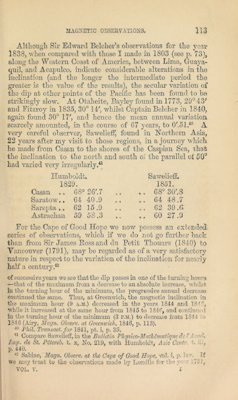 Although Sir Edward Belcher’s observations for the year 1838, when compared with those I made in 1803 (see p. 73), along the Western Coast of America, between Lima, Guaya- quil, and A capulco, indicate considerable alterations in the inclination (and the longer the intermediate period the greater is the value of the results), the secular variation of the dip at other points of the Pacific has been found to be strikingly slow. At Otaheite, Bayley found in 1773, 29° 43' and Fitzroy in 1835, 30° 14', whilst Captain Belcher in 1840, again found 30° 17', and hence the mean annual variation scarcely amounted, in the course of G7 years, to O'.ol.40 A very careful observer, Sawelieff, found in Northern Asia, 22 years after my visit to those regions, in a journey which he made from Casan to the shores of the Caspian Sea, that the inclination to the north and south oJ the parallel of 50° had varied very irregularly.41 Humboldt. 1829. Casan .. G8° 2G'.7 Saratov.. G4 40.9 Sarepta .. G2 15 .9 Astrachan 59 58.3 Sawelieff. 1851. ,. G8° 30'.8 . . G4 48.7 .. 62 39 Al .. GO 27.9 For the Cape of Good Hope we now possess an extended series of observations, which if we do not go further back than from Sir James Boss and du Petit Thouars (1840) to Vancouver (1791), may be regarded as of a very satisfactory nature in respect to the variation of the inclination for nearly half a century.43 of successive years we see that the dip passes in one of the turning hours —that of the maximum from a decrease to an absolute increase, whilst hi the turning horn- of the minimum, the progressive annual decrease continued the same. Thus, at Greenwich, the magnetic inclination in the maximum hour (9 a.m.) decreased in the years 1844 and 18 *, while it increased at the same hour from 1S45 to 1840, and continued in the turning hour of the minimum (3 f.m.) to decrease from 1844 U> 1843 (Airy, Magn. Observ. at Greenwich, 1846, p. 113). 40 Phil. Transact, for 1841, pt. i, p. 35. 41 Compare Sawelieff, in the Bulletin Physico-MaiMmatiquc de VAcaeU Imp. de St. PCiersb. t. x, No. 219, with Humboldt, A sic Ccnir. t. id, p. 440. 42 Sabine, Magn. Observ. at the Cape of Good Hope, Vol. i, p. lx1'. If we may trust to the observations made by Lacaille for the r r 175J, VOL. V. ' l