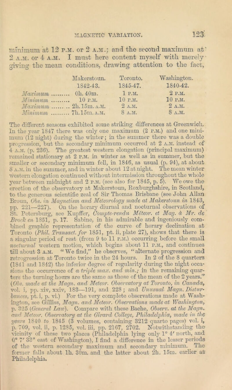 minimum at 12 p.m. or 2 A.H.; and the second maximum at' 2 a.31. or 4 a.31. I must here content myself with merely diviner the mean conditions, drawing attention to the fact, O O 7 ° Makerstoun. Toronto. Washington. 1842-43. 1845-47. 1840-42. Maximum Oh. 40m. 1 p.m. 2 p.m. Minimum 10 p.m. 10 p.m. 10 p.m. Maximum 21i. 15m. a.M. 2 a.m. 2 a.m. Minimum 7h. 15m. a.m. 8 a.m. 8 a.m. The different seasons exhibited some striking differences at Greenwich. In the year 1847 there wras only one maximum (2 p.m.) and one mini- mum (12 night) during the winter; in the summer there was a double progression, but the secondary minimum occurred at 2 a.m. instead of 4 a.m. (p. 236). The greatest western elongation (principal maximum) remained stationary at 2 p.m. in winter as well as in summer, but the smaller or secondary minimum fell, in 1846, as usual (p. 94), at about 5 a.m. in the summer, and in winter about 12 at night. The mean winter w;estern elongation continued without intermission throughout the whole year between midnight and 2 p.m. (see also for 1845, p. 5). We owe the erection of the observatory at Makerstoun, Roxburghshire, in Scotland, to the generous scientific zeal of Sir Thomas Brisbane (see John Allan Broun, Ohs. in Magnetism and Meteorology made at Makerstoun in 1843, pp. 221—227). On the horary diurnal and nocturnal observations of St. Petersburg, see Kupffer, Compte-rendu Meteor, ct Mag. d Mr. de Brock en 1851, p. 17. Sabine, in his admirable and ingeniously com- bined graphic representation of the curve of horary declination at Toronto (Phil. Transact, for 1851, pt. ii, plate 27), shows that there is a singular period of rest (from 9 to 11 p.m.) occurring before the small nocturnal western motion, which begins about 11 p.m., and continues till about 3 a.m. “We find,” he observes, “ alternate progression and retrogression at Toronto twice in the 24 hours. In 2 of the 8 quarters (1841 and 1842) the inferior degree of regularity during the night occa- sions the occurrence of a triple max. and min.; in the remaining quar- ters the turning hours are the same as those of the mean of the 2 years.” (06s. made at the Magn. and Meteor. Observatory at Toronto, in Canada, vol. i, pp. xiv, xxiv, 183—191, and 228 ; and Unusual Magn. Distur- bances, pt. i, p. vi.) For the very complete observations made at Wash- ington, see Gilliss, Magn. and Meteor. Observations made at Washington, p. 325 (General Lav.i). Compare with these Bache, Observ. at the Magn. and Meteor. Observatory at the Girard College, Philadelphia, made in the years 1840 to 1845 (3 volumes, containing 3212 quarto pages) vol. i, p. 709, vol. ii, p. 1285, vol. iii, pp. 2167, 2702. Notwithstanding the vicinity of these two places (Philadelphia lying only 1° 4' north, and 0° 7' 33 east of Washington), I find a difference in the lesser periods of the western secondary maximum and secondary minimum. The former falls about lh. 30m. and the latter about 2h. 15m. earlier at Philadelphia.